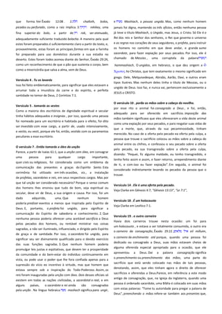 que

forma. Ver Êxodo

12:08 .

2.

challoth,

picados ou perfurado, como a raiz implica. 3.
fina superior do bolo,

a

partir de

bolos,

e

Mashiach, a pessoa ungida. Mas, como nenhum homem

rekikey, uma
rak,

jamais foi digna, mantendo os três oficios, então nenhuma pessoa

ser atenuado,

já teve o título Mashiach, o Ungido, mas Jesus, o Cristo. Só Ele é o
Rei dos reis e Senhor dos senhores, o Rei que governa o universo

adequadamente suficiente traduzido bolacha. A maneira pela qual
estes foram preparados é suficientemente claro a partir do texto, e,
provavelmente, estas foram as principais formas em que a farinha

e as regras nos corações de seus seguidores, o profeta, para instruir
os homens no caminho em que deve andar, e grande sumo

foi preparado para uso doméstico durante a sua estadia no
deserto. Estes foram todos acenou diante do Senhor, Êxodo 29:24,
como um reconhecimento de que o pão que sustenta o corpo, bem

sacerdote, para fazer expiação por seus pecados. Por isso, ele é
chamado de Messias , uma corruptela da palavra

como a misericórdia que salva a alma, vem de Deus.

Χπιςσορ ho Christos, que tem exatamente o mesmo significado em

Versículo 4 . Tu os lavarás-----------------------------------------------------Isso foi feito emblematicamente, para significar que eles estavam a
arrumar toda a imundícia da carne e do espírito, e perfeita
santidade no temor de Deus, 2 Coríntios 7:1.
Versículo 5 . tomarás as vestes----------------------------------------------Como a maioria dos escritórios de dignidade espiritual e secular
tinha hábitos adequados e insígnias , por isso, quando uma pessoa
foi nomeado para um escritório e habitada para o efeito, foi dito
ser investido com esse cargo, a partir de, usado intensivamente,
e vestio, eu vesti, porque ele foi, então, vestido com os paramentos
peculiares a esse escritório.
O versículo 7 . Então tomarás o óleo da unção--------------------------Parece, a partir de Isaías 61:1, que a unção com óleo, em consagrar
uma
pessoa
para
qualquer
cargo
importante,
quer civis ou religiosos, foi considerada como um emblema da
comunicação das presentes e graças do Espírito Santo. Esta
cerimônia foi utilizado em três ocasiões, viz., a instalação
de profetas, sacerdotes e reis, em seus respectivos cargos. Mas por
que tal unção ser considerado necessário? Porque o senso comum
dos homens lhes ensinou que tudo de bom, seja espiritual ou
secular, deve vir de Deus, a sua origem e causa. Por isso, foi um
dado
adquirido,
uma. Que
nenhum
homem
poderia predizer eventos a menos que inspirada pelo Espírito de
Deus. E,

portanto,

o profeta foi

ungido,

para

significar

a

comunicação do Espírito de sabedoria e conhecimento. 2. Que
nenhuma pessoa poderia oferecer uma aceitável sacrifício a Deus
pelos pecados dos homens, ou rentável ministrar nas coisas
sagradas, a não ser iluminado, influenciado, e dirigido pelo Espírito
de graça e de santidade. Por isso, o sacerdote foi ungido, para
significar seu ser divinamente qualificado para o devido exercício
das suas funções sagradas. 3. Que nenhum homem poderia
promulgar leis justas e eqüitativas, que devem ter a prosperidade
da comunidade e do bem-estar do indivíduo continuamente em
vista, ou pode usar o poder que lhe fora confiada apenas para a
supressão do vício eo incentivo à virtude, mas que homem que
estava sempre sob a inspiração do Todo-Poderoso. Assim, os
reis foram inauguradas pela unção com óleo. Dois desses oficiais só
existem em todas as nações civilizadas, a sacerdotal e real, e em
alguns
países,
o sacerdote e rei ainda
são
consagrados
pela unção . Na língua hebraica
mashach significa para ungir,

hammashiach, O ungidos, em hebraico, o que deu origem a

grego. Dele, Melquisedeque, Abraão, Aarão, Davi, e outros eram
tipos ilustres. Mas nenhum deles tinha o título de Messias, ou o
ungido de Deus. Isso faz, e nunca vai, pertencem exclusivamente a
JESUS o CRISTO.
O versículo 10 . porão as mãos sobre a cabeça do novilho. ----------por esse rito o animal foi consagrado a Deus , e foi, então,
adequado para ser oferecido em sacrifício. imposição das
mãos também significava que eles ofereceram a vida deste animal
como uma expiação por seus pecados, e para resgatar suas vidas de
que a morte, que, através da sua pecaminosidade, tinham
merecido. No caso de a oferta pelo pecado ea oferta pela culpa, a
pessoa que trouxe o sacrifício colocou as mãos sobre a cabeça do
animal entre os chifres, e confessou o seu pecado sobre a oferta
pelo pecado, ea sua transgressão sobre a oferta pela culpa,
dizendo: "Pequei, fiz alguma maldade, eu tenho transgredido, e
tenho feito assim e assim, e fazer retorno, arrependimento diante
de ti, e com isso eu fazer expiação". Em seguida, o animal foi
considerado indiretamente levando os pecados da pessoa que o
trouxe.
Versículo 14 . Ele é uma oferta pelo pecado.
Veja Clarke em Gênesis 4:7; "Gênesis 13:13", "Le 7:1",
Versículo 18 . É um holocausto
Veja Clarke em Levítico 7:1.
Versículo 19 . o outro carneiro-----------------------------------------------Havia dois carneiros trouxe nesta ocasião: um foi para
um holocausto , e estava a ser totalmente consumida, o outro era
o carneiro da consagração, Êxodo 29:22 ,
eil milluim,
o carneiro de enchimento até porque, quando uma pessoa foi
dedicado ou consagrado a Deus, suas mãos estavam cheios de
alguma oferenda especial apropriado para a ocasião, que ele
apresentou

a

Deus. Daí

a

palavra

consagração significa

o preenchimento ou preenchimento das mãos, uma parte do
sacrifício que está sendo colocado nas mãos de tais pessoas,
denotando, assim, que eles tinham agora o direito de oferecer
sacrifícios e oferendas a Deus.Parece, em referência a este modo
antigo de consagração, que, na Igreja da Inglaterra, quando uma
pessoa é ordenado sacerdote, uma Bíblia é colocado em suas mãos
com estas palavras: "Tome tu autoridade para pregar a palavra de
Deus", preenchendo o mãos refere-se também aos presentes que,

 
