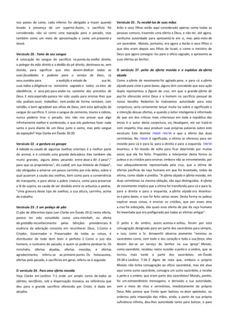 nos países de Leste, cada inferior foi obrigado a trazer quando
levado à presença de um superior.Assim, o sacrifício foi
considerado, não só como uma expiação para o pecado, mas

Versículo 25 . Tu recebê-los de suas mãos --------------------------------Arão e seus filhos estão aqui considerado apenas como todas as
pessoas comuns, trazendo uma oferta a Deus, e não ter, até agora,

também como um meio de aproximação e como um presente a
Jeová.

nenhuma autoridade para apresentá-la em si, mas pelo meio de
um sacerdote . Moisés, portanto, era agora a Aarão e seus filhos o
que eles eram depois aos filhos de Israel, e como o ministro de

Versículo 20 . Tome de seu sangue -----------------------------------------A colocação do sangue do sacrifício na ponta da orelha direita,
o polegar da mão direita e o dedão do pé direito, destinava-se, sem

Deus que agora consagra -los para o ofício sagrado, e apresenta as
suas ofertas ao Senhor.

dúvida, para significar que eles devem dedicar todas as
suas faculdades e poderes para o serviço de Deus, os
seus ouvidos para
a audição e estudo de
sua lei,

O versículo 27 . peito da oferta movida e a espádua da oferta
alçada a ----------------------------------------------------------------------------Como a oferta de movimento foi agitado para, e para cá a oferta

suas mãos a diligência no ministério sagrado e todos os atos de

alçada para cima e para baixo, alguns têm concebido que esta ação

obediência, e seus pés para andar no caminho dos preceitos de
Deus. E esta aspersão parece ter sido usado para ensinar-lhes que

dupla representou a figura da cruz, em que a grande oferta de
paz foi oferecido entre Deus e o homem no sacrifício pessoal de

não podiam ouvir, trabalhar, nem andar de forma rentável, com

nosso bendito Redentor. Se tivéssemos autoridade para esta

retidão, e bem agradável aos olhos de Deus, sem esta aplicação do

conjectura, seria certamente lançar muita luz sobre o significado e

sangue do sacrifício. E como o sangue de carneiros, touros e cabras,

a intenção dessas ofertas, e quando o leitor inteligente é informado

nunca poderia tirar o pecado, isto não nos provar que algo

de que um dos críticos mais criteriosos em toda a república das

infinitamente melhor é sombreado, e que nós podemos fazer nada

letras é o autor desta conjectura, viz, Houbigant, ele vai tratá-lo

santa e pura diante de um Deus justo e santo, mas pelo sangue
da expiação? Veja Clarke em Êxodo 30:20.

com respeito. Vou aqui produzir suas próprias palavras sobre este
versículo: Este distinto ‫ תרומה תנופה‬e que a oferta das duas
cerimônias. No ‫ תנופה‬é significada, a vítima se ofereceu para ser

Versículo 22 . a gordura eo garupa-----------------------------------------A rabada ou cauda de algumas ovelhas orientais é a melhor parte

movido para cá e para lá, para a direita e para a esquerda. ‫תרומה‬
levantou, e foi levado de volta para ficar deprimido por muitas

do animal, e é contado uma grande delicadeza. Eles também são

vezes que ele foi feito. Proponho a interpretar desta forma os
judeus e os cristãos para ensinar, embora não se intrometendo, por

muito grandes, alguns deles pesando entre doze a 40 £ peso";"
para que os proprietários", diz Ludolf, em sua História da Etiópia",
são obrigados a amarrar um pouco carrinho por trás deles, sobre o
qual puseram a cauda das ovelhas, bem como para a conveniência

isso adequadamente representada pela cruz, que a vítima de
ofertas pacíficas da raça humana em que foi levantado, todos da
vítima, como idade e predita. "A oferta alçada e oferta movida, em

de transporte, e para aliviar a pobre criatura, como para preservar

duas cerimônias na mesma oblação, são aqui distinguidos. A oferta

a lã de sujeira, ea cauda de ser dividido entre os arbustos e pedras.

de movimento implica que a vítima foi transferida para cá e para lá,
para a direita e para a esquerda, a oferta alçada era levantou-

"Uma gravura deste tipo de ovelhas, a sua altura, carrinho, acima
de trabalho.

se e para baixo, e isso foi feito várias vezes. Desta forma os judeus
explicar essas coisas, e ensinar os cristãos, que por esses atos

Versículo 23 . E um pedaço de pão------------------------------------------

a cruz foi esboçada, das quais essa oferta de paz da raça humana

O pão de diferentes tipos (ver Clarke em Êxodo 29:2) nesta oferta,

foi levantada que era prefigurado por todas as vítimas antigas".

parece ter sido concebido como uma minchah, ou oferta
providenciais. A

O peito e do ombro, assim, acenou e soltou, foram por esta

essência da adoração consistia em reconhecer Deus, 1.Como o

consagração designado para ser parte dos sacerdotes para sempre,

Criador, Governador e Preservador de todas as coisas, é
distribuidor de todo dom bom e perfeito. 2. Como o juiz dos

e isso, como o Sr. Ainsworth observa piamente "ensinou os
sacerdotes como, com todo o seu coração e toda a sua força, eles

homens, o Justiceiro do pecado, e quem só poderia perdoar-lo. Os

devem dar-se ao serviço do Senhor na sua Igreja". Moisés,

minchahs,

ofertas

como sacerdote, recebeu nesta ocasião o peito e o ombro, que se

agradecimento, referiu-se ao primeiro ponto. Os holocaustos,
ofertas pelo pecado, e sacrifícios em geral, referiu-se à segunda.

tornou mais tarde a parte dos sacerdotes; ver Êxodo
29:28 e Levítico 7:34. É digno de nota que, embora o próprio

de gratidão reconhecimento

ofertas

alçadas,

pelas

bênçãos

ofertas

movidas,

e

Moisés não tinha consagração ao ofício sacerdotal, mas ele atua
O versículo 24 . Para uma oferta movida ---------------------------------Veja Clarke em Levítico 7:1. onde um amplo conta de todas as

aqui como sumo sacerdote, consagra um sumo sacerdote, e recebe

ofertas, sacrifícios, sob a dispensação mosaica, ea referência que

o peito e o ombro, que eram parte dos sacerdotes! Moisés, porém,
foi um extraordinário mensageiro, e derivado a sua autoridade,

deu para o grande sacrifício oferecido por Cristo, é dada em
detalhe.

sem o meio de ritos e cerimônias, imediatamente do próprio
Deus. Não parece que Cristo quer batizou os doze apóstolos, ou
ordenou pela imposição das mãos, ainda, a partir de sua própria
suficiência infinita, deu-lhes autoridade tanto para batizar, e para

 