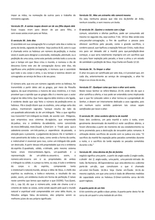 impor as mãos, na nomeação de outros para o trabalho do
ministério sagrado.

Versículo 33 . Mas um estranho não comerá mesmo -----------------Ou seja, nenhuma pessoa que não era da família de Arão,
nenhum israelita, e nem mesmo um levita.

Versículo 29 . A santas roupas devem ser de seu filho depois dele
Essas roupas eram para descer de pai para filho, e

O versículo 34 . Queime o restante com o fogo --------------------------

sem novas vestes eram para ser feitas.

comum, voluntário e ofertas pacíficas, pode ser consumido até
mesmo no segundo dia, veja Levítico 7:16; 19:5,6. Mas sendo esta

O versículo 30 . Sete dias ------------------------------------------------------O sacerdote em sua consagração foi a cumprir sete dias e noites na

uma peculiar consagração, a fim de qualificar a pessoa para
oferecer sacrifícios pelo pecado, como o grande sacrifício, o

é chamado entre os hebreus um número de perfeição, e muitas
vezes é usado para designar a conclusão, realização, plenitude, ou a

cordeiro pascal, que tipificou a expiação feita por Cristo, nada disso
era para ser deixado até a manhã para que putrefação deve
começar, o que seria totalmente impróprio em um sacrifício que

perfeição de uma coisa, como este período contido todo o curso do

era para fazer expiação pelo pecado, e levar a alma a um estado

que o tempo em que Deus criou o mundo, e nomeou o dia de

de santidade e perfeição de Deus. Veja Clarke em Êxodo 12:10.

descanso. Como este ato de consagração durou sete dias, ela
significava uma perfeita consagração, e insinuou que o sacerdote

Versículo 36 . Tu limpar o altar ----------------------------------------------

que todo o seu corpo e alma, o seu tempo e talentos devem ser
consagrados ao serviço de Deus e do seu povo.

O altar era para ser santificado por sete dias, e é provável que, em
cada dia, anteriormente ao serviço de consagração, o altar foi

porta da tenda, vigiando do Senhor. Veja Levítico 8:33, sete é o que

limpo e as cinzas do ex-dia,
O número sete, que era um número sagrado entre os hebreus, foi
transmitido a partir deles até os gregos, por meio da filosofia

Versículo 37 . Qualquer coisa que toca o altar será santo. -----------

egípcia, da qual emprestou a maioria de seus mistérios, e é mais
provável que a opinião que os gregos dão é o mesmo que o autor

Neste nosso Senhor se refere Mateus 23:19, onde ele diz que o
altar santifica a oferta, e isso pode ser entendido como implicando

original da idéia tinha. Que havia alguma idéia mística a ela ligada,
é evidente desde que seja feito o número de perfeição entre os

que o que foi colocado sobre o altar tornou-se a propriedade do
Senhor, e devem ser inteiramente dedicado a usos sagrados, pois

hebreus. Filo e Josefo dizem que os essênios, uma antiga seita dos

em

judeus, mantiveram sagrados "porque resulta do lado da
um quadrado adicionado às de um triângulo. "Mas o que significa
isso transmitir? Um triângulo ou tríade, de acordo com Pitágoras,

santificados por tocar o altar.

nenhum

outro

sentido

poderiam

tais

coisas

sejam

que emprestou seus sistemas do egípcios, que emprestado

O versículo 39 . Uma cordeiro oferta tu de manhã ---------------------Estes dois cordeiros, um pela manhã e outro à noite, eram

do judeus, era o emblema da sabedoria, como consistindo

geralmente denominado de manhã e à noite sacrifícios diários, e

de início (Mônada), meio (Duad) e final (em si Triad) para que a
sabedoria consiste em três partes, a experiência do passado, a

foram oferecidas a partir do momento de seu estabelecimento na
terra prometida para a destruição de Jerusalém pelos romanos. A

atenção para o presente, e julgamento do futuro. Ele é também o
mais penetrante de todos os tipos, como sendo a forma da cunha,

utilização destes sacrifícios de acordo com os judeus era esta: "O
sacrifício da manhã fez expiação pelos pecados cometidos durante

e indistrutível é essencial para isso, como um triângulo não pode

a noite, e o sacrifício da tarde expiado os pecados cometidos

ser destruído. A partir dessas três propriedades que era o emblema

durante o dia."

do espírito. O quadrado, sólido, e tétrade, pelo mesmo sistema
havia

sinais

a

Versículo 40 . Uma décima de flor de farinha-----------------------------

o

negócio significa uma parte , a partir do anglo-saxão {} anglo-saxão,

número sete encerra em si as propriedades de ambos
o triângulo ou sólido, e a praça ou tetra, ou seja, é tudo o emblema

a dividir daí {} anglo-saxão, uma parte, uma parcela retirada do
todo. De Números 28:5aprendemos que esta décima era a décima

do

parte de

representação

corpo

intercambiáveis. Agora,
de

e

um quadrado

um sólido ou assunto e,

do

espírito,

assim,

compreende

é

tanto

um efa,

que

constituíam

o

que

é

chamado

o intelectual e natural,mundo, abraça a idéia de Deus, o chefe dos

um omer. Ver Êxodo 16:36 e Veja Clarke em Êxodo 16:16. do

espíritos ou essências, e todos a natureza, o resultado do seu
poder, assim, um emblema muito em forma de perfeição. É talvez

mesmo capítulo, em que uma conta é dada de diferentes medidas
de capacidade entre os hebreus. O Omer continha cerca de três

neste caminho que temos que explicar o que CICERO, Tusc.Quest,

quart ingleses.

Lib. i., cap. 10, diz que o número sete, onde ele chama o nó e
cimento de todas as coisas, como sendo aquele pelo qual o mundo
natural e espiritual está compreendida em uma idéia. Assim, os

A quarta parte de um him------------------------------------------------------

filósofos antigos falou de números, eles próprios serem os
melhores juízes do seu próprio significado.

cerca de um quart e uma metade de um litro.

A hin continha um galão e duas pintas. A quarta parte desta foi de

 