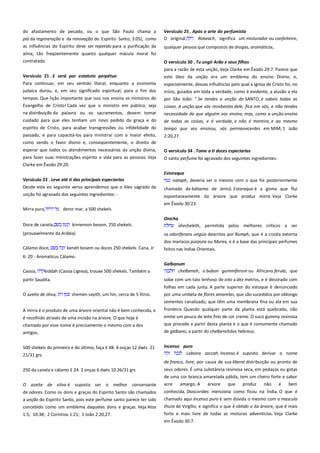 do afastamento de pecado, ou o que São Paulo chama a
pia da regeneração e da renovação do Espírito Santo, 3:05), como
as influências do Espírito deve ser repetido para a purificação da
alma, tão freqüentemente quanto qualquer mácula moral foi
contratado.

Versículo 25 . Após a arte do perfumista ---------------------------------O original,
Rokeach, significa um misturador ou confeiteiro,
qualquer pessoa que compostos de drogas, aromáticos,
O versículo 30 . Tu ungir Arão e seus filhos-------------------------------para a razão de esta unção, Veja Clarke em Êxodo 29:7. Parece que

Versículo 21 . E será por estatuto perpétuo--------------------------

este óleo da unção era um emblema do ensino Divino, e,

Para continuar, em seu sentido literal, enquanto a economia
judaica durou, e, em seu significado espiritual, para o fim dos

especialmente, dessas influências pelo qual a Igreja de Cristo foi, no
início, guiados em toda a verdade, como é evidente, a alusão a ela

tempos. Que lição importante que isso nos ensina os ministros do
Evangelho de Cristo! Cada vez que o ministro em público, seja
na distribuição da palavra ou os sacramentos, devem tomar

por São João: " Se tendes a unção do SANTO, e sabeis todas as

cuidado para que eles tenham um novo pedido da graça e do

de todas as coisas, e é verdade, e não é mentira, e ao mesmo

espírito de Cristo, para acabar transgressões ou infidelidade do
passado, e para capacitá-los para ministrar com o maior efeito,

tempo que vos ensinou, vós permanecerdes em MIM; 1 João

coisas. A unção que vós recebestes dele, fica em vós, e não tendes
necessidade de que alguém vos ensine, mas, como a unção ensina

2:20,27.

como sendo o favor divino e, conseqüentemente, o direito de
esperar que todos os atendimentos necessários da unção divina,

O versículo 34 . Tome a ti doces especiarias

para fazer suas ministrações espírito e vida para as pessoas. Veja

O santo perfume foi agravado dos seguintes ingredientes:

Clarke em Êxodo 29:20.
Versículo 23 . Leve até ti das principais especiarias--------------------Desde este eo seguinte verso aprendemos que o óleo sagrado da
unção foi agravado dos seguintes ingredientes: Mirra pura,

Estoraque
nataph, deveria ser o mesmo com o que foi posteriormente
chamado de bálsamo de Jericó. Estoraque é a goma que flui
espontaneamente da árvore que produz mirra. Veja Clarke
em Êxodo 30:23.

deror mar, a 500 shekels
Onicha

Doce de canela,

kinnemon besem, 250 shekels.

shecheleth, permitida pelos melhores críticos a ser

(provavelmente da Arábia)

os odoriferans unguis descritos por Rumph, que é a crosta externa
dos mariscos púrpura ou Murex, e é a base das principais perfumes

Cálamo doce,

feitos nas índias Orientais.

keneh bosem ou doces 250 shekels. Cana, Jr

6: 20 - Aromaticus Cálamo.
Cassia,

kiddah (Cassia Lignea), trouxe 500 shekels. Também a

Galbanum
chelbenah, o bubon gummiferum ou Africano ferula, que
sobe com um talo lenhoso de oito a dez metros, e é decorado com

partir Saudita.

folhas em cada junta. A parte superior do estoque é denunciado
O azeite de oliva,

shemen sayith, um hin, cerca de 5 litros.

por uma umbela de flores amarelas, que são sucedidos por oblongo
sementes canalizado, que têm uma membrana fina ou ala em sua

A mirra é o produto de uma árvore oriental não é bem conhecida, e

fronteira. Quando qualquer parte da planta está quebrado, não

é recolhido através de uma incisão na árvore. O que hoje é
chamado por esse nome é precisamente o mesmo com a dos

emite um pouco de leite fino de cor creme. O suco gummy resinosa
que procede a partir desta planta é o que é comumente chamado

antigos.

de gálbano, a partir do chelbenchdos hebreus.

500 shekels do primeiro e do último, faça £ 48. 4 onças 12 dwts 21

Incenso puro ---------------------------------------------------------------------Lebona zaccah. Incenso é suposto derivar o nome

21/31 grs.

de franco, livre, por causa de sua liberal distribuição ou pronto de
250 da canela e cálamo £ 24. 2 onças 6 dwts 10 26/31 grs

seus odores. É uma substância resinosa seca, em pedaços ou gotas

O azeite de oliva é suposto ser o melhor conservante

de uma cor branca amarelada pálida, tem um cheiro forte e sabor
acre
amargo. A
árvore
que
produz
não é
bem

de odores. Como os dons e graças do Espírito Santo são chamados

conhecida. Dioscorides menciona como ficou na Índia. O que é

a unção do Espírito Santo, pois este perfume santo parece ter sido

chamado aqui incenso puro é sem dúvida o mesmo com o mascula

concebido como um emblema daqueles dons e graças. Veja Atos

thura de Virgílio, e significa o que é obtido o da árvore, que é mais
forte e mais livre de todas as misturas adventícios. Veja Clarke

1:5; 10:38; 2 Coríntios 1:21; 1 João 2:20,27.

em Êxodo 30:7.

 