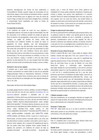 apareceu pela água que ele trouxe da dura pederneira, e
na escuridão em Horebe, quando o fogo da lei procedeu de sua
mão direita, depois a terra tremeu ea montanha tremeu: e quando

aqueles que o nome do Senhor Jesus Cristo aparte-se da
iniqüidade. Em nossos países ocidentais reverência é expressa por
tirando o chapéu, mas quanto mais significativo é o costume

seu olho terrível olhava para os egípcios por meio da coluna de
nuvem e fogo, as rodas dos carros foram atingidos fora, e confusão

oriental! "Nunca Os nativos de Bengala entrar em suas casas com
seus sapatos, nem nas casas dos outros, mas sempre deixar os

e consternação foram espalhados por todas as hostes de

sapatos na porta Seria uma afronta para não atender a esta marca

Faraó; Êxodo 14:24,25.

de respeito ao visitar;. E para entrar em um templo sem retirar os
sapatos seria uma ofensa imperdoável. "-Ward.

E a sarça não se consumia.----------------------------------------------------1. Um emblema do Estado de Israel em suas angústias e
perseguições diversas: ela estava no fogo da adversidade, mas não
foi consumido. 2. Um emblema também do estado da Igreja de

O lugar tu estás em pé é terra santa. --------------------------------------Ele não era particularmente santificados pela presença divina, mas
se podemos Josefo de crédito, uma opinião geral de que havia

Deus no deserto, nas perseguições, muitas vezes, no meio de seus

prevalecido Deus habitava em que a montanha, e, portanto, os

inimigos, na região da sombra da morte, ainda não
consumida. 3. Um emblema também do estado de todos os

pastores, considerando-a como um solo sagrado, fez não se
atrevem a alimentar seus rebanhos. Moisés, no entanto, encontrar

seguidores

o solo para ser rico e as pastagens bom, ousadamente levou o seu

de

Cristo:

abatidos,

mas

não

desamparados;

gravemente tentado, mas não destruídos; andar através do fogo,

rebanho para lá para se alimentar de it.-Antiq., B. ii., c. xii., s. 1.

mas ainda não consumido! Por que tudo isso preservado no meio
dessas coisas que têm uma tendência natural para destruílos! Porque Deus está no meio deles; foi isso que preservou a mata
da destruição, e foi isso que preservou os israelitas, e é isso, e só
isso, que preserva a Igreja, e mantém a alma de cada crente
genuíno na vida espiritual. Ele, em cujo coração Cristo não habita
pela fé, em breve serão consumidos pelo mundo, a carne e o diabo.

Versículo 6. Eu sou o Deus de teu pai --------------------------------------Embora a palavra
abi, o pai, é aqui usado no singular, Santo
Estêvão, citando este lugar, Atos 7:32, usa o plural

Θεορ σψν

πασεπψν ςοτ, O Deus de teu pais, e que este é o significado das
seguintes palavras provar: O Deus de Abraão, o Deus de Isaque e o
Deus de Jacó. Estes foram os pais de Moisés em uma linha

Versículo 5. tira os teus sapatos ---------------------------------------------

direta. Esta
leitura
é
confirmada
pelo
Samaritano e
pela copta. Abraão foi o pai da ismaelitas, e com ele foi a primeira

É provável que a partir desta circunstância todas as nações
orientais concordaram em realizar todos os atos de sua adoração
religiosa descalços. Todos os maometanos, brâmanes, e Parsees
fazê-lo ainda. Os judeus foram comentou para este no tempo de

aliança feita. Isaque foi o pai dos edomitas, bem como a israelitas,
e com ele foi o convênio renovado. Jacó foi o pai dos doze
patriarcas, que foram os fundadores do judeu nação, e para ele, as

Juvenal, daí ele fala de sua realização seus ritos sagrados descalços;
sab vi., ver. 158:

a árabes e turcos em geral, que são descendentes de Ismael, os
edomitas, agora absorvida entre os judeus, (Veja Clarke em Gênesis
25:23), que são os descendentes de Esaú, e os povo judeu, onde

Observador ubi festa mero Pede Sabbata Reges.
Os antigos gregos fizeram o mesmo. Jâmblico, na vida de Pitágoras,
diz-nos que esta era uma de suas máximas Αντποδησορ θτε και
πποςκτνει, oferecer

promessas foram particularmente confirmado. Daí, vemos que

sacrifícios

e

adoração

com

os

seus

sapatosfora. E Solinus afirma que nenhuma pessoa foi autorizada a
entrar no templo de Diana, em Creta, até que ele tinha tirado os

quer dispersos, que são os descendentes de Jacó, são herdeiros das
promessas incluídas neste pacto primitivo, e seu encontro com a
plenitude dos gentios pode ser confiantemente esperado.
E Moisés escondeu o rosto----------------------------------------------------Para atos semelhantes, ver as passagens referidas na margem. Ele
estava com medo de olhar, ele estava intimidado pela presença de

sapatos. " AEdem Numinis ( dianae )praeterquam nudus vestigio
Nulles licito ingreditur". Tertuliano observa, de jejunio, que em uma

Deus, e deslumbrado com o esplendor da aparência.

época de seca os adoradores de Júpiter obsoleta sua ira, e orou por
chuva, andar descalço. "Cum stupet caelum, et aret
annus, nudipedalia, denunciantur". É provável que
nealim, no

Versículo 7. Tenho visto --------------------------------------------------------Raoh raithi, ver, eu vi, eu não vi somente as aflições

texto, significa sandálias, traduzidas pelo Caldeu
e

sandál,

deste povo, porque eu sou onisciente, mas eu considerei os seus
sofrimentos, e meu olho afeta meu coração.

sandala, (ver Gênesis 14:23), o qual era o mesmo que o

sola deve deixar na poeira, cascalho e areia sobre o pé em viajar, e

Versículo 8. E desci para livrá-los===========================
Este é o propósito para o qual estou agora descerá sobre esta

torná-lo muito inquieto, daí o costume de freqüência de lavar os

montanha, e para que eu me manifestarei a ti.

Roman solea, um único sozinho, amarrado sobre o pé como esta

pés nos países onde estas sandálias foram usadas. Tirando os
sapatos era, portanto, um emblema de colocar de lado as
poluições contratado

por andar no caminho

do pecado. Que

Grande terra ----------------------------------------------------------------------de Canaã, quando comparado com o trato pequeno de Gosen, em
que foram agora situado, e onde, nós aprendemos, a partir

 