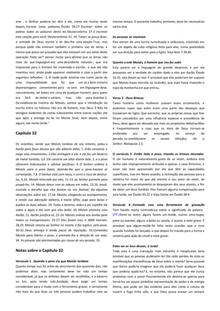 arte , o Senhor poderia ter dito a ele, como ele muitas vezes
depois, Escreve estas palavras; Êxodo 34:27. Escrever sobre as
pedras todas as palavras desta lei; Deuteronômio 27:3. escrever

mesmo tempo. O presente trabalho, portanto, deve ter necessários
vários dias.

esta canção para você; Deuteronômio 31: 19. Talvez se possa dizer,
a vontade de Deus escrita a lei deu-lhe uma sanção True; mas

As pessoas se reuniram --------------------------------------------------------Eles vieram de uma forma tumultuada e sediciosos, insistindo em

porque pode não ensinam também o primeiro uso de letras, a

ter um objeto de culto religioso feito para eles, como pretendido

menos que possa ser provado que eles estavam em uso antes desta
operação Pode ser? pensei muito para afirmar que as letras não

em sua direção para voltar para o Egito. Veja Atos 7:39,40.

mais do que linguagem era uma descoberta naturais ; que era

Quanto a este Moisés, o homem que nos fez subir ----------------------

impossível para o homem ter inventado a escrita , e que ele não

Esta parece ser a linguagem do grande desprezo, e por ele

inventou isso: ainda pode aparecer realmente o caso a partir dos
seguintes reflexões: -1. A razão pode mostrar-nos como perto de

possamos ver a verdade do caráter dado a eles por Aarão, Êxodo
32:22, eles foram ao mal. É provável que eles poderiam ter suposto

uma

que Moisés havia morrido no incêndio, que viam havia investido o

impossibilidade

que

foi

que

um só e bom número

depersonagens convenientes para os sons em linguagem deve,

topo da montanha em que entrou.

naturalmente, ser bateu em cima de qualquer homem, para quem
era fácil de imitar e variam, mas não para inventar 2.

Verso 2 . Ouro Brincos -----------------------------------------------------------

Da evidência da história de Moisés, parece que a introdução da
escrita entre os hebreus não era de homem, mas Deus 3 Não há

Tanto homens como mulheres usavam esses ornamentos, e

vestígios evidentes de cartas subsistentes entre outras nações até
que após a entrega da lei no Monte Sinai; nem depois, entre

trouxeram do Egito. Que estranho, que as próprias coisas que lhes

alguns, até muito tarde."

Deus, deve agora ser abusada aos mais vis propósitos idólatras!Mas

Capítulo 32

é frequentemente o caso que os dons de Deus tornam-se
profanado
por
ser
empregado
no
serviço
do

Os israelitas, vendo que Moisés tardava de seu retorno, pelou a

pecado, eu amaldiçoarei
Senhor, Malaquias 2:2.

Aarão para fazer deuses que vão adiante deles, 1. Arão consente, e
exige seus ornamentos, 2.Eles entregam a ele, e ele faz um bezerro
de metal fundido, 3,4. Ele constrói um altar diante dele, 5, e o povo
oferecem holocaustos e ofertas pacíficas, 6. O Senhor ordena a
Moisés para ir para baixo, dizendo-lhe que o povo haviam se
corrompido, 7,8. O Senhor está com raiva, e corre o risco de destruílos, 9,10. Moisés intercede por eles, 11-13; eo Senhor promete para
poupá-los, 14. Moisés desce com as tabuas em mãos, 15,16. Josué,
ouvindo o barulho que eles faziam no seu festival, faz algumas
observações sobre ele, 17,18. Moisés, chegando ao acampamento,
e vendo sua adoração idólatra, é muito aflito, joga para baixo e
quebra as duas tabuas 19. Toma a bezerro, reduz a pó, espalha ele
sobre a água, e faz com que eles beba, 20. Moisés protesta com

podemos supor que estes eram uma parte dos despojos que
foram concedidos por uma influência especial e providência de

as

vossas

bênçãos,

diz

o

O versículo 3 . Então todo o povo, tirando os brincos dourados
O ser humano é naturalmente gosta de se vestir, embora este
tenha sido impropriamente atribuída a apenas o sexo feminino, e
esses são mais apaixonado por ela que têm as capacidades
superficiais, mas em Nesta ocasião, a inclinação das pessoas para a
idolatria foi maior do que até mesmo o seu amor de vestir, de
modo que eles prontamente se despojaram dos seus atavios, a fim
de obter um deus fundido. Eles fizeram alguma compensação para
esta tarde, ver Êxodo 35:22 e Veja Clarke em Êxodo 38:9.

Aarão, 21. Aarão justifica-se, 22-24. Moisés ordena aos levitas para

Versículo 4 . Formado com uma ferramenta de gravação
Tem havido muita controvérsia sobre o significado da palavra
cheret no texto: alguns fazem um molde, outros uma roupa,

matar os transgressores, 25-27. Eles fazem isso, e 3000 morrem,
28,29. Moisés retorna ao Senhor no monte, e faz súplica pelo povo,

pano ou avental; alguns a bolsa ou sacola, e outros a mais grave. É
provável que algum molde foi feito nesta ocasião, que o ouro

30-32. Deus ameaça e ainda peças de reposição, 33.Comandos

quando fundida foi lançado, e que depois foi trazido para a forma e
simetria pela ação do cinzel e mais grave.

Moisés para liderar o povo, e promete-lhe a direção de um anjo,
34. As pessoas são atormentadas por causa do seu pecado, 35.

Estes ser os teus deuses, ó Israel ---------------------------------------------

Notas sobre o Capítulo 32

Toda esta é uma transação mais estranho e inexplicável. Seria
possível que as pessoas pudessem ter tão cedo perdeu de vista as

Versículo 1 . Quando o povo viu que Moisés tardava ------------------

manifestações maravilhosas de Deus sobre o monte? Seria possível

Quanto tempo isso foi antes do vencimento dos quarenta dias, não
podemos dizer, mas certamente deve ter sido um tempo

que Aaron poderia imaginar que ele poderia fazer qualquer deus
que poderia ajudá-los? E, no entanto, não parece que ele nunca

considerável, já que os enfeites devem ser recolhidos, e o bezerro

protestou com o povo! Possivelmente ele destina-se apenas para

ou boi, após tendo sido fundada, deve exigir um tempo

torná-los um pouco simbólica representação do poder e da energia

considerável para a moda com a ferramenta gravar, e certamente
não mais do que duas ou três pessoas podem trabalhar nele ao

Divina, que pode ser tão evidente para eles como a coluna de
nuvem e fogo tinha sido, e que Deus possa anexar um sempre

 