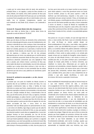 o pacto por ter outros deuses além de Jeová, eles perderam a
proteção Divina, e, em seguida, a justiça de Deus prendeu e os
matou. Moisés, sem dúvida, tinha ordens positivas de Deus para

teu livro, que tu tens escrito, se tu raspar murchar os seus nomes a
partir deste cadastro, e nunca lhes permitiram entrar em Canaã,
risca-me também, porque eu não posso suportar a idéia de

este ato de justiça (ver Êxodo 32:27) para que, por sua intercessão,
as pessoas foram poupados para não ser exterminados como uma

desfrutar que bem-aventurança, enquanto o meu povo e sua
posteridade será para sempre excluído. E Deus, em bondade para

nação,

que

com Moisés, poupou a mortificação de entrar em Canaã, sem ter o

eram inclinado ao mal, Êxodo 32:22, estavam a ser condenado à
morte.

povo com ele. Eles haviam perdido suas vidas, e foram condenados
a morrer no deserto, e oração de Moisés foi respondida em

mas

os

principais

transgressores,

aqueles

misericórdia para com ele, enquanto o povo sofreu sob a mão da
Versículo 29 . Porquanto Moisés tinha dito: Consagrai-vos ---------Encha suas mãos ao Senhor. Veja o motivo desta forma de
expressão na nota de Clarke em "Êx 29:19".

justiça. Mas a promessa de Deus não falhou, porque, embora quem

Versículo 31 . Moisés ao Senhor----------------------------------------------

Esta parece ser a luz pura e simples, em que este lugar deve ser
visto, e, nesse sentido, São Paulo é para ser entendido, Romanos

Antes que ele desceu do Deus da montanha tinha conhecimento
dele com a deserção geral do povo, ao que ele imediatamente, sem

pecou foram riscados do livro, contudo a sua posteridade gostava
da herança.

9:3,

onde

diz: Porque

eu

mesmo

poderia

desejar

ser

conhecer a extensão do seu crime, começou a fazer intercessão por
eles, e Deus, tendo lhe dado uma geral garantia de que eles não

foram amaldiçoadas de Cristo para o meu irmãos, meus parentes

devem ser cortadas, apressou-se a ir para baixo, e trazê-los fora de
sua idolatria. Tendo descido, ele descobre coisas muito piores do

glória, e os convênios. Moisés não poderia sobreviver à destruição

que ele esperava, e ordenou que três mil dos principais
delinqüentes para ser morto, mas sabendo que um mal tão extenso
deve ser altamente provocante diante do Deus justo e santo, ele

prometida, e Paulo, vendo os judeus prestes a ser cortado pela
espada romana por sua rejeição do Evangelho, estava disposto a
ser privou de toda bênção terrena, e até mesmo se tornar um

encontra-se altamente conveniente que uma expiação ser feita
para o pecado, pois embora tivesse a promessa de Deus que,

sacrifício para eles, se isso pode contribuir para a preservação e
salvação do Estado judeu. Ambos os homens eminentes, que

como nação não devem ser exterminados, mas ele tinha razão para

trabalham na mesma obra, influenciada por um espírito de
patriotismo sem precedentes, estavam dispostos a perder toda a

acreditar que a justiça divina deve continuar a lutar com eles, e
impedi-los de vez de entrar no terra prometida. Que ele estava
apreensivo que este seria o caso, podemos ver claramente a partir
do verso seguinte.

segundo a carne, que são ISRAELITAS, de quem é a ADOÇÃO, e a
de seu povo pelos países vizinhos, nem a sua exclusão da terra

bênção de um tipo secular, até mesmo morrer para o bem-estar
das pessoas. Mas, certamente, nenhum deles poderia querer ir
para a perdição eterna, para salvar os seus compatriotas de ser
cortado, o que pela espada dos filisteus, o outro pela

Versículo 32 . perdoarei os seus pecados e, se não , risca-me------de teu livro --------------------------------------------------------------------------

do romanos. Até mesmo a suposição é monstruoso.

É provável que uma parte do trabalho de Moisés durante os
quarenta dias de sua residência no monte com Deus, foi a sua

Nesta modalidade de interpretação que pode ao mesmo tempo ver
o que está implícito no livro da vida, e ser escrito

regulação a matricula de todas as tribos e famílias de Israel,

em ou apagados de tal livro. Nos registros públicos, tudo o que

referindo-se as peças que foram, respectivamente, para atuar nas

nasceu de uma determinada tribo foram inscritos na lista de suas

diferentes operações no deserto, terra prometida, e isto está sendo

respectivas famílias em que a tribo. Este foi o livro da vida, mas

feito sob a direção imediata de Deus, é denominado o livro de

quando qualquer um desses morreu, seu nome pode ser

Deus, que ele tinha escrito, (tal reunir rolos, ou registros, chamados

considerado como riscados da lista. Nossos registros batismais, que

também genealogias, os judeus tiveram a partir do período mais
remoto de sua história) e é provável que Deus lhe tinha dito, que

registram os nascimentos de todos os habitantes de uma
determinada paróquia ou distrito, e que são devidamente os

quem deve quebrar o pacto que ele tinha em seguida, fez com eles

nossos livros da vida, e as nossas contas de mortalidade, que são

devem

terra

devidamente os nossos livros de morte, ou as listas de quem são,

prometida. Tudo isso Moisés parece ter particularmente em vista,
e, sem entrar em detalhes, logo chega ao ponto que ele sabia foi

assim, apagados de nossos registros batismais ou livros de vida;
são restos muito significativas e ilustrativas dos registros antigos,

fixada quando esta lista ou matricula foi feita, ou seja, que aqueles

ou livros de vida e morte entre os judeus, os gregos, os romanos, e

que deveriam quebrar o pacto deve ser apagado fora, e nunca tem

as nações mais antigas. É digno de nota, que na China os nomes das

qualquer herança na terra prometida, por isso ele diz: Este
povo cometeu um grande pecado, fazendo para si deuses de ouro,

pessoas que foram julgados em processos criminais são escritos
em dois livros distintos, que são chamados o livro da vida e o livro

assim que haviam quebrado a aliança, (ver o primeiro e o segundo
mandamentos), e por este havia perdido seu direito de Canaã. Mas

da morte: os que foram absolvidos, ou que tenham não
foi otimamente condenado, está escrito no antigo, aqueles que

agora, acrescenta, se quiseres perdoarei os seus pecados, que ainda
pode alcançar a herança prometida, e se não, risca-me, peço-te, do

foram encontrados culpados, no último. Esses dois livros são
apresentados ao imperador pelos seus ministros, que, como

ser riscados

da

lista,

e

nunca

entrar

na

 
