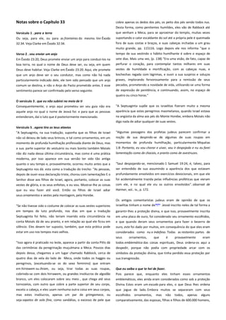 Notas sobre o Capítulo 33
Versículo 1 . para a terra -------------------------------------------------------

cobre apenas os dedos dos pés, os peito dos pés sendo todos nus.
Desta forma, como penitentes humildes, eles vão de Rabbock até
que venham a Meca, para se aproximar do templo, muitas vezes

Ou seja, para ele, ou para as fronteiras do mesmo. Ver Êxodo
32:34. Veja Clarke em Êxodo 32:34.

suportando o calor escaldante do sol até a própria pele é queimada
fora de suas costas e braços, e suas cabeças inchadas a um grau
muito grande, pp. 115116. Logo depois ele nos informa "que o

Verso 2 . vou enviar um anjo -------------------------------------------------Em Êxodo 23:20, Deus promete enviar um anjo para conduzi-los na

tempo de sua vestindo o hábito humilhante é sobre o espaço de
sete dias. Mais uma vez, (p. 138) "Era uma visão, de fato, capaz de

boa terra, no qual o nome de Deus deve ser, ou seja, em quem
Deus deve habitar. Veja Clarke em Êxodo 23:20. Aqui, ele promete

perfurar o coração, para contemplar tantos milhares em suas

que um anjo deve ser o seu condutor, mas como não há nada
particularmente indicado dele, ele tem sido pensado que um anjo

bochechas regada com lágrimas, e ouvir a sua suspiros e soluços
graves, implorando fervorosamente para a remissão de seus

comum se destina, e não o Anjo do Pacto prometido antes. E esse

pecados, prometendo a novidade de vida, utilizando-se uma forma

sentimento parece ser confirmado pelo verso seguinte.

de expressão de penitência, e continuando, assim, no espaço de

vestes de humildade e mortificação, com as cabeças nuas, e

quatro ou cinco horas."
O versículo 3 . que eu não subirei no meio de ti -------------------------Consequentemente, o anjo aqui prometeu ser seu guia não era

"A Septuaginta supõe que os israelitas fizeram muito a mesma

aquele anjo no qual o nome de Jeová foi: e para que as pessoas

aparência que estes peregrinos maometanos, quando Israel estava

entenderam, daí o luto que é posteriormente mencionado.

na angústia da alma aos pés do Monte Horebe, embora Moisés não
diga nada de adiar qualquer de suas vestes.

Versículo 5 . agora tira os teus atavios ------------------------------------"A Septuaginta, na sua tradução, suponha que os filhos de Israel
não só deixou de lado seus brincos, e tal como ornamentos, em um
momento de profunda humilhação professada diante de Deus, mas
a sua. parte superior do vestuário ou mais bonito também Moisés

"Algumas passagens dos profetas judeus parecem confirmar a
noção de sua despindo-se de algumas de suas roupas em
momentos de profunda humilhação, particularmente Miquéias
1:8: Portanto, eu vou chorar e uivar, vou ir despojado e nu eu farei

não diz nada dessa última circunstância, mas como é uma prática
moderna, por isso aparece em sua versão ter sido tão antiga

lamentação como de chacais, e pranto como de avestruzes.

quanto o seu tempo e, provavelmente, ocorreu muito antes que a

"Saul despojando-se, mencionado 1 Samuel 19:24, é, talvez, para
ser entendido de sua assumindo a aparência dos que estavam

Septuaginta nos dá. esta como a tradução do trecho: "As pessoas,
depois de ouvir essa declaração triste, chorou com lamentações E o

profundamente envolvidos em exercícios devocionais, em que ele

Senhor disse aos filhos de Israel, agora, portanto, colocar as suas

foi acidentalmente trazida pelas influências proféticas que vieram

vestes de glória, e os seus enfeites, e eu vou. Mostrar-lhe as coisas

com ele, e no qual ele viu os outros envolvidos". observat de
Harmer, vol.. iv., p. 172.

que eu vou fazer até você. Então os filhos de Israel adiar
seus ornamentos e vestes pela montagem, pela Horebe.
"Se não tivesse sido o costume de colocar as suas vestes superiores
em tempos de luto profundo, nos dias em que a tradução

Os antigos comentaristas judeus eram de opinião de que os
israelitas tinham o nome de
Jeová inscrito neles de tal forma a
garantir-lhes a proteção divina, e que isso, provavelmente inscrita

Septuaginta foi feito, não teriam inserido esta circunstância na

em uma placa de ouro, foi considerado seu ornamento escolhidos,

conta Moisés dá de seu pranto, e em relação ao qual ele ficou em
silêncio. Eles devem ter suposto, também, que esta prática pode

e que quando deram seus ornamentos para fazer o bezerro de
ouro, este foi dado por muitos, em consequência do que eles eram
considerados como nu e indefeso. Todas as restantes partes de

estar em uso nos tempos mais velhos.

seus
"Isso agora é praticado no leste, aparece a partir da conta Pitts dá

ornamentos,

que

é

provavelmente

eram

das cerimônias da peregrinação muçulmana a Meca. Poucos dias

todos emblemática das coisas espirituais, Deus ordena-os aqui a
despedir, porque não podia com propriedade arcar com os

depois dessa, chegamos a um lugar chamado Rabbock, cerca de

símbolos da proteção divina, que tinha perdido essa proteção por

quatro dias de vela do lado de Meca, onde todos os hagges ou
peregrinos, (excetuando-se os do sexo feminino) que entram

sua transgressão.

em hirrawem ou ihram, ou seja, tirar todas as suas roupas,

Que eu saiba o que te hei de fazer. ------------------------------------------

cobrindo-se com dois hirrawem, ou grandes invólucros de algodão
branco, um eles colocaram sobre seu meio , que chega até seus

Pois parece que, enquanto eles tinham esses ornamentos
emblemáticos, eles ainda eram considerados como sob a proteção

tornozelos, com outro que cobre a parte superior de seu corpo,

Divina. Estes eram um escudo para eles, o que Deus lhes ordena

exceto a cabeça, e eles usam nenhuma outra coisa em seus corpos,
mas estes invólucros, apenas um par de grimgameca, ou

que jogue de lado. Embora muitos se separaram com seus
escolhidos ornamentos, mas não todos, apenas alguns
comparativamente, das esposas, filhas e filhos de 600.000 homens,

seja sapatos de sola fina, como sandálias, o excesso de pele que

 