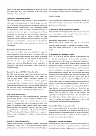 poderia ter sido assim despojado para fazer um bezerro de ouro. A
maior parte ainda tinha esses ornamentos, e eles estão agora
ordenados a colocá-los de lado.
O versículo 7 . tomou Moisés a tenda-------------------------------------eth haohel, a TENDA, não
eth hammishcan, o

que ele voltou para a tenda ou tenda, e começou a suplicar a Deus,
como podemos encontrar neste e nos versos seguintes.
Tu não me avises, ----------------------------------------------------------------como Deus havia dito que ele não iria com este povo, Moisés quis

tabernáculo, a morada de Jeová, ver Êxodo 35:11, por isso ainda

saber quem ele enviaria com ele, como ele só tinha dito, em termos

não foi construído, mas, provavelmente, a tenda de Moisés, que
era antes, no meio do campo, e para o qual a congregação vieram

gerais, que enviaria um anjo.

para o julgamento, e onde, sem dúvida, Deus frequentemente se

O versículo 13 . Mostre-me agora o teu caminho-----------------------

reuniu com seu servo. Isto agora é removido para uma distância
considerável do acampamento, (dois mil côvados, segundo os

Deixe-me saber a maneira pela qual tu terias este povo levou para
cima e governados, porque esta nação é o teu povo, e deve ser

talmudistas), como Deus

regido e guiado em teu próprio caminho.

se

recusa a morar por mais

tempo entre este povo rebelde. E como este era o lugar para onde
todo o povo veio para justiça e juízo, por isso foi provavelmente
chamado de tabernáculo,
congregação.

mais

propriamente

a tenda

da

Versículo 14 . minha presença irá contigo--------------------------------Panai yelechu, minhas caras deve ir. Eu te darei as
manifestações da minha graça e bondade por toda a tua jornada. I
deve variar minhas aparências para ti, como teus necessidades

O versículo 9 . A coluna de nuvem descia---------------------------------Esta mesma circunstância exclui a possibilidade de engano. A

exigirá.

nuvem descendente nestes momentos, e em nenhum outro, era

O versículo 15 . Se a tua presença não vai --------------------------------im ein pancycha holechim, se tuas caras não vão,

uma prova cabal de que era milagrosa, e um penhor da presença
Divina. Foi além do poder da arte humana de falsificar tal
aparência, e
que
seja observado que
todas
as

se não temos manifestações da tua peculiar providência e

pessoas viram isso, Êxodo 33:10. Quantas provas indubitáveis e

graça, levar-nos não subir daqui. Sem sobrenatural assistência, e
um mais especial providência, ele sabia que seria impossível, quer

irrefutável de sua própria autenticidade e origem divina que o
Pentateuco conter!

para governar um povo, ou apoiar -los no deserto, e, portanto, ele
deseja ser bem certo sobre este assunto, para que ele possa leválos com confiança, e ser capaz de dar-lhes as garantias mais

O versículo 11 . falou o SENHOR a Moisés face a face -----------------Que não havia aparência pessoal aqui podemos facilmente
conceber, e que as comunicações feitas por Deus a Moisés não
eram por visões, êxtases, sonhos, inspirações interiores, ou
a mediação de anjos, é suficientemente evidente: podemos
considerar, portanto, a passagem como o que implica que a

explícitas de apoio e proteção. Mas por que meios devem estas
manifestações ocorrem? Esta questão parece ser respondida pelo
profeta Isaías, Isaías 63:9: Em toda sua angústia deles foi ele
angustiado, e o anjo da sua presença (
panaiv, de seus
rostos) salvou. Então, nós achamos que a bondade ea misericórdia

familiaridade e confiança com que o ser divino tratado seu servo, e

de Deus fosse manifestada pelo Anjo do Pacto, o Senhor Jesus, o
Messias, e esta é a interpretação que os próprios judeus dão deste

que falou com ele por sons articulados em sua própria língua,
embora nenhuma forma ou semelhança foi, então, a ser visto.

lugar. Qualquer pessoa pode levar os homens a Canaã típica, que

Josué, filho de Nun, um jovem-----------------------------------------------Há uma dificuldade aqui, Josué certamente não era um homem
jovem no literal sentido da palavra", mas ele foi chamado assim",

não é ele próprio influenciado e dirigido pelo Senhor? E para que
servem todos os meios de graça, se não coroada com
a presença ea bênção do Deus de Israel? É por este motivo que
Jesus Cristo disse, onde dois ou três estiverem reunidos em meu
nome, eu no meio deles, Mateus 18:20, sem o que, o que

diz Ainsworth, "em relação à seu serviço, e não de seus anos,

seria pregações, orações e até sacramentos sucesso?

porque ele estava agora acima de cinqüenta anos de idade, como
podem ser recolhidas a partir de Josué 24:29. Mas porque o

Versículo 16 . Então, vamos ser separados--------------------------------

ministério e serviço são geralmente pelo tipo mais novo, todos
os funcionários são
chamados
de jovens homens, Gênesis
14:24". Veja também; 22:3 e Gênesis 41:12. Talvez a palavra
naar, aqui traduzida jovem, significa uma única pessoa,

por ter essa proteção divina seremos salvos da idolatria, e ser
preservado na tua verdade e na verdadeira adoração de ti, e,
portanto, devemos ser separados de todos os povos que há sobre a
face da Terra: como todas as nações do mundo, os judeus só

uma solteira.

exceção, foram neste tempo os idólatras.

Versículo 12 . Moisés disse ao Senhor:-------------------------------------Podemos supor que, depois de Moisés havia deixado o tabernáculo

Versículo 17 . Vou fazer isso também--------------------------------------minha presença irá contigo, e eu te guardarei separado de todos os

ele foi para o campo, e deu ao povo alguma informação relativa

povos da terra. Ambas as promessas foram notavelmente

geral para a conversa que teve recentemente com o Senhor, depois

cumprida. Deus continuou milagrosamente com eles até que ele

 