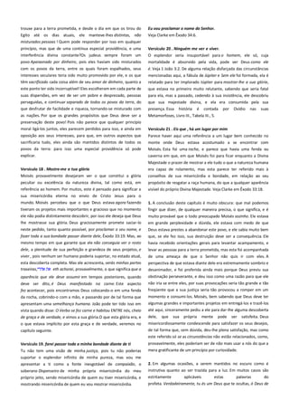trouxe para a terra prometida, e desde o dia em que os tirou do
Egito até os dias atuais, ele manteve-lhes distintas, não
misturados pessoas ! Quem pode responder por isso em qualquer

Eu vou proclamar o nome do Senhor.
Veja Clarke em Êxodo 34:6.

princípio, mas que de uma contínua especial providência, e uma
interferência divina constante?Os judeus sempre foram um

Versículo 20 . Ninguém me ver e viver. -----------------------------------O esplendor seria insuportável para o homem, ele só, cuja

povo Apaixonado por dinheiro, pois eles haviam sido misturados

mortalidade é absorvido pela vida, pode ver Deus como ele

com os povos da terra, entre os quais foram espalhados, seus
interesses seculares teria sido muito promovido por ele, e os que

é. Veja 1 João 3:2. De alguma relação disfarçada das circunstâncias

têm sacrificado cada coisa além de seu amor de dinheiro, quanto a
este ponto ter sido incorruptível! Eles escolheram em cada parte de

mencionadas aqui, a fábula de Júpiter e Sem ele foi formada, ela é
relatado para ter implorado Júpiter para mostrar-lhe a sua glória,

suas dispersões, em vez de ser um pobre e desprezado, pessoas
perseguidas, e continuar separado de todos os povos da terra, do

que estava no primeiro muito relutante, sabendo que seria fatal
para ela, mas a passado, cedendo à sua insistência, ele descobriu
que sua majestade divina, e ela era consumida pela sua

que desfrutar de facilidade e riqueza, tornando-se misturado com

presença. Essa

as nações. Por que os grandes propósitos que Deus deve ser a

Metamorfoses, Livro III., Tabela III., 5.

preservação deste povo! Pois não parece que qualquer princípio
moral ligá-los juntos, eles parecem perdidos para isso, e ainda em

Versículo 21 . Eis que , há um lugar por mim ------------------------------

oposição aos seus interesses, para que, em outros aspectos que
sacrificaria tudo, eles ainda são mantidos distintos de todos os

Parece haver aqui uma referência a um lugar bem conhecido no
monte onde Deus estava acostumado a se encontrar com

povos da terra: para isso uma especial providência só pode
explicar.

Moisés. Esta foi uma rocha, e parece que havia uma fenda ou
caverna em que, em que Moisés foi para ficar enquanto a Divina

Versículo 18 . Mostre-me a tua glória-------------------------------------Moisés provavelmente desejaram ver o que constitui a glória
peculiar ou excelência da natureza divina, tal como está, em
referência ao homem. Por muitos, este é pensado para significar a
sua misericórdia eterna no envio de Cristo Jesus para o
mundo. Moisés percebeu que o que Deus estava agora fazendo

história

é

contada

por

Ovídio

nas

suas

Majestade o prazer de mostrar a ele tudo o que a natureza humana
era capaz de rolamento, mas esta parece ter referido mais à
conselhos de sua misericórdia e bondade, em relação ao seu
propósito de resgatar a raça humana, do que a qualquer aparência
visível do próprio Divina Majestade. Veja Clarke em Êxodo 33:18.

tiveram os projetos mais importantes e gracioso que no momento
ele não podia distintamente descobrir, por isso ele deseja que Deus

1. A conclusão deste capítulo é muito obscura: que mal podemos
fingir que dizer, de qualquer maneira precisa, o que significa, e é
muito provável que o todo preocupado Moisés sozinho. Ele estava

lhe mostrasse sua glória. Deus graciosamente promete saciar-lo

em grande perplexidade e dúvida, ele estava com medo de que

neste pedido, tanto quanto possível, por proclamar o seu nome, e

Deus estava prestes a abandonar este povo, e ele sabia muito bem

fazer toda a sua bondade passar diante dele, Êxodo 33:19. Mas, ao
mesmo tempo em que garante que ele não conseguia ver o rosto

que, se ele fez isso, sua destruição deve ser a consequência. Ele
havia recebido orientações gerais para levantar acampamento, e

dele, a plenitude de sua perfeição e grandeza de seus projetos, e
viver , pois nenhum ser humano poderia suportar, no estado atual,

levar as pessoas para a terra prometida, mas esta foi acompanhada
de uma ameaça de que o Senhor não quis ir com eles. A

esta descoberta completa. Mas ele acrescenta, verás minhas partes
traseiras,
eth achorai, provavelmente, o que significa que a

perspectiva de que estava diante dele era extremamente sombrio e

aparência que ele deve assumir em tempos posteriores, quando

obstinação perseverante, e deu isso como uma razão para que ele

deve ser dito, é Deus manifestado na carne. Este aspecto

não iria se entre eles, por suas provocações seria tão grande e tão

fez acontecer, pois encontramos Deus colocando-o em uma fenda
da rocha, cobrindo-o com a mão, e passando por de tal forma que

freqüente que a sua justiça seria tão provocou a romper em um

apresentam uma semelhança humana. João pode ter tido isso em

desanimador, e foi proferida ainda mais porque Deus previu sua

momento e consumi-los. Moisés, bem sabendo que Deus deve ter
algumas grandes e importantes projetos em entregá-los e trazê-los

vista quando disse: O Verbo se fez carne e habitou ENTRE nós, cheio
de graça e de verdade, e vimos a sua glória.O que esta glória era, e

até aqui, sinceramente pediu a ele para dar-lhe alguma descoberta

o que estava implícito por esta graça e de verdade, veremos no

misericordiosamente condescende para satisfazer os seus desejos,
de tal forma que, sem dúvida, deu-lhe plena satisfação, mas como

capítulo seguinte.

dele,

que

sua

própria

mente

pode

ser

satisfeita. Deus

este referido só se as circunstâncias não estão relacionados, como,
Versículo 19. farei passar toda a minha bondade diante de ti -------

provavelmente, eles poderiam ser de não mais usar a nós do que a

Tu não tem uma visão de minha justiça, pois tu não poderias

mera gratificante de um princípio por curiosidade.

suportar o esplendor infinito de minha pureza, mas vou me
apresentar a ti como a fonte inesgotável de compaixão, o
soberano Dispenseiro de minha própria misericórdia do meu
próprio jeito, sendo misericórdia de quem eu tiver misericórdia, e
mostrando misericórdia de quem eu vou mostrar misericórdia.

2. Em algumas ocasiões, a serem mantidos no escuro como é
instrutiva quanto ao ser trazida para a luz. Em muitos casos são
estritamente
aplicáveis
estas
palavras
do
profeta. Verdadeiramente, tu és um Deus que te ocultas, ó Deus de

 
