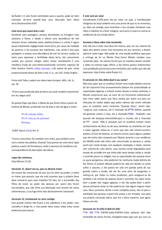de Êxodo 1:7, eles foram estreitados para o quarto, pode ser bem
chamado de terra grande. Veja uma descrição bem desta
terra Deuteronômio 8:07.

E este será um sinal -------------------------------------------------------------Literalmente, E ESTE para teu um sinal, ou seja, a manifestação
milagrosa da sarça ardente será uma prova de que eu te enviamos,

Uma terra que mana leite e mel ----------------------------------------------

ou, Meu ser contigo, para incentivar o teu coração, fortalecer tuas
mãos e habilitar-te a fazer milagres, será para ti e para os outros as

Excelente para pastagens, porque abundantes na forragem mais

evidências da tua missão divina.

salutares e flores, e desde o último uma abundância de mel
silvestre foram coletados pelas abelhas.Embora o cultivo é agora
quase totalmente negligenciado nesta terra, por causa da maldade

Servireis a Deus sobre esta montanha.------------------------------------Este não era o sinal, mas Deus lhe mostra, que, em seu retorno do

do governo e da escassez dos habitantes, mas ainda é boa para
pastagem, e produz uma abundância de mel. Os termos usados no
texto para expressar a fertilidade desta terra, são comumente

Egito eles devem tomar esta montanha em seu caminho, e devem
adorá-lo neste lugar. Não pode ser uma alusão profética aqui para
a entrega da lei no Monte Sinai. Como Moisés recebeu seus

usados por autores antigos sobre temas semelhantes. É uma

comandos aqui , da mesma forma que os israelitas devem receber

metáfora tirada de uma mama produzindo correntes copiosas de
leite. Homero chama οτθαπ αποτπηρ, o de mama do país, como

o deles no mesmo lugar. Afinal, o Ser Divino parece testemunhar
uma predileção parcial para esta montanha, por razões que não são

proporcionando fluxos de leite e mel, Il. ix., ver.141. Então Virgílio: -

expressos. Veja Clarke sobre Êxodo 3:5.

Prima tulit Tellus, eadem vos ubere laeto Accipiet. AEN., Lib. iii.,

O versículo 13. Eles dirão Qual é seu nome? ------------------------------

ver. 95.

Não esta supor que os israelitas tinham uma noção idólatra mesmo
do Ser Supremo? Eles provavelmente bebiam em profundidade as

"A terra que produzido pela primeira vez você receberá novamente
em seu alegre seio".

superstições egípcias, e tinham muitos deuses e muitos senhores, e
Moisés conjecturou que, ao ouvir de um livramento sobrenatural,
eles iriam saber quem que Deus estava por quem era para ser

Os poetas fingir que Baco, a fábula de que foram feitos a partir da
história de Moisés, produzido rios de leite e mel, de água e vinho: -

efetuada. As razões dadas aqui pelos rabinos são muito refinado
para os israelitas neste momento. "Quando Deus", dizem eles,
" julga as suas criaturas, ele é chamado de
Elohim, quando

δε γαλακσι πεδον,

ele garantia contra o mau, ele é chamado

δ’

quando ele despejar misericórdia para o mundo, ele é chamado
de
Jeová. "Não é provável que os israelitas tinham muito

,

δε μελιςςαν

Νεκσαπι.

Tsebaoth, mas

conhecimento de Deus ou de seus caminhos no momento em que
EURIP. Bacch Εποδ, Ver. 8.
"A terra mana leite; flui também com vinho, que também corre
com o néctar das abelhas, (honey)" Esta parece ser uma mera cópia
poética a partir do Pentateuco, onde a mesmice da metáfora e da
correspondência do descrições são óbvias.

o texto sagrado refere-se, é certo que eles não tinham escrita a
palavra. O livro de Gênesis, se mesmo escrito, (para alguns supõem
que ele tenha sido composta por Moisés durante a sua residência
em Midiã) ainda não tinha sido comunicado às pessoas e, sendo
assim por muito tempo, sem qualquer revelação, e talvez, mesmo
sem a forma de culto divino, suas mentes sendo degradados pelo
estado de servidão em que tinha sido tanto tempo retida e, vendo

Lugar dos cananeus,
Veja Gênesis 15:18,
Versículo 11. Quem sou eu, que eu deveria trazer---------------------Ele estava tão convencido de que isso foi além seu poder, e todos
os meios que possuía, que ele está surpreso que o próprio Deus
deve nomeá-lo para este trabalho! Tal fato, foi a escravidão dos
filhos de Israel, eo poder das pessoas por quem eles foram
escravizados, que não tinha sua libertação vem através de meios
sobrenaturais, a sua fuga tinha sido absolutamente impossível.
Versículo 12. Certamente eu serei contigo-------------------------------Este grande evento não ficará a tua sabedoria e teu poder, meu
conselho é dirigir-te, e meu poder deve trazer todas estas coisas
poderosas para passar.

e ouvindo pouco na religião, mas as superstições das pessoas entre
os quais peregrinou, eles poderiam ter nenhuma noção distinta do
Ser Divino. O próprio Moisés poderia ter sido em dúvida no início
sobre o assunto, e ele parece ter sido em grande parte de sua
guarda contra a ilusão, daí ele faz uma série de perguntas, e
esforça-se, por todos os meios prudentes, para assegurar-se da
verdade e da certeza do aspecto atual e comissão. Ele sabia muito
bem o poder dos magos egípcios, e ele não podia dizer a partir
dessas primeiras vistas se não poderia ter sido algum engano neste
caso. Deus, portanto, dá-lhe a mais completa prova, não só para a
satisfação das pessoas a quem ele estava a ser enviado, mas para
sua própria convicção plena, que era o Deus supremo, que agora
falava com ele.
Versículo 14. EU SOU O QUE EU SOU ---------------------------------------EHEYEH asher EHEYEH. Estas palavras têm sido
entendida de várias formas. AVulgata traduz Ego sum qui sum, eu

 