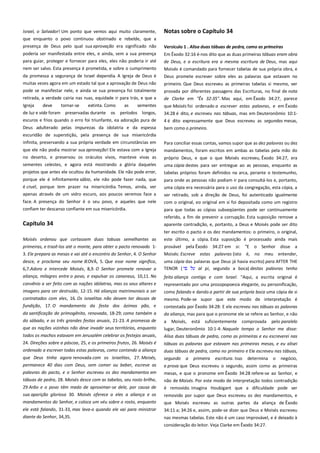 Israel, o Salvador! Um ponto que vemos aqui muito claramente,
que enquanto o povo continuou obstinado e rebelde, que a
presença de Deus pelo qual sua aprovação era significado não

Notas sobre o Capítulo 34

poderia ser manifestada entre eles, e ainda, sem a sua presença
para guiar, proteger e fornecer para eles, eles não poderia ir até

Em Êxodo 32:16 é-nos dito que as duas primeiras tábuas eram obra
de Deus, e a escritura era a mesma escritura de Deus, mas aqui

nem ser salvo. Esta presença é prometida, e sobre o cumprimento

Moisés é comandado para fornecer tabelas de sua própria obra, e

da promessa a segurança de Israel dependia. A Igreja de Deus é
muitas vezes agora em um estado tal que a aprovação de Deus não

Deus promete escrever sobre eles as palavras que estavam no

Versículo 1 . Alisa duas tábuas de pedra, como as primeiras ---------

pode se manifestar nele, e ainda se sua presença foi totalmente

primeiro. Que Deus escreveu as primeiras tabelas si mesmo, ver
provada por diferentes passagens das Escrituras, no final de nota

retirada, a verdade cairia nas ruas, equidade ir para trás, e que a

de Clarke em "Êx 32:35". Mas aqui, em Êxodo 34:27, parece

Igreja
deve
tornar-se
extinta. Como
as
sementes
de luz e vida foram preservadas durante os períodos longos,

que Moisés foi ordenado a escrever estas palavras, e em Êxodo

escuros e frios quando o erro foi triunfante, ea adoração pura de
Deus adulterado pelas impurezas da idolatria e da espessa

4 é dito expressamente que Deus escreveu as segundas mesas,
bem como o primeiro.

escuridão de superstição, pela presença de sua misericórdia
infinita, preservando a sua própria verdade em circunstâncias em

Para conciliar essas contas, vamos supor que as dez palavras ou dez

34:28 é dito, e escreveu nas tábuas, mas em Deuteronômio 10:1-

que ele não podia mostrar sua aprovação! Ele estava com a Igreja
no deserto, e preservou os oráculos vivos, manteve vivas as

mandamentos, foram escritos em ambas as tabelas pela mão do

sementes celestes, e agora está mostrando a glória daqueles
projetos que antes ele ocultou da humanidade. Ele não pode errar,

uma cópia destes para ser entregue ao as pessoas, enquanto as

porque ele é infinitamente sábio, ele não pode fazer nada, que
é cruel, porque tem prazer na misericórdia. Temos, ainda, ver

para onde as pessoas não podiam ir para consultá-los e, portanto,
uma cópia era necessária para o uso da congregação, esta cópia, a
ser retirado, sob a direção de Deus, foi autenticado igualmente
com o original, eo original em si foi depositada como um registro

apenas através de um vidro escuro, aos poucos veremos face a
face. A presença do Senhor é o seu povo, e aqueles que nele
confiam ter descanso confiante em sua misericórdia.

próprio Deus, e que o que Moisés escreveu, Êxodo 34:27, era
tabelas próprios foram definidos na arca, perante o testemunho,

para que todas as cópias subseqüentes pode ser continuamente

Capítulo 34

referido, a fim de prevenir a corrupção. Esta suposição remove a
aparente contradição, e, portanto, a Deus e Moisés pode ser dito

Moisés ordenou que cortassem duas tabuas semelhantes as
primeiras, e trazê-los até o monte, para obter o pacto renovado 13. Ele prepara as mesas e vai até o encontro do Senhor, 4. O Senhor

ter escrito o pacto e os dez mandamentos: o primeiro, o original,
este último, a cópia. Esta suposição é processado ainda mais
provável pela Êxodo 34:27 em si: "E o Senhor disse a
Moisés: Escreve estas palavras (isto é, no meu entender,

desce, e proclama seu nome JEOVÁ, 5. Que esse nome significa,
6,7.Adora e intercede Moisés, 8,9. O Senhor promete renovar a
aliança, milagres entre o povo, e expulsar os cananeus, 10,11. No

uma cópia das palavras que Deus já havia escrito) para AFTER THE
TENOR (
al pi, segundo a boca) destas palavras tenho
feito aliança contigo e com Israel. "Aqui, a escrita original é

convênio a ser feito com as nações idólatras, mas os seus altares e

representado por uma prosopopoesia elegante, ou personificação,

imagens para ser destruído, 12-15. Há alianças matrimoniais a ser
contratados com eles, 16. Os israelitas não devem ter deuses de
fundição, 17. O mandamento da festa dos ázimos pão, e

como falando e dando a partir de sua própria boca uma cópia de si
mesmo. Pode-se supor que este modo de interpretação é

da santificação do primogênito, renovada, 18-29; como também a

da aliança, mas para que o pronome ele se refere ao Senhor, e não

do sábado, e as três grandes festas anuais, 21-23. A promessa de
que as nações vizinhas não deve invadir seus territórios, enquanto

a Moisés, está suficientemente comprovada pelo paralelo
lugar, Deuteronômio 10:1-4: Naquele tempo o Senhor me disse:

todos os machos estavam em Jerusalém celebrar os festejos anuais,

Alisa duas tábuas de pedra, como as primeiras e eu escreverei nas

24. Direções sobre a páscoa, 25, e os primeiros frutos, 26. Moisés é
ordenado a escrever todas estas palavras, como contendo a aliança

tábuas as palavras que estavam nas primeiras mesas, e eu alisei
duas tábuas de pedra, como no primeiro e Ele escreveu nas tábuas,

que Deus tinha agora renovada com os israelitas, 27. Moisés,
permanece 40 dias com Deus, sem comer ou beber, escreve as

segundo

contestada por Êxodo 34:28: E ele escreveu nas tábuas as palavras

a

primeira

escritura. Isso

determina

o

negócio,

palavras do pacto, e o Senhor escreveu os dez mandamentos em
tábuas de pedra, 28. Moisés desce com as tabelas, seu rosto brilha,

e prova que Deus escreveu o segundo, assim como as primeiras
mesas, e que o pronome em Êxodo 34:28 refere-se ao Senhor, e
não de Moisés. Por este modo de interpretação todos contradição

29 Arão e o povo têm medo de aproximar-se dele, por causa de

é removido. Imagina Houbigant que a dificuldade pode ser

sua aparição gloriosa 30. Moisés oferece a eles a aliança e os

removido por supor que Deus escreveu os dez mandamentos, e

mandamentos do Senhor, e coloca um véu sobre o rosto, enquanto

que Moisés escreveu as outras partes da aliança de Êxodo

ele está falando, 31-33, mas leva-o quando ele vai para ministrar
diante do Senhor, 34,35.

34:11 a; 34:26 e, assim, pode-se dizer que Deus e Moisés escreveu
nas mesmas tabelas. Este não é um caso improvável, e é deixado à
consideração do leitor. Veja Clarke em Êxodo 34:27.

 