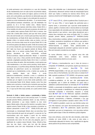 Há ainda permanece uma controvérsia se o que são chamados
de dez mandamentos eram em tudo escrito nas primeiras tabuas,
as tabelas contendo, de acordo com alguns, apenas os termos do
pacto, sem as dez palavras, que deveriam ser adicionados aqui pelo
primeiro tempo. "O que se segue é uma visão geral do assunto no

Alguns têm defendido que é absolutamente inexplicável, estes,
naturalmente, ofereceram nenhum modo de interpretação Outros
dizem que implica a essência da natureza divina Outros, que
expressa a doutrina da Trindade ligado à encarnação,.. a letra

capítulo xx os dez mandamentos são dados;... E, ao mesmo tempo,

1.

vários políticos e estatutos eclesiásticos, que são detalhados nos
capítulos 21, 22 e 23 Para receber estes... Moisés havia se

Pai,

aproximado às trevas espessas onde Deus estava , Êxodo 20:21, e
tê-las recebido, ele voltou com eles para as pessoas, de acordo com
o seu pedido antes expressa, Êxodo 20:19: Fala tu conosco, mas
vamos não o Senhor falar conosco, para que não morra, porque
tinha sido aterrorizado com a maneira pela qual Deus havia dito a
dez mandamentos; ver Êxodo 20:18. Após este Moisés, com Arão,
Nadabe e Abiú, e os setenta anciãos, subiu ao monte, e em seu
retorno, ele anunciou todas essas leis ao povo, Êxodo 24:1-3, não
há nenhuma palavra das tábuas de pedra. Então ele escreveu tudo
em um livro, Êxodo 24:4, que foi chamado o livro da aliança, Êxodo
24:7. Após isso houve uma segunda subindo de Moisés, Arão,
Nadabe, Abiú e os setenta anciãos, Êxodo 24:9, quando essa
gloriosa
descoberta
de
Deus
mencionado
no Êxodo
24:10,11 aconteceu depois sua descendo Moisés é novamente
mandou ir para cima, e Deus promete dar-lhe tábuas de pedra,
contendo a legislação e preceitos, Êxodo 24:12. Este é o primeiro

aceitas pelo povo, e o sacrifício aliança oferecida, Êxodo 24:5, antes
das tábuas de pedra foram escrito ou mencionado". É muito
provável que os mandamentos, as leis, o Senhor aos ouvidos do
povo,
repetido
depois
por
Moisés
e
as dez
palavras ou mandamentos, contendo a soma e a substância do
todo, depois escritas nas primeiras tábuas de pedra, para ser
mantidos por um registro na arca. Estes sendo quebrados, como

EL, o forte ou poderoso Deus. 3 yod pé para o

he que o Filho, e

vau (a ligação das partículas) para o

Espírito Santo, e acrescentam que o que está sendo repetida na
palavra, significa a humana unida à natureza divina na encarnação
Essas especulações são calculados para dar muito pouca satisfação
Quão estranho é que nenhum.. esses sábios descobriram que o
próprio Deus interpreta esse nome em Êxodo 34:6, " E o Senhor
passado perante Moisés, proclamou
YEHOVAH o Senhor
Deus, misericordioso e piedoso, sofredor, e grande em misericórdia
e verdade, mantendo-se beneficência em milhares, que perdoa a
iniquidade, a transgressão e o pecado, e que, de modo
nenhum inocenta

o

culpado.

"Estas

palavras contêm

a

interpretação adequada do venerável e glorioso nome de Jeová.
Mas será necessário considerá-las em detalhe.
Os nomes diferentes neste e no seguinte verso têm sido
considerados
como
tantos
atributos
da
natureza
divina. Comentaristas dividi-los em onze, assim:

lugar essas tábuas de pedra. São mencionados, e assim parece que
o dez mandamentos, e em vários outros preceitos, foram dadas e

Jeová. 2.

Rachum, o misericordioso Ser, que é cheio de ternura e
compaixão.

CHANNUN, a um gracioso; aquele cuja natureza é a

bondade em

si,

o amor a

Deus.

Erech

APPAYIM, longanimidade, o Ser que, por causa de sua bondade e
ternura, não se irrita facilmente, mas sofre muito e é amável. 6.
RAB, o grande ou poderoso. 7.
que

é

exuberante em

sua

CHESED, o Ser generoso, aquele
beneficência. 8.

Emeth,

está relacionada Êxodo 32:19, Moisés mandou cortar fora duas
tabelas como a primeira, e trazê-los até a montanha, para que Deus

a verdade ou verdadeiro, só ele que não pode enganar nem
ser enganado, que é a fonte da verdade, e de quem toda a
sabedoria e conhecimento devem ser derivadas. 9.
NOTSER

possa escrever sobre eles o que tinha escrito na primeira, Êxodo

CHESED, o preservador de beneficência; aquele cuja beneficência

34: 1. E que isso foi feito nesse sentido, ver a parte anterior desta
nota.

nunca termina, guarda a beneficência em milhares de gerações,

Versículo 6 . Então o Senhor passou e proclamado, o Senhor,
Ele seria muito melhor para ler este versículo assim: "E o Senhor
passado perante Moisés, proclamou Jeová", ou seja, mostrou a
Moisés plenamente o que estava implícito na esse nome
agosto. Moisés pediu a Deus para lhe mostrar a sua glória, (veja o

mostrando compaixão e misericórdia, enquanto o mundo
durar. 10.
NOSE avon vaphesha vechattaah,
aquele que carrega para longe a iniquidade e a transgressão e
o pecado : corretamente, o Redentor, o Perdoador, o Ser cuja
prerrogativa só é para perdoar o pecado e salvar a alma.
( )
nakkeh lo yenakkeh, o justo Juiz, que distribui justiça com

capítulo anterior, Êxodo 33:18), e Deus prometeu a proclamar ou
declarar plenamente o nome de
JEOVÁ, 33:19) pelo qual

uma mão imparcial, com quem não inocente pessoa pode nunca
ser condenado. E, 11.
poked avon, aquele que visita a

proclamação ou interpretação Moisés deve ver como Deus faria

iniquidade, que pune os transgressores, e de cuja justiça nenhum
pecador pode escapar. O Deus de retributiva e justiça vingativa.

"tenha misericórdia de quem ele seria gentil", e como ele iria "ser
misericordioso para com aqueles a quem ele iria mostrar
misericórdia. Aqui, portanto, Deus cumpre o que promete,

Esses onze atributos, como eles têm sido chamados, estão todos

proclamando este nome. Ele tem sido uma pergunta, qual é o

incluídos em nome JEOVÁ, e são, como já visto antes, a

significado de a palavra Jeová, Yehovah, Yehue, Yehveh ou Yeve,
Jeue, Jao, Iao, Jhueh , e Jove; pois tem sido tão diversas

interpretação adequada do mesmo, mas o significado de algumas

pronunciado como tem sido interpretado de forma diferente

destas palavras foi por diversas vezes compreendido.

 
