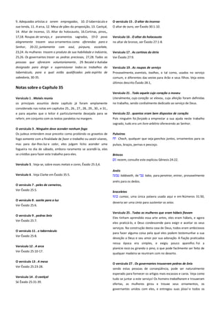 9. Adequadas artistas a serem empregadas, 10. O tabernáculo e
sua tenda, 11. A arca, 12. Mesa de pães da proposição, 13. Castiçal,
14. Altar de incenso, 15. Altar do holocausto, 16.Cortinas, pinos,,

O versículo 15 . O altar do incenso
O altar de ouro, ver Êxodo 30:1-10.

17,18. Roupas de serviço, e paramentos sagrados, 19 O povo
alegremente trazem seus ornamentos como oferendas para o

Versículo 16 . O altar do holocausto
no altar de bronze, ver Êxodo 27:1-8.

Senhor,

20-22; juntamente

com

azul,

púrpura,

escarlate,

23,24. As mulheres trazem o produto de sua habilidade e indústria,
25,26. Os governantes trazer as pedras preciosas, 27,28. Todas as

Versículo 17 . As cortinas do átrio
Ver Êxodo 27:9.

pessoas que oferecem voluntariamente, 29. Bezalel e Aoliabe
designado para dirigir e supervisionar todos os trabalhos do
tabernáculo, para a qual estão qualificados pelo espírito de
sabedoria, 30-35.

Versículo 19 . As roupas de serviço -----------------------------------------Provavelmente, aventais, toalhas, e tal como, usados no serviço
comum, e diferentes das vestes para Arão e seus filhos. Veja estes
últimos descrito Êxodo 28:1,

Notas sobre o Capítulo 35
Versículo 1 . Moisés reuniu -----------------------------------------------------

Versículo 21 . Todo aquele cujo coração o moveu ----------------------Literalmente, cujo coração se elevou, cuja afeição foram definidas

os principais assuntos deste capítulo já foram amplamente

no trabalho, sendo cordialmente dedicado ao serviço de Deus.

considerado nas notas em capítulos 25., 26., 27., 28., 29., 30., e 31.,
e para aqueles que o leitor é particularmente desejada para se

Versículo 22 . quantos eram bem dispostos de coração ---------------

referir, em conjunto com os textos paralelos na margem.

Pois ninguém foi forçado a emprestar a sua ajuda neste trabalho
sagrado, tudo era um livre-arbítrio oferecendo ao Senhor.

O versículo 3 . Ninguém deve acender nenhum fogo ------------------Os judeus entendem esse preceito como proibindo os gravetos de
fogo somente com a finalidade de fazer o trabalho ou vestir víveres,

Pulseiras
Chach, qualquer que seja ganchos juntos, ornamentos para os

mas para dar-lhes luz e calor, eles julgam lícito acender uma

pulsos, braços, pernas e pescoço.

fogueira no dia de sábado, embora raramente se acendê-la, eles
se cristãos para fazer este trabalho para eles.

Brincos
nezem, consulte este explicou Gênesis 24:22.

Versículo 5 . Veja-se, sobre esses metais e cores, Êxodo 25:3,4.
Anéis
Versículo 6 . Veja Clarke em Êxodo 35:5.

tabbaath, de

taba, para penetrar, entrar, provavelmente

anéis para os dedos.
O versículo 7 . peles de carneiros,
Ver Êxodo 25:5.
O versículo 8 . azeite para a luz
Ver Êxodo 25:6.
O versículo 9 . pedras ônix
Ver Êxodo 25:7.
O versículo 11 . o tabernáculo
Ver Êxodo 25:8.
Versículo 12 . A arca
Ver Êxodo 25:10-17.
O versículo 13 . A mesa
Ver Êxodo 25:23-28.
Versículo 14 . O castiçal
Sé Êxodo 25:31-39.

braceletes
cumaz, uma única palavra usada aqui e em Números 31:50,
deveria ser uma cinta para sustentar os seios.
Versículo 25 . Todas as mulheres que eram hábeis fiavam----------Eles tinham aprendido essa arte antes, eles eram hábeis, e agora
eles praticá-lo, e Deus condescende para exigir e aceitar os seus
serviços. Na construção desta casa de Deus, todos eram ambiciosos
para fazer alguma coisa pela qual eles podem testemunhar a sua
devoção a Deus e seu amor por sua adoração. A fiação praticados
nessa época era simples, e exigiu pouco aparelho. Foi a
planície roca ou girando o pino, o que pode facilmente ser feito de
qualquer madeira se reuniram com no deserto.
O versículo 27 . Os governantes trouxeram pedras de ônix----------sendo estas pessoas de conseqüência, pode ser naturalmente
esperado para fornecer os artigos mais escassos e caros. Veja como
tudo se juntar a este serviço! Os homens trabalharam e trouxeram
ofertas, as mulheres girou e trouxe seus ornamentos, os
governantes unidos com eles, e entregou suas jóias! e todos os

 