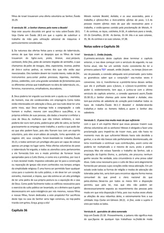 filhos de Israel trouxeram uma oferta voluntária ao Senhor, Êxodo
35:29.

Moisés nomeia Bezalel, Aoliabe, e os seus associados, para o
trabalho, e oferece-lhes o livre-arbítrio ofertas do povo, 1-3. As
pessoas trazem ofertas mais do que são necessários para o

O versículo 30 . o Senhor chamou pelo nome a Bezalel ---------------Veja este assunto discutido em geral na nota sobre Êxodo 28:3,

trabalho, e estão apenas contido pela proclamação de Moisés, 47. As cortinas, os laços, colchetes, 8-18., A cobertura para a tenda,

Veja Clarke em Êxodo 28:3. em que o sujeito de substituir o

19. Os Conselhos, 20-30. As barras, 31-34. Véu e as suas colunas,

trabalho da mão pela utilização adicional de máquinas é

35, 36. As cortinas e as suas colunas, 37,38.

particularmente considerados.

Notas sobre o Capítulo 36
1. Da natureza das ofertas feitas para o serviço do tabernáculo,
vemos de que tipo eram os despojos que os filhos de Israel
trouxeram do Egito: ouro, prata, bronze, azul, púrpura,

Versículo 1 . Então forjado,---------------------------------------------------O primeiro versículo deste capítulo deve terminar o capítulo

carmesim, linho fino, peles de carneiro tingidas de vermelho, o que

anterior, e isso deve começar com o versículo do segundo, na sua

chamamos de peles de texugos, óleo, especiarias, incenso, pedras

forma atual, não faz um sentido muito consistente. Ao ler a
primeira palavra
veasah, então forjado , no tempo futuro em

de ônix e outras pedras, os nomes dos que não estão aqui
mencionados. Eles também devem ter trazido teares, rodas de fiar,
instrumentos para cortar pedras preciosas, bigornas, martelos,
fornos, caldeirões, com uma grande variedade de ferramentas para
os diferentes artistas que trabalhavam na obra do tabernáculo, viz.,
ferreiros, marceneiros, entalhadores, douradores,

vez do passado, a conexão adequada será preservado: para todos
os gramáticos saber que a conjunção vau muitas vezes é
conversivo, isto é, transforma-se o pretérito tensa desses verbos
que ele é prefixado para o futuro, e o futuro no pretérito: este

2. Deus poderia ter erguido sua tenda sem a ajuda ou a habilidade
do homem, mas ele condescendeu em empregá-lo. Como todos

poder é, evidentemente, tem aqui, e juntou-se com o último
versículo do capítulo anterior, a conexão aparecerá assim, Êxodo
35:30-35, o Senhor chamou pelo nome Bezalel e Aoliabe, eles
tem que encheu de sabedoria do coração para trabalhar todos os

estão interessados em adoração a Deus, por isso tudo deve ter uma
parte nisso, aqui Deus emprega toda a congregação: a cada

tipos de trabalho. Êxodo 36:1: E Bezaleel e Aoliabe deverão
trabalhar, e todos os homens hábeis, a quem o Senhor deu

homem e mulher, mesmo com seus filhos e suas filhas, e os

sabedoria.

próprios enfeites de suas pessoas, são dadas a levantar e enfeitar a
casa de Deus. As mulheres que não tinham enfeitem, e nem
poderia dar ouro nem prata, poderia girar pêlo de cabra, eo Senhor

Versículo 5 . O povo traz muito mais do que suficiente---------------com o que é um espírito liberal que essas pessoas trazem suas

graciosamente os emprega neste trabalho, e aceita o que pode dar

ofertas voluntárias até os senhores! Moises é obrigado a fazer uma

eo que eles podem fazer, pois eles fizeram isso com um espírito

proclamação para impedi-los de trazer mais, pois não havia no

voluntário, pois eles eram sábios de coração, tinha aprendido um
negócio útil, seus corações foram levantado no trabalho, Êxodo

momento mais do que suficiente! Moisés havia sido decidido a
ganhar, e se ele não tivesse sido perfeitamente desinteressado, ele

35:21, e todos sentiram um privilégio alto para ser capaz de colocar
apenas um prego no lugar santo. Pelas ofertas voluntárias do povo
o tabernáculo foi erguido, e todos os utensílios caros pertencentes

teria incentivado a continuar suas contribuições, assim como ele
poderia ter multiplicado a si mesmo de ouro, prata e pedras
preciosas. Mas ele estava fazendo o trabalho do Senhor, sob a

a ele fornecido. Este era o modo primitivo de fornecer locais

inspiração do Espírito Divino, e, portanto, ele procurou nenhum

apropriados para o Culto Divino, e como era o primitivo, por isso é

ganho secular. Na verdade, esta circunstância é uma prova cabal
disso. Cada coisa necessária para o culto de Deus será alegremente
fornecida por pessoas cujos corações estão nessa adoração. Em um

o mais racional modo. Impostos cobrados por lei para a construção
ou reparação de igrejas não eram conhecidos nos tempos antigos
da simplicidade religiosa. É uma honra ser permitido fazer qualquer
coisa para o sustento do culto público, e ele deve ter um coração
estranho, insensível, e ímpios, que não estima-se um alto privilégio

estado onde todas as formas de religião e modos de adoração são
toleradas pelas leis, seria bom para encontrar alguma forma menos
censurável do que prevê o clero nacional do que

de ter uma pedra de sua própria postura ou a aquisição de a casa

pelos dízimos. Deixá-los por todos os meios têm a disposição

de Deus. Como pode facilmente todos os edifícios necessários para
o exercício do culto público ser levantada, se o dinheiro que é gasto

permitiu que pela lei, mas que eles não podem ser
desnecessariamente exposta ao ressentimento das pessoas pelo

desnecessário em auto-indulgência por nós mesmos, nossos filhos

modo em que esta disposição é feita, pois isso muitas vezes afasta

e nossas filhas, foram dedicados a este propósito! Por sacrifícios

as afeições de seus rebanhos deles, e extremamente fere a sua
utilidade. Veja Clarke em Gênesis 28:22, in fine, onde o sujeito é

deste tipo na casa do Senhor seria logo construiu, eo top-pedra
trazida com gritos, Graça, graça a ela!

Capítulo 36

visto por todos os lados.
Versículo 8 . querubins de obra esmerada--------------------------------Veja em Êxodo 25:18 . Provavelmente, a palavra não significa mais
do que figuras de qualquer tipo trabalhava na fralda de moda

 