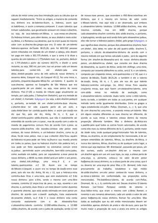 cálculo do reitor como uma boa introdução para os cálculos que se
seguem imediatamente. "Entre os antigos, a maneira de contando
seu dinheiro era de talentos Assim, o, hebreus, assim que

de nossos nove pences, que ascendem a 450 libras esterlinas em
dinheiro, que é o mesmo em termos de valor como
o Mosaic talento, mas aqui está a ser observado, que embora

os babilônios, e assim a romanos contavam. E esses talentos que
tinham subdivisões, que geralmente estavam em minas e drachms,

o. alexandrino talento totalizou 12.000 sótãos drachms, mas eles
mesmos
contada,
mas
em
6000
dracma,
porque

ou seja, de seus talentos em Minas, e suas minas em dracma.

cada alexandrino drachm continha dois sótão dracma, e portanto,

Os Hebreus tinham, para além destes, os seus shekels e meio-siclos
ou Bekas, e o Romanus sua denários, que no eram quase do mesmo

a Septuaginta, versão que está sendo feito pelo alexandrino judeus,
eles não tornar o hebraico palavra shekel, pelo grego διδπαφμον, o

valor com as dracma dos gregos que era. O valor de um talento

que significa duas dracma, porque dois alexandrinos drachms fazer
um shekel , dois deles no valor de até quatro sótão. drachms E,

hebraico aparece de Êxodo 38:25,26, pois há 603.550 pessoas
serem tributados em metade de um shekel a cabeça, eles devem
ter pago em toda a 301.775 shekels, e que a soma é lá disse a

portanto, o cálculo do alexandrino dinheiro de acordo com o

quantia de cem talentos e 1.775shekels mais: se, portanto, deduzir

forma: Um drachm de Alexandria será do nosso dinheiro dezoito
pence, um didrachm ou shekel, que consiste em duas dracma

os 1.775 shekels a partir do número 301775, e dividir a soma
restante, ou seja, 300 mil, por cem, isso vai provar cada um desses
talentos para
conter três
mil
shekels cada
uma
delas. shekels pesados cerca de três xelins de nosso dinheiro, e
sessenta deles, Ezequiel nós, diz Ezequiel 45:12, fez uma mina, e,
portanto, cinquenta daqueles Minas fez um talento. E quanto às
suas dracma, aparece no Evangelho de São Mateus que era
a quarta parte de um shekel, ou seja, nove pence do nosso
dinheiro. Pois 17:24) a moeda do tributo pago anualmente ao

mesmo método em que temos calculado o judeu , será da seguinte

de Alexandria, ou quatro de Attica, serão três shillings; uma mina,
composta por sessenta didrachms ou siclos, será £ 9, e um talento,
composta por cinqüenta minas, será quatrocentos e £ 50, que é o
talento de Moisés, Êxodo 38:25,26: e também é ele o talento
de Josefo, Antiq, lib iii, c 7, pois ele nos diz que talento
hebraico continha cem grego. (ie, Attic) minas Para aquelas
cinqüenta minas, que aqui fazem um alexandrino talento, seria

templo, por cada judeu, ( Talmud em Shekalim), que era metade de
um shekel, é chamado Διδπαφμον (ou seja, a dois drachm pedaço)

cem sótão
minas
no
método
de
avaliação,
como
o alexandrino talento contendo dupla tanto como o Attic talento,
tanto no todo, e também em todas as suas partes, em qualquer

e, portanto, se metade de um shekel continha duas dracma,

método tanto serão igualmente distribuídos. Entre os gregos a

a drachm deve ter sido a quarta parte de um siclo, e
cada shekel deve ter contido quatro deles: e assim por Josefo nos
diz que fez, pois ele diz, Antiq, lib iii, c 9, que a

regra estabelecida era julho . Pollux, Onomast., x., c. 6, que uma
lib. cem dracma fez uma mina , e sessenta minas um talento. Mas
em alguns estados diferentes as suas dracma ser diferente, de

shekel continha quatro sótão dracma, que não é exatamente ser
entendido de acordo com a o peso , mas de acordo com o valor na
moeda de pagamentos comuns Pois de acordo Com o peso, os

acordo as suas minas e talentos estava dentro da mesma
proporção diferente também. Mas o dinheiro de Attica era
o padrão pelo qual todos os outros foram valorizados, de acordo

maiores sótão drachms não excedeu centavo oito pence meio
centavo, do nosso dinheiro, e um hebraico drachm, como eu já
disse, foi de nove pence, mas o que o drachm Attic ficou aquém

como eles mais ou menos diferente do lo. E, portanto, sendo maior
de idade nota, onde qualquer grego historiador fala de talentos,
Minas, ou drachms, se ele simplesmente for mencionado, é de ser

do hebraico no peso pode ser feita na finura e sua moeda pronto

sempre entendidas de talentos, Minas, ou drachms de Attica, e

em todos os países, (que no hebraico drachm não poderia ter), e
isso pode ser feito equivalente na estimativa comum entre
os judeus . permitindo assim uma drachm, bem Attic como judeu,

nunca dos talentos, Minas, drachms ou de qualquer outro lugar, a
menos que seja expresso. Mr. Brerewood , passando por pesos, um
dos ourives, avalia um drachm Attic ser a mesma com

como avaliado em Judéia, para ser equivalente a nove pence do
nosso dinheiro, a BEKA ou meio shekel será um xelim e seis pence,

um drachm agora em uso em suas lojas, ou seja, a oitava parte de
uma onça, e, portanto, coloca-o no valor de sete pence

uma

shekel, três shillings;

um

halfpenny do nosso dinheiro, ou a oitava parte de uma coroa, que é

tempo

ou deveria ser uma onça de peso Mas o Dr. Bernard, indo mais

de Moisés e Ezequiel, e assim era no tempo de Josefo entre esse
povo, pois ele nos diz: Antiq, lib xiv, c 12, que a hebraica mina

precisamente ao trabalho, estabelece o tipo médio
de sótão drachms em oito pence centavo do nosso dinheiro, e

continha duas litras e uma meia, que vem exatamente a £ 9 do

as minas e talentos em conformidade, nas proporções acima

nosso dinheiro: para a litra, sendo o mesmo com uma libra

mencionadas. The babilônico talento, de

romana, continha 12 onças troy de peso, ou seja, noventa e seis
dracma, e, portanto, duas litras e um meia devem conter duzentos

Onomast, lib. x., c. 6, continha sete mil. Desses drachms O talento
Romano
(ver Festus Pompeu) contido de setenta e

e quarenta dracma, que está sendo estimada em nove pence um

duas Itálico mina, que eram o mesmo com a libras Roman; e

drachm, de acordo com o Jewish avaliação, trata exatamente

noventa e seis romanos denariuses, cada um sendo o valor de sete

de sessenta shekels, ou £ 9 de E o nosso dinheiro esta conta

pence halfpenny do nosso dinheiro, Roman fez uma libra. Mas

concorda

Alexandria Para

todas as avaliações que eu até então mencionados devem ser

o alexandrino talento continha 12.000 sótãos dracma, e 12.000

entendidos apenas. dinheiro de prata e não de ouro; para que foi

sótãos drachms, de acordo com o judeu de avaliação, sendo 12 mil

muito maior a proporção de ouro a prata era entre os antigos

talento, quatrocentos

e£

exatamente

uma
50.

com

mina, 9
Assim

o

de.

era

£,
no

e

acordo com Pollux,

 