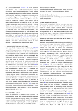 sou o que sou. A Septuaginta, Εγψ ειμι

Ων, eu sou aquele que

existe. O siríaco, o Persa, e o Caldeu preservar as palavras originais,
sem nenhum brilho. O árabe parafraseia eles, O Eterno, que não
passa, que é a mesma interpretação dada pela Abul Farajius, que

Tenho certeza que você visitou----------------------------------------------Um exato cumprimento da previsão de José, Gênesis 50:24, Deus
certamente vos visitará, e com as mesmas palavras também.

também preserva as palavras originais, e dá o referido como sua
interpretação. O Targum
de
Jônatas ,
e
o Targum

Versículo 18. Eles ouvirão a tua voz-----------------------------------------

Jerusalém Parafraseando as palavras assim: "Ele que falou, e o

perigosa e importante.

Esta garantia foi necessário para encorajá-lo em uma empresa tão

mundo foi; que falaram, e todas as coisas existiam." Como as
palavras originais significam literalmente, eu vou ser o que eu vou
se, alguns supõem que Deus simplesmente destinado a informar

Três dias de viagem para o deserto ------------------------------------------

Moisés, que o que ele tinha sido a seus pais Abraão, Isaque e Jacó,

de três dias de caminho, o caminho mais curto, da terra de
Gósen. Nos tempos antigos, distâncias foram computados

ele seria para ele e os israelitas; e que ele iria realizar as promessas

Evidentemente intenção Monte Sinai, que tem a fama de ser cerca

que tinha feito a seus pais, dando seus descendentes a terra
prometida. É difícil colocar um significado sobre as palavras, eles

pelo tempo necessário para passar por cima deles. Assim, em vez

parecem destinados a assinalar a eternidade e auto-existência de

tantas horas de viagem, e ela continua a mesma em todos os países
onde não existem estradas regulares ou rodovias.

Deus. Platão, em seu Parmênides, onde ele trata sublime da
natureza de Deus, diz, Οτδ’ απα ονομα εςσιν
nada, pode

de milhas, estádios, de um lugar para outro era tão muitos dias",

expressar a sua natureza, portanto, nenhum nome pode ser

Versículo 19. Estou certo de que o rei do Egito não vos deixará ir, a

atribuído a ele. Veja a conclusão deste capítulo, ver Clarke

não ser por uma forte mão-----------------------------------------------------

em Êxodo 3:22, e sobre a palavra de Jeová, Êxodo 34:6,7.

Quando os fatos detalhados nesta história foram considerados em
conexão com a afirmação, tal como está na Bíblia, a contradição

O versículo 15. Este é meu nome para sempre--------------------------nome aqui referido é o que precede imediatamente,

mais palpável apareceu. Que o rei do Egito que deixá-los ir, e
que por uma mão forte, o próprio livro amplamente

Yehovah Elohim, que traduzimos o Senhor Deus, o nome pelo qual

declara. Devemos, portanto, procurar um outro significado da
palavra original.
velo, o que geralmente significa e não, tem,

Deus havia sido conhecido desde a criação do mundo, (ver Gênesis
2: 4) e o nome pelo qual ele é conhecido entre as mesmas pessoas
até os dias atuais. Mesmo os pagãos sabia que esse nome do Deus
verdadeiro, e, portanto, fora do nosso
Yehovah eles formaram

por vezes, o significado de, se não, a menos que, a não ser, e
em Becke da Bíblia, de 1549, é assim traduzido: Estou certo de
que o rei do Egito não deixar você ir, EXCETO por mão forte .Esta

cumprida, este é meu memorial de geração em geração. Veja
Clarke em Gênesis 1:1. Como para ser auto-existente e eterno deve
ser atributos de Deus para sempre, não se segue que o
el

importação da partícula negativa, o que é notado por
Noldius, Heb. Parte, p.328, foi perfeitamente compreendido
pela Vulgata, onde é traduzido nisi, a menos, e a Septuaginta em
sua εαν μη, que é da mesma importância, e assim também

olam, para sempre, no texto significa a eternidade ? "Este é o meu
nome para a eternidade e memorial meu,"
ledor dor", para

o copta . O significado, portanto, é muito simples: O rei do Egito,
que agora lucros muito por sua servidão, não vai deixar você ir, até

sua Jao, Jeve, e Jove, de modo que a palavra foi literalmente

todas as gerações seguintes."Enquanto as gerações humanas
continuam ele será chamado o Deus de Abraão, o Deus de Isaque e
o Deus de Jacó, mas quando o tempo não será mais, ele deve ser o
Senhor Deus. Daí a primeira expressão se refere a sua existência
eterna, este último para a descoberta, ele deve fazer de si mesmo,
enquanto o tempo deve durar. Veja Gênesis 21:33. Diodoro da
Sicília diz que "entre os judeus, Moisés é relatado ter recebido as
suas leis a partir do chamado de Deus Jao , " Ιαψ ou seja, Jeue,
Jove, ou Jeve, pois em todas estas maneiras, a palavra

Jeová

pode ser pronunciado, e dessa forma eu já vi isso em monumentos
egípcios. Veja Diod., Lib. l., c. xciv.
Versículo 16. Sábios de Israel -------------------------------------------------Embora não seja provável que os hebreus foram autorizados a ter
qualquer governo regular, neste momento, ainda não pode haver
dúvida de terem um governo no tempo de José, e durante algum
tempo considerável depois, o anciãos de cada tribo formando uma
espécie de tribunal de magistrados, pelo que todas as ações foram
julgados, e as decisões judiciais feitos, na comunidade israelita.

que ele vê a minha mão estendida, e ele e sua nação ser ferido
com 10 pragas. Por isso, Deus acrescenta imediatamente, Êxodo
3:20: eu estenderei a minha mão, e ferirei o Egito com todas as
minhas maravilhas e depois disso, ele vai deixar você ir.
Versículo 22. Cada mulher pedirá-------------------------------------------Esta não é certamente uma tradução muito correto: a palavra
original
shaal significa simplesmente pedir, a demanda, pedido,
exigir, indagar, mas isso não significa a emprestar no sentido
próprio da palavra, embora em alguns poucos lugares da Escritura
é assim usado. Neste e no lugar paralelo, Êxodo 12:35, a palavra
significa para pedir ou exigir, e não para emprestar, o que é um erro
grosseiro em que praticamente nenhuma das versões, antiga ou
moderna, caíram, exceto a nossa. A Septuaginta tem αισηςει, ela
deve pedir, a Vulgata, postulabit, ela deve exigir, o siríaco, caldeu,
Samaritano, SAMARITANO versão, copta, e persa, são os mesmos
que o hebraico. Os europeus versões são geralmente correta neste
ponto, ea nossa comum versão em Inglês é quase o único
transgressor: Eu digo, o comum versão, que, copiando a Bíblia
publicada pela Becke em 1549, dá-nos o termo

 