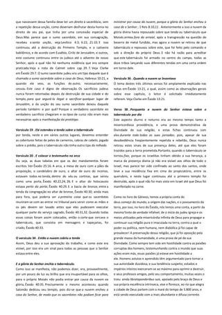 que nascessem dessa família deve ter um direito à sacerdócio, sem
a repetição dessa unção, como deveriam desfrutar desta honra no
direito de seu pai, que tinha por uma concessão especial de

ministrar por causa da nuvem, porque a glória do Senhor encheu a
casa de o Senhor ; 1 Reis 8:10,11 . Anteriormente a isso a nuvem da
glória divina havia repousado sobre que tenda ou tabernáculo que

Deus.Mas parece que o sumo sacerdote, em sua consagração,
recebeu a santa unção, veja Levítico 4:3; 6:22; 21:10. E isso

Moisés armou fora do arraial, após a transgressão na questão do
bezerro de metal fundido, mas agora a nuvem se retirou de que

continuou até a destruição do Primeiro Templo, e o cativeiro

tabernáculo e repousou sobre este, que foi feito pelo comando e

babilônico, e de acordo com Eusébio, Cirilo de Jerusalém, e outros,
este costume continuou entre os judeus até o advento de nosso

sob a direção do próprio Deus. E não há razão para acreditar
que este tabernáculo foi armado no centro do campo, todas as

Senhor, após a qual não há nenhuma evidência que era sempre

doze tribos lançando suas diferentes tendas em uma certa ordem

praticada.Veja a nota de Calmet sobre cap. 29. 7. Veja Clarke

em torno dele.

em Êxodo 29:7. O sumo sacerdote judeu era um tipo daquele que é
chamado o sumo sacerdote sobre a casa de Deus, Hebreus 10:21, e

Versículo 36 . Quando a nuvem se levantava-----------------------------

quando

necessariamente,

O tema destes três últimos versos foi amplamente explicado nas

cessou. Este caso é digno de observação. Os sacrifícios judeus

notas em Êxodo 13:21, a qual, assim como as observações gerais
sobre esse capítulo, o leitor é solicitado imediatamente

ele

veio,

as

funções

do outro,

nunca foram retomadas depois da destruição de sua cidade e do
templo, para que segurá-la ilegal a sacrificar qualquer lugar de

referem. Veja Clarke em Êxodo 13:21.

Jerusalém, e da unção do seu sumo sacerdote deixou daquele
período também: e por quê? Porque o verdadeiro sacerdote eo

Verso 38 . Porquanto a nuvem do Senhor estava sobre o

verdadeiro sacrifício chegaram e os tipos de curso não eram mais
necessárias após a manifestação do protótipo.

tabernáculo por dia--------------------------------------------------------------Este aspecto diurno e noturno era ao mesmo tempo tanto a

Versículo 19 . Ele estendeu a tenda sobre o tabernáculo-------------por tenda, neste e em vários outros lugares, devemos entender
as coberturas feitas de peles de carneiros, cabras de cabelo, jogado
sobre o prédio, pois o tabernáculo não tinha outro tipo do telhado.

misericordiosa providência, e uma prova demonstrativa da
Divindade de sua religião, e estas fichas continuou com
eles durante todo todas as suas jornadas; pois, apesar de sua
desobediência freqüentemente repetida e rebelião, Deus nunca
retirou estes sinais de sua presença deles, até que eles foram
trazidos para a terra prometida.Portanto, quando o tabernáculo se

Versículo 20 . E colocar o testemunho na arca --------------------------Ou seja, as duas tabelas em que os dez mandamentos foram
escritos. Ver Êxodo 25:16. A arca, a mesa de ouro com a pães da
proposição, o candelabro de ouro, o altar de ouro do incenso,

tornou fixo, porque os israelitas tinham obtido a sua herança, a
marca da presença divina já não era visível aos olhos de todo o
Israel, mas parece ter sido confinado ao santo dos santos, onde
teve a sua residência fixa em cima do propiciatório, entre os

estavam todos na tenda, dentro do véu ou cortinas, que serviu

querubins, e neste lugar continuou até o primeiro templo foi

como uma porta, Êxodo 40:22,24, 26. E o altar do holocausto

destruído, após o qual não foi mais visto em Israel até que Deus foi

estava perto da porta, Êxodo 40:29. E a bacia de bronze, entre a

manifestado na carne.

tenda da congregação eo altar de bronze, Êxodo 40:30; ainda mais
para fora, que poderia ser a primeira coisa que os sacerdotes

Como no livro de Gênesis, temos a própria conta do

reuniram-se com ao entrar no tribunal para servir como as mãos e

deus começo do mundo, a origem das nações, e o povoamento da

os pés devem ser lavado antes que eles pudessem executar

terra, por isso, no livro do Êxodo, nós temos uma conta, a partir da

qualquer parte do serviço sagrado, Êxodo 40:31,32. Quando todas

mesma fonte de verdade infalível, de o início do judeu Igreja e os

essas coisas foram assim colocados, então o corte que cercava o

meios utilizados pela misericórdia infinita de Deus para propagar e

tabernáculo, que consistia em mensagens e tapeçarias, foi

continuar sua religião pura e imaculada na terra, contra a qual o

criado, Êxodo 40:33.

poder ou política, nem humana, nem diabólica já foi capaz de
prevalecer! A preservação dessa religião, que já foi oposição pela

O versículo 34 . Então a nuvem cobriu a tenda ---------------------------

grande massa da humanidade, é uma prova de pé de sua

Assim, Deus deu a sua aprovação do trabalho, e como este era

Divindade. Como sempre tem sido em hostilidade contra as paixões

visível, por isso era um sinal para todas as pessoas que o Senhor
estava entre eles.

corruptas dos homens, testemunhando contra o mundo que suas
ações eram más, essas paixões já esteve em hostilidade a
ele. Homens astutos e aprendido têm argumentado para tornar a

E a glória do Senhor enchia o tabernáculo.-------------------------------Como isso se manifesta, não podemos dizer, era, provavelmente,

sua autoridade duvidosa, e sua tendência suspeito; estados e

por um pouco de luz ou brilho que era insuportável para os olhos,

impérios inteiros exerceram-se ao máximo para oprimir e destruir,
e seus professos amigos, pelo seu comportamento, muitas vezes o

para o próprio Moisés não podia entrar por causa da nuvem ea
glória, Êxodo 40:35. Precisamente o mesmo aconteceu quando

traiu: ainda librataponderibus suis, apoiado pelo braço de Deus e
sua própria excelência intrínseca, vive e floresce, eo rio que alegra

Salomão dedicou seu templo, pois diz-se que a nuvem encheu a
casa do Senhor, de modo que os sacerdotes não podiam ficar para

a cidade de Deus partem com a maré do tempo de 5.800 anos, e
está sendo executado com a mais abundante e difusa corrente.

 