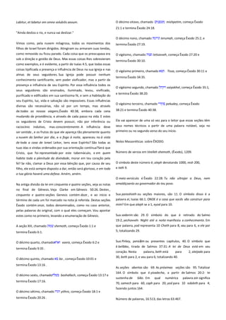 Labitur, et labetur em omne volubilis aevum.

O décimo oitavo, chamado

mishpatim, começa Êxodo

21:1 e termina Êxodo 24:18.
"Ainda desliza o rio, e nunca vai deslizar."
O décimo nono, chamado
Vimos como, pela nuvem milagrosa, todos os movimentos dos

terumah, começa Êxodo 25:2, e

termina Êxodo 27:19.

filhos de Israel foram dirigidos. Atingiram ou armaram suas tendas,
como removido ou ficou parado. Cada coisa que os preocupava era
sob a direção e gestão de Deus. Mas essas coisas lhes sobrevieram
como exemplos, e é evidente, a partir de Isaías 4:5, que todas essas

O vigésimo, chamado

tetsavveh, começa Êxodo 27:20 e

termina Êxodo 30:10.

coisas tipificada a presença e influência de Deus na sua Igreja e nas

O vigésimo primeiro, chamado

almas de seus seguidores. Sua Igreja pode possuir nenhum
conhecimento santificante, sem poder vivificador, mas a partir da

termina Êxodo 34:35.

presença e influência de seu Espírito. Por essa influência todos os
seus seguidores são ensinados, iluminado, levou, vivificado,
purificado e edificados em sua santíssima fé, e sem a habitação do
seu Espírito, luz, vida e salvação são impossíveis. Essas influências
divinas são necessárias, não só por um tempo, mas através
de todas as nossas viagens,Êxodo 40:38, embora cada cena

O vigésimo segundo, chamado

Tissa, começa Êxodo 30:11 e

vaiyakhel, começa Êxodo 35:1,

e termina Êxodo 38:20.
O vigésimo terceiro, chamado

pekudey, começa Êxodo

38:21 e termina Êxodo 40:38.

mudando de providência, e através de cada passo na vida. E estes
os seguidores de Cristo devem possuir, não por inferência ou

Ele vai aparecer de uma só vez para o leitor que essas seções têm

raciocínio indutivo, mas conscientemente. A influência deve
ser sentida , e os frutos do que ele apareça tão plenamente quanto

seus nomes técnicos a partir de uma palavra notável, seja no
primeiro ou no segundo verso do seu início.

a nuvem do Senhor por dia, e o fogo à noite, apareceu no à vista
de toda a casa de Israel. Leitor, tens esse Espírito? São todas as
tuas idas e vindas ordenados por sua orientação contínua?Será que

Notas Massoréticas sobre ÊXODO.

Cristo, que foi representado por este tabernáculo, e em quem

Número de versos em Veelleh shemoth, (Êxodo), 1209.

habita toda a plenitude da divindade, morar em teu coração pela
fé? Se não, clamar a Deus por essa bênção que, por causa de seu
filho, ele está sempre disposto a dar, então será glorioso, e em toda
a tua glória haverá uma defesa. Amém, amém.

O símbolo deste número é; aleph denotando 1000, resh 200,
e teth 9.
O meio versículo é Êxodo 22:28: Tu não ultrajar a Deus, nem

Na antiga divisão da lei em cinquenta e quatro seções, veja as notas
no final de Gênesis. Veja Clarke em Gênesis 50:26. Destes ,

amaldiçoarás ao governador do teu povo.

cinquenta e quatro seções Genesis contém doze , e ao início e
término de cada um foi marcado na nota já referida. Destas seções

Sua parashioth ou seções maiores, são 11. O símbolo disso é a
palavra ei, Isaías 66:1. ONDE é a casa que vocês vão construir para
mim? Em que aleph se a 1, eyod para 10.

Êxodo contém onze, todos denominados, como no caso anterior,
pelas palavras do original, com o qual eles começam. Vou apontar
estes como no primeiro, levando a enumeração de Gênesis.

Sua sedarim são 29. O símbolo do que é retirado do Salmo
19:2, yechavveh: Night até a noite manifesta a conhecimento. Em

A seção XIII, chamado

shemoth, começa Êxodo 1:1 e

5; totalizando 29.

termina Êxodo 6:1.
O décimo quarto, chamado

vaera, começa Êxodo 6:2 e

bo , começa Êxodo 10:01 e

termina Êxodo 13:16 .
O décimo sexto, chamado

beshallach, começa Êxodo 13:17 e

termina Êxodo 17:16.
O décimo sétimo, chamado
termina Êxodo 20:26 .

Sua Pirkey, peraḳim ou presentes capítulos, 40. O símbolo que
é belibbo, tirada de Salmos 37:31: A lei de Deus está em seu

termina Êxodo 9:35 .
O décimo quinto, chamado

que palavra, yod representa 10 Cheth para 8, vau para 6, e ele por

coração. Nesta
palavra, beth está
para
30, beth para 2, e vau para 6; totalizando 40.

2, aleijado para

As seções abertas são 69. As próximas seções são 95. Totalizar
164. O símbolo que é yisadecha, a partir de Salmos 20:2: te
sustenha de

Sião. Em

qual

numérica

palavra ain significa

70, samech para 60, caph para 20, yod para 10 edaleth para 4;
yithro, começa Êxodo 18:1 e

fazendo juntos 164.
Número de palavras, 16.513; das letras 63.467.

 