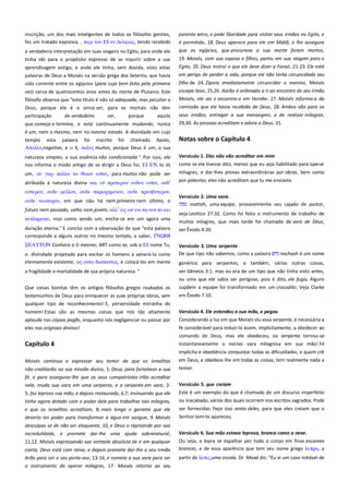 inscrição, um dos mais inteligentes de todos os filósofos gentios,
fez um tratado expressa, , πεπι σοτ ΕΙ εν Δελυοιρ, tendo recebido
a verdadeira interpretação em suas viagens no Egito, para onde ele
tinha ido para o propósito expresso de se inquirir sobre a sua
aprendizagem antigo, e onde ele tinha, sem dúvida, visto estas
palavras de Deus a Moisés na versão grega dos Setenta, que havia
sido corrente entre os egípcios (para cuja bem feito pela primeira
vez) cerca de quatrocentos anos antes da morte de Plutarco. Este

parente Jetro, e pede liberdade para visitar seus irmãos no Egito, e
é permitido, 18. Deus aparece para ele em Midiã, e lhe assegura
que os egípcios, que procurava a sua morte foram mortos,
19. Moisés, com sua esposa e filhos, partiu em sua viagem para o
Egito, 20. Deus instrui o que ele deve dizer a Faraó, 21-23. Ele está
em perigo de perder a vida, porque ele não tinha circuncidado seu
filho de 24. Zípora imediatamente circuncidar o menino, Moisés
escapa ileso, 25,26. Aarão é ordenado a ir ao encontro de seu irmão

filósofo observa que "este título é não só adequada, mas peculiar a
Deus, porque ele é o único ser, para os mortais não têm

Moisés, ele vai e encontra-o em Horebe, 27. Moisés informa-o da

participação

seus irmãos, entregar a sua mensagem, e de realizar milagres,
29,30. As pessoas acreditam e adora a Deus, 31.

de verdadeiro

ser,

porque

aquilo

que começa e termina, e está continuamente mudando, nunca
é um, nem o mesmo, nem no mesmo estado. A divindade em cujo
templo esta palavra foi inscrito foi chamado Apolo,
Απολλν,negativo, e α €, πολτρ muitos, porque Deus é um, a sua

comissão que ele havia recebido de Deus, 28. Ambos vão para os

Notas sobre o Capítulo 4

natureza simples, a sua essência não condicionada ". Por isso, ele
nos informa o modo antigo de se dirigir a Deus foi, ΕΙ ΕΝ, tu és

Versículo 1. Eles não vão acreditar em mim ------------------------------

um, οτ γαπ πολλα σο θειον εςσιν, para muitos não pode ser

milagres, e dar-lhes provas extraordinárias por obras, bem como

atribuída à natureza divina και

por palavras, eles não acreditam que tu me enviaste.

πποσεπον οτδεν εςσιν, οτδ’

τςσεπον, οτδε μελλον, οτδε παπψφημενον, οτδε ππεςβτσεπον,
οτδε νεψσεπον, em que não há nem primeiro nem último, o
futuro nem passado, velho nem jovem, αλλ’ ειρ ψν ενι

ντν σο αει

πεπληπψκε, mas como sendo um, enche-se em um agora uma
duração eterna." E conclui com a observação de que "esta palavra
corresponde a alguns outros no mesmo templo, a saber, ΓΝΩΘΙ
ΣΕΑΥΤΟΝ Conhece a ti mesmo; ART como se, sob o ΕΙ nome Tu,
o. divindade projetado para excitar os homens a venerá-lo como
eternamente existente,
ονσα διαπανσορ, e colocá-los em mente

como se ele tivesse dito, menos que eu seja habilitado para operar

Versículo 2. Uma vara. ---------------------------------------------------------matteh, uma equipe, provavelmente seu cajado de pastor,
veja Levítico 27:32. Como foi feito o instrumento de trabalho de
muitos milagres, que mais tarde foi chamado de vara de Deus,
ver Êxodo 4:20.
Versículo 3. Uma serpente----------------------------------------------------De que tipo não sabemos, como a palavra
nachash é um nome
genérico para serpentes, e também, várias outras coisas,

a fragilidade e mortalidade de sua própria natureza. "

ver Gênesis 3:1: mas ou era de um tipo que não tinha visto antes,
ou uma que ele sabia ser perigoso, pois é dito, ele fugiu. Alguns

Que coisas bonitas têm os antigos filósofos gregos roubados os
testemunhos de Deus para enriquecer as suas próprias obras, sem

supõem a equipe foi transformado em um crocodilo; Veja Clarke
em Êxodo 7:10.

qualquer tipo de reconhecimento! E, perversidade estranha do
aplaude nas cópias pagãs, enquanto nós negligenciar ou passar por

Versículo 4. Ele estendeu a sua mão, e pegou ---------------------------Considerando a luz em que Moisés viu essa serpente, é necessária a

eles nos originais divinos!

fé considerável para induzi-lo assim, implicitamente, a obedecer ao

Capítulo 4

comando de Deus, mas ele obedeceu, ea serpente tornou-se
instantaneamente o nocivo vara milagrosa em sua mão! Fé

homem! Estas são as mesmas coisas que nós tão altamente

implícita e obediência conquistar todas as dificuldades, e quem crê
não creditarão na sua missão divina, 1; Deus, para fortalecer a sua

em Deus, e obedece-lhe em todas as coisas, tem realmente nada a
temer.

fé, e para assegurar-lhe que os seus compatriotas irião acreditar
nele, muda sua vara em uma serpente, e a serpente em vara, 2-

Versículo 5. que creiam ---------------------------------------------------------

Moisés continua a expressar seu temor de que os israelitas

5; fez leprosa sua mão, e depois restaurada, 6,7; insinuando que ele
tinha agora dotado com o poder dele para trabalhar tais milagres,
e que os israelitas acreditam, 8; mais longe e garante que ele
deveria ter poder para transformar a água em sangue, 9. Moisés

Este é um exemplo do que é chamado de um discurso imperfeito
ou inacabado, vários dos quais ocorrem nos escritos sagrados. Pode
ser fornecidas: Faça isso antes deles, para que eles creiam que o
Senhor tem-te apareceu.

desculpas se de não ser eloquente, 10, e Deus o repreende por sua
incredulidade, e promete dar-lhe uma ajuda sobrenatural,

Versículo 6. Sua mão estava leprosa, branca como a neve. ----------

11,12. Moisés expressando sua vontade absoluta de ir em qualquer

Ou seja, a lepra se espalhar por todo o corpo em finas escamas
brancas, e de essa aparência que tem seu nome grego λεππα, a

conta, Deus está com raiva, e depois promete dar-lhe o seu irmão
Arão para ser o seu porta-voz, 13-16, e nomeia a sua vara para ser
o instrumento de operar milagres, 17. Moisés retorna ao seu

partir de λεπιρ,uma escala. Dr. Mead diz: "Eu vi um caso notável de

 
