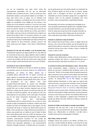 isso em um compatriota, cujo corpo inteiro estava tão
miseravelmente apreendidos com ele, que sua pele estava
brilhando como se cobertos de neve, e como as escalas que eram

que ele pode pensar que seria doente atender um embaixador de
Deus. 3º Embora Moisés era lento de fala, no entanto, quando
agindo como o mensageiro de Deus a sua palavra era com

diariamente raspado, a carne apareceu rápidas ou cru embaixo. " A
lepra, pelo menos entre os judeus, era um distúrbio mais

autoridade, por sob seu comando as pragas veio e as pragas foram
suspensas, assim era ele, poderoso em palavras, bem como

inveterado e contagioso, e considerado por eles incurável. Entre os

em obras: e este é, provavelmente, o significado de Estevão.

pagãos era considerado como infligida por seus deuses, e era
suposto que só eles poderiam removê-la. É certo que uma crença
semelhante prevaleceu entre os israelitas, daí, quando o rei da Síria
enviou seu general Naamã, ao rei de Israel, para curá-lo de sua

Pela expressão, nem outrora, nem depois que tens falado ao teu
servo, ele poderia possivelmente significar que a inaptidão natural

lepra, rasgou as suas vestes, dizendo: Sou eu Deus, para matar e
para vivificar, para que envia-me este homem para recuperar um

para falar facilmente, o que ele tinha sentido, ele continuou a
sentir-se, ainda uma vez que Deus tinha começado a descobrir-se,
pois, embora ele operou vários milagres para ele, ele ainda não

homem da sua lepra? 2 Reis 5:7. Isto parece, portanto, ser a razão

tinha curado dessa enfermidade. Veja Clarke em Êxodo 6:12.

por que Deus escolheu este sinal, como a imposição instantânea e
remoção de doença foram manifestações que todos permitiriam do
poder soberano de Deus. Precisamos, portanto, procurar não

Versículo 11. Quem fez a boca do homem? -----------------------------Não é possível que ele que formou a boca, os órgãos inteiros de

outras razões para este milagre: a única razão é suficientemente
óbvia.

discurso, e deu o dom da fala, também, que ele não pode dar uma
palavra? Deus pode tirar esses dons e restaurá-los novamente. Não

Versículo 8. Se eles não vão acreditar, a voz do primeiro sinal,

provocá-lo: ele que criou o olho, o ouvido, e a boca, e também fez
o cego, o surdo e o mudo.

Provavelmente sugerindo que alguns poderiam ser mais difícil de
ser convencido do que outros: alguns poderiam ceder à evidência
do primeiro milagre, outros hesitaria até que tinha visto o segundo,

Versículo 12. serei com a tua boca ------------------------------------------O Caldeu traduz, Minha palavra, meimeri, será com a tua boca. E

e outros não acreditam até que eles tinham visto a água do Nilo
virou em sangue, quando derramado sobre a terra seca; 4:9 Êxodo.

paráfrases Jonathan ben Uziel, eu e minha PALAVRA será com o
discurso da tua boca. Veja Clarke em Gênesis 15:1. e "Lv 25:10".

O versículo 10. que eu não sou eloquente--------------------------------eis ish debarim, eu sou não um homem de palavras,

O versículo 13. Envie-o pela mão daquele a quem , hás de enviar
muitos comentadores, antigos e modernos, ter pensado que

uma perífrase comum nas Escrituras. Então Jó 11:2,

Moisés ora aqui para o imediato missão do Messias; como se ele
tivesse dito: "Senhor, tu tens propôs enviar esta gloriosa pessoa em

sephathayim, um homem
um falador. Salmos 140:11,

de

ish

lábios, significa que é
ish lashon, um homem de

algum momento ou outro, peço-te enviá-lo agora, para quem pode

língua, significa um palavrador. Mas como poderia ser dito que
Moisés não era eloquente, quando Estevão afirma, Atos 7:22, que

ser suficiente para entregar e governar este povo, mas a si mesmo
sozinho? "O hebraico
Shelach nd beyad

ele
era poderoso
em
suas
palavras,
bem
como
em ações? Existem três maneiras de resolver esta dificuldade:
1º Moisés poderia ter tido alguma enfermidade natural, de uma

tishlach traduzido literalmente é, Enviar agora (ou, rogo-te) pela

posição final, que na época tornaram impossível para ele falar

mão hás de enviar, o que parece dar a entender, Enviar uma pessoa
mais apta para o trabalho do que eu sou. Assim, a Septuaginta:
Πποφειπιςαι δτναμενον αλλον,
αποςσελειρ·. Eleja outra pessoa

facilmente, e depois que ele superou, de modo que ainda que não
era então um homem de palavras, mas ele poderia ter sido mais
tarde poderoso em suas palavras, assim como ações. 2º É possível

poderosa, a quem tu queres enviar. É direito de descobrir o Messias
onde ele é mencionado no Antigo Testamento, mas para pressionar

que ele não estava intimamente familiarizado com a língua
hebraica,
assim
como
para
falar claramente
e distintamente nela. Os primeiros 40 anos de sua vida ele havia

maneira, é tanto inadequado e perigoso. Estou firmemente da
opinião que Moisés não tinha referência ao Messias, quando ele

escrituras a este serviço que não têm uma tendência óbvia de que

falou estas palavras.

passado no Egito, principalmente no tribunal, e embora seja muito
provável que havia uma afinidade entre as duas línguas, mas eles

Versículo 14. Então a ira do Senhor se acendeu contra Moisés ------

certamente não foram os mesmos. Os últimos 40 ele passou em
Midiã, e não é provável que a língua hebraica pura prevalecera lá,

Certamente este não teria sido o caso se ele tivesse apenas
na modéstia , e de um profundo senso de sua própria incapacidade,

embora seja provável que um dialeto do que foi falado lá. Sobre
essas contas Moisés pode achar que é difícil de expressar-se com
que a prontidão e fluxo persuasivo da linguagem, que ele poderia

desejou que o Messias deve ser preferido a ele. Mas toda a
conexão mostra que essa interpretação é infundada.

considerar essencialmente necessário em uma ocasião tão

Não é Arão, o levita, teu irmão? ---------------------------------------------Houbigant esforça para provar-se que Moisés, em Êxodo 4:13 ,

importante, como ele frequentemente ser obrigado a consultar sua
memória para expressões adequadas, o que necessariamente
produzem hesitação frequente, e lentidão geral do enunciado, o

orou para a missão imediata do Messias, e que Deus lhe dá aqui
uma razão para isso não podia ser, porque o sacerdócio levítico

 