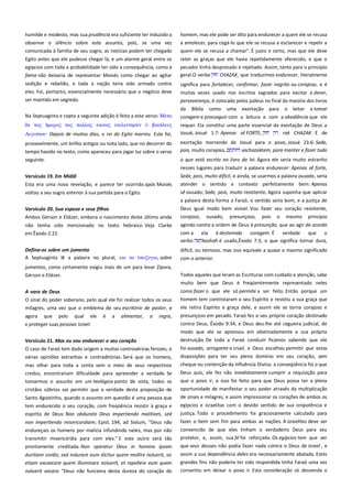 humilde e modesto, mas sua prudência era suficiente ter induzido a
observar o silêncio sobre este assunto, pois, se uma vez
comunicada à família de seu sogro, as notícias podem ter chegado

homem, mas ele pode ser dito para endurecer a quem ele se recusa
a amolecer, para cegá-lo que ele se recusa a esclarecer e repelir a
quem ele se recusa a chamar". É justo e certo, mas que ele deve

Egito antes que ele pudesse chegar lá, e um alarme geral entre os
egípcios com toda a probabilidade ter sido a consequência, como a

reter as graças que ele havia repetidamente oferecido, e que o
pecador tinha desprezado e rejeitado. Assim, tanto para o princípio
geral.O verbo
CHAZAK, que traduzimos endurecer, literalmente

fama não deixaria de representar Moisés como chegar ao agitar
sedição e rebelião, e toda a nação teria sido armado contra
eles. Foi, portanto, essencialmente necessário que o negócio deve

significa para fortalecer, confirmar, fazer negrito ou corajosa, e é

ser mantido em segredo.

perseverança, é colocado pelos judeus no final da maioria dos livros
da Bíblia como uma exortação para o leitor a tomar

Na Septuaginta e copta a seguinte adição é feita a este verso: Μεσα

coragem e prosseguir com a leitura e com a obediência que ele

δε σαρ

requer. Ela constitui uma parte essencial da exortação de Deus a
Josué, Josué 1:7: Apenas sê FORTE,
rak CHAZAK . E de

σαρ πολλαρ εκιναρ εσελετσηςεν

βαςιλετρ

Αιγτπσοτ· Depois de muitos dias, o rei do Egito morreu. Este foi,
provavelmente, um brilho antigos ou nota lado, que no decorrer do
tempo havido no texto, como apareceu para jogar luz sobre o verso
seguinte.

muitas vezes usado nos escritos sagrados para excitar a dever,

exortação morrendo de Josué para o povo, Josué 23:6: Sede,
pois, muito corajoso,
vachazaktem, para manter e fazer tudo
o que está escrito no livro da lei. Agora ele seria muito estranho
nesses lugares para traduzir a palavra endurecer: Apenas sê forte,

Versículo 19. Em Midiã----------------------------------------------------------

Sede, pois, muito difícil, e ainda, se usarmos a palavra ousado, seria

Esta era uma nova revelação, e parece ter ocorrido após Moisés

atender o sentido e contexto perfeitamente bem: Apenas

voltou a seu sogro anterior à sua partida para o Egito.

sê ousado; Sede, pois, muito resistente. Agora suponha que aplicar

Versículo 20. Sua esposa e seus filhos -------------------------------------Ambos Gérson e Eliézer, embora o nascimento deste último ainda

a palavra desta forma a Faraó, o sentido seria bom, e a justiça de
Deus igual modo bem visível. Vou fazer seu coração resistente,
corajoso, ousado, presunçoso, pois o mesmo princípio

em Êxodo 2:22.

agindo contra a ordem de Deus é presunção, que ao agir de acordo
com a ela é destemida coragem. É verdade que o
verbo
kashah é usado,Êxodo 7:3, o que significa tornar dura,

Defina-os sobre um jumento-------------------------------------------------A Septuaginta lê a palavra no plural, εκι σα
, sobre

difícil, ou teimoso, mas isso equivale a quase o mesmo significado
com o anterior.

não tenha sido mencionado no texto hebraico. Veja Clarke

jumentos, como certamente exigiu mais de um para levar Zípora,
Gérson e Eliézer.

Todos aqueles que leram as Escrituras com cuidado e atenção, sabe
muito bem que Deus é freqüentemente representado neles

A vara de Deus-------------------------------------------------------------------O sinal do poder soberano, pelo qual ele foi realizar todos os seus
milagres, uma vez que o emblema de seu escritório de pastor, e

como fazer o que ele só permite a ser feito. Então porque um
homem tem contristaram o seu Espírito e resistiu a sua graça que
ele retira Espírito e graça dele, e assim ele se torna corajoso e

agora

presunçoso em pecado. Faraó fez o seu próprio coração obstinado

que

pelo

qual

ele

é

a

alimentar,

a

regra,

e proteger suas pessoas Israel.

contra Deus, Êxodo 9:34, e Deus deu-lhe até cegueira judicial, de
modo que ele se apressou em obstinadamente a sua própria

Versículo 21. Mas eu vou endurecer o seu coração ---------------------

destruição. De toda a Faraó conduzir ficamos sabendo que ele

O caso de Faraó tem dado origem a muitas controvérsias ferozes, e

foi ousado, arrogante e cruel, e Deus escolheu permitir que estas

várias opiniões estranhas e contraditórias. Será que os homens,

disposições para ter seu pleno domínio em seu coração, sem
cheque ou contenção da influência Divina: a conseqüência foi o que

mas olhar para toda a conta sem o meio de seus respectivos
credos, encontrariam dificuldade para apreender a verdade. Se

Deus quis, ele fez não imediatamente cumprir a requisição para

cristãos sóbrios vai permitir que a verdade desta proposição de

que o povo ir, e isso foi feito para que Deus possa ter a plena
oportunidade de manifestar o seu poder através da multiplicação

Santo Agostinho, quando o assunto em questão é uma pessoa que

de sinais e milagres, e assim impressionar os corações de ambos os

tem endurecido o seu coração, com freqüência resistir à graça e
espírito de Deus: Non obdurate Deus impertiendo malitiam, sed

egípcios e israelitas com o devido sentido de sua onipotência e

tomarmos o assunto em um teológica ponto de vista, todos os

non impertiendo misericordiam; Epist. 194, ad Sixtum, "Deus não
endureçais os homens por malícia infundindo neles, mas por não

justiça. Todo o procedimento foi graciosamente calculado para
fazer o bem sem fim para ambas as nações. A israelitas deve ser

transmitir misericórdia para com eles." E este outro será tão

convencido de que eles tinham o verdadeiro Deus para seu
protetor, e, assim, sua fé foi reforçada. Os egípcios tem que ver

prontamente creditada: Non operatur Deus in homine ipsam

que seus deuses não podia fazer nada contra o Deus de Israel , e

duritiam cordis; sed indurare eum dicitur quem mollire noluerit, sic
etiam excaecare quem illuminare noluerit, et repellere eum quem

assim a sua dependência deles era necessariamente abalada. Estes

noluerit vocare. "Deus não funciona desta dureza do coração do

grandes fins não poderia ter sido respondida tinha Faraó uma vez
consentiu em deixar o povo ir. Esta consideração só desvenda o

 