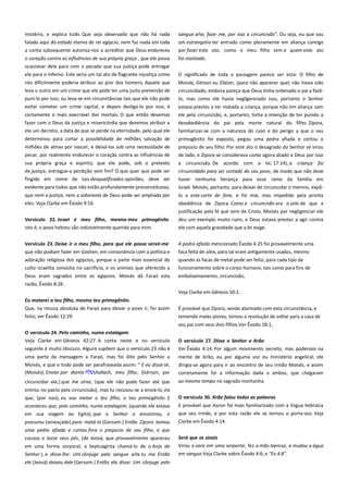 mistério, e explica tudo. Que seja observado que não há nada
falado aqui do estado eterno do rei egípcio, nem faz nada em toda
a conta subsequente autoriza-nos a acreditar que Deus endureceu

sangue arte; faze- me, por isso a circuncisão". Ou seja, eu que sou
um estrangeiro ter entrado como plenamente em aliança contigo
por fazer este ato, como o meu filho tem a quem este ato

o coração contra as influências de sua própria graça , que ele possa
ocasionar dele para com o pecado que sua justiça pode entregar

foi realizado.

ele para o inferno. Este seria um tal ato de flagrante injustiça como

O significado de toda a passagem parece ser esta: O filho de

nós dificilmente poderia atribuir ao pior dos homens. Aquele que
leva o outro em um crime que ele pode ter uma justa pretensão de

Moisés, Gérson ou Eliézer, (para não aparecer que) não havia sido

puni-lo por isso, ou leva-se em circunstâncias tais que ele não pode
evitar cometer um crime capital, e depois desliga-lo por isso, é

circuncidado, embora pareça que Deus tinha ordenado o pai a fazêlo, mas como ele havia negligenciado isso, portanto o Senhor

certamente o mais execrável dos mortais. O que então devemos
fazer com o Deus da justiça e misericórdia que devemos atribuir a

estava prestes a ter matado a criança, porque não em aliança com
ele pela circuncisão, e, portanto, tinha a intenção de ter punido a
desobediência do pai pela morte natural do filho. Zípora,

ele um decreto, a data de que se perde na eternidade, pelo qual ele

familiarizar-se com a natureza do caso e do perigo a que o seu

determinou para cortar a possibilidade de milhões salvação de

primogênito foi exposto, pegou uma pedra afiada e cortou o
prepúcio de seu filho. Por este ato o desagrado do Senhor se virou

milhões de almas por nascer, e deixá-los sob uma necessidade de
pecar, por realmente endurecer o coração contra as influências de

de lado, e Zípora se considerava como agora aliado a Deus por isso

sua própria graça e espírito, que ele pode, sob o pretexto
de justiça, entregue-a perdição sem fim? O que quer que pode ser

a circuncisão. De acordo com a lei, 17:14), a criança foi

fingido em nome de tais desqualificados opiniões, deve ser
evidente para todos que não estão profundamente preconceituoso,

haver nenhuma herança para esse ramo da família em

que nem a justiça, nem a soberania de Deus pode ser ampliada por
eles. Veja Clarke em Êxodo 9:16.

lo a este corte de fora, e foi mal, mas impedido pela pronta
obediência de Zípora. Como a circuncisão era o selo de que a
justificação pela fé que vem de Cristo, Moisés por negligenciar ele

Versículo 22. Israel é meu filho, mesmo meu primogênito
isto é, o povo hebreu são indizivelmente querido para mim.

deu um exemplo muito ruim, e Deus estava prestes a agir contra
ele com aquela gravidade que a lei exige.

Versículo 23. Deixe ir o meu filho, para que ele possa servir-me
que não podiam fazer em Goshen, em consonância com a política e
adoração religiosa dos egípcios, porque a parte mais essencial do
culto israelita consistia no sacrifício, e os animais que oferecido a

A pedra afiada mencionado Êxodo 4:25 foi provavelmente uma
faca feita de sílex, para tal eram antigamente usados, mesmo
quando as facas de metal pode ser feito, para cada tipo de
funcionamento sobre o corpo humano, tais como para fins de

Deus eram sagrados entre os egípcios. Moisés dá Faraó esta

embalsamamento, circuncisão,

circuncidado para ser cortado do seu povo, de modo que não deve
Israel. Moisés, portanto, para deixar de circuncidar o menino, expô-

razão, Êxodo 8:26 .
Veja Clarke em Gênesis 50:2.
Eu matarei a teu filho, mesmo teu primogênito.-----------------------Que, na recusa absoluta de Faraó para deixar o povo ir, foi assim

É provável que Zípora, sendo alarmado com esta circunstância, e

feito; ver Êxodo 12:29.

temendo males piores, tomou a resolução de voltar para a casa de
seu pai com seus dois filhos.Ver Êxodo 18:1,

O versículo 24. Pelo caminho, numa estalagem------------------------Veja Clarke em Gênesis 42:27. A conta neste e no versículo

O versículo 27. Disse o Senhor a Arão ------------------------------------

seguinte é muito obscuro. Alguns supõem que o versículo 23 não é

Ver Êxodo 4:14. Por algum movimento secreto, mas poderoso na

uma parte da mensagem a Faraó, mas foi dito pelo Senhor a
Moisés, e que o todo pode ser parafraseada assim: " E eu disse-te,
(Moisés), Enviar por diante
shallach, meu filho, (Gérson, por

mente de Arão, ou por alguma voz ou ministério angelical, ele
dirigia-se agora para ir ao encontro de seu irmão Moisés, e assim

circuncidar ele,) que me sirva, (que ele não pode fazer até que

ao mesmo tempo no sagrado montanha.

corretamente foi a informação dada a ambos, que chegaram

entrou no pacto pela circuncisão), mas tu recusou-se a enviá-lo; eis
que, (por isso), eu vou matar o teu filho, o teu primogênito. E
aconteceu que, pelo caminho, numa estalagem, (quando ele estava
em sua viagem ao Egito), que o Senhor o encontrou, e
procurou (ameaçado) para matá-lo (Gersom.) Então Zípora tomou
uma pedra afiada e cortou fora o prepúcio de seu filho, e que

O versículo 30. Arão falou todas as palavras----------------------------é provável que Aaron foi mais familiarizado com a língua hebraica
que seu irmão, e por esta razão ele se tornou o porta-voz. Veja
Clarke em Êxodo 4:14.

causou a tocar seus pés, (de Jeová, que provavelmente apareceu

Será que os sinais-----------------------------------------------------------------

em uma forma corporal, a Septuaginta chamá-lo de o Anjo do
Senhor ), e disse-lhe: Um cônjuge pelo sangue arte tu me. Então
ele (Jeová) deixou dele (Gersom.) Então ela disse: Um cônjuge pelo

Virou a vara em uma serpente, fez a mão leprosa, e mudou a água
em sangue.Veja Clarke sobre Êxodo 4:6; e "Ex 4:8".

 