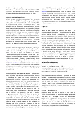 Versículo 31. As pessoas acreditavam -------------------------------------Eles creditaram o dado conta da nomeação divina de Moisés e Arão
para ser seus libertadores de sua escravidão, os milagres operados

para realizá-lo? Deveríamos, então, de fato, a ocasião melhor
pararezar
ao
Senhor
da
messe,
εκβαλλειν, a estendeu trabalhadores para a colheita, como

por ocasião de confirmar o testemunho entregue por Aarão.

ninguém, devidamente considerando essas coisas seria ir, a não

Inclinaram suas cabeças e adoraram.---------------------------------------

ser empurrado para fora pelo próprio Deus. Ó ministros do
santuário! tremer por suas próprias almas, e as almas daqueles

Consulte um ato semelhante mencionado, e com as mesmas

comprometidos com o seu cuidado, e não ir a este trabalho, a

palavras, Gênesis 24:26. O inclinando de cabeça para baixo até os
joelhos, então ajoelhando-se e tocando a terra com a testa. Esta

menos que Deus esteja com você. Sem a sua presença, a aprovação

era uma postura muito dolorosa e o mais humilde em que o corpo
poderia ser colocado. Aqueles que fingem adorar a Deus, seja pela
oração ou agradecimento, e manter-se durante a realização desses
atos solenes em um estado de perfeita facilidade, tanto descuidada
pé ou estupidamente sentado, certamente não pode ter o devido
sentido da majestade de Deus, e sua própria pecaminosidade e

unção, e, nada podeis fazer.

Capítulo 5
Moisés e Arão abrem sua comissão para Faraó, 1. Ele
ofensivamente pede que o Senhor é, em nome de quem eles exigem
dele para julgar as pessoas, 2. Eles explicam, 3. Ele os acusa de

indignidade. Deixe que os sentimentos do corpo colocar a alma em

fazer as pessoas descontentes, 4,5; e comandos do capatazes para

memória de seu pecado contra Deus. Que um homem se colocou

aumentar seu trabalho, e diminuir os seus meios de realizá-lo, 69. Tarefa os mestres se como ordenado, e se recusam a dar ao

em uma posição (de joelhos, por exemplo), como é geralmente
reconhecido um criminoso deve assumir, quando chegar a seu
soberano e juiz para lamentar seus pecados, e solicitar perdão.
O costume judaico, como aprendemos com o rabino Maymon, era
de dobrar o corpo de modo que todas as articulações da coluna
vertebral se tornou encurvado, e a cabeça estava inclinada para os
joelhos, para que o corpo se assemelhava a um arco,
e prostração implícita preparando o corpo achatado sobre a terra,
os braços e as pernas estendidas ao máximo, da boca e testa tocar
o chão. Em Mateus 8:2, o leproso é dito para adorar o Senhor,
πποςεκτνει
mas em Lucas 5:12, ele disse ter caído em seu
rosto, πεςψν επι πποςψπον. Estas duas contas mostram que ele

povo palha para ajudá-los na tomada de tijolos, e ainda requerer o
cumprimento de suas tarefas diárias, como anteriormente, quando
equipado com todos os meios necessários, 10-13. Os israelitas não
para produzir a quantidade normal de tijolo, os seus próprios
oficiais, postos sobre eles pelos capatazes, são cruelmente insultado
e agredido, 14. Os oficiais reclamam a Faraó, 15,16; , mas não
encontram proteção, 17,18 Os oficiais, encontrando seu caso
desesperado, amargamente censurar Moisés e Arão para colocá-los
em suas circunstâncias atuais, 19-21. Moisés se aposenta, e
estabelece a importa diante do Senhor, e implora com ele, 22,23.

Notas sobre o Capítulo 5

primeiro se ajoelhou, provavelmente colocando seu rosto até os
joelhos, e tocando a terra com a testa, e em seguida, prostrou-se,

Versículo 1. E depois foram Moisés e Arão -------------------------------

com as pernas e braços sendo ambos estendida. Veja Clarke
em Gênesis 17:3.

Este capítulo é propriamente uma continuação do anterior, como o
sucesso é uma continuação do presente, e para preservar a
conexão dos fatos que devem ser lidos em conjunto.

O atraso de Moisés para receber e executar a comissão para
libertar os filhos de Israel, tem algo muito instrutivo nele. Ele sentiu

Como simplesmente, e ainda com o que a autoridade, faz Moisés

a importância do cargo, sua própria insuficiência, ea
responsabilidade terrível sob o qual devem ser estabelecidas se ele
recebeu. Quem, então, pode culpá-lo por hesitar? Se ele abortou (e

entregar a sua mensagem ao rei egípcio! Assim diz o Senhor,
Deus de Israel, Deixa meu povo ir. É bem neste, como em quase
todos os casos onde outro
Jehovah Jeová ocorre, para

como é difícil, neste caso, não ao aborto) Ele deve prestar contas a

preservar a palavra original: o nosso Senhor usando o termo não é

Deus zeloso, cuja justiça o obrigou a punir todos os delinquêntes. O

suficientemente expressivo, e muitas vezes deixa o sentido
indistintos.

que deve ministros do Evangelho sentir sobre tais assuntos? Não é
sua carga mais importante e mais terrível do que a de
Moisés? Como poucos consideram isso! É respeitável, é honrado,
seja no ministério do Evangelho, mas que é suficiente

Versículo 2. Quem é o Senhor------------------------------------------------Quem é o Senhor, para que eu ouça a sua voz? O que diz

para guiar e alimentar o
pastor incapacidade ou

rebanho de Deus? Se através do
negligenciar qualquer
alma
deve

tem ele em mim? Eu estou sob nenhuma obrigação de lhe. Faraó

ir extraviados, ou perecer por falta de alimento espiritual
adequada, ou por não conseguir sua porção na época devida, em

pessoas tinham uma divindade tutelar, e supunha que este Jeová
pode ser a divindade tutelar dos israelitas, a quem ele, como um

que estado terrível é o pastor! Essa alma, diz Deus, morrerá na sua
iniquidade, mas o seu sangue eu o requererei da mão do

egípcio, pode estar sob nenhum tipo de obrigação. Não é sensato
para trazer esta questão como uma prova de que o faraó era

atalaia! Foram consideradas essas coisas só por aqueles que são
candidatos ao ministério do Evangelho, que poderia ser encontrado

um ateu: a isto, o texto não oferece qualquer evidência.

falou aqui sob a persuasão comum que cada lugar e as

 