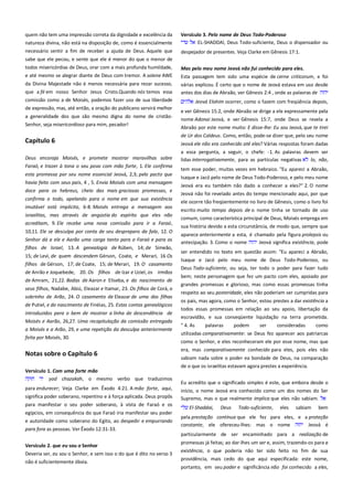 quem não tem uma impressão correta da dignidade e excelência da
natureza divina, não está na disposição de, como é essencialmente
necessário sentir a fim de receber a ajuda de Deus. Aquele que
sabe que ele pecou, e sente que ele é menor do que o menor de
todos misericórdias de Deus, orar com a mais profunda humildade,

Versículo 3. Pelo nome de Deus Todo-Poderoso ------------------------EL-SHADDAl, Deus Todo-suficiente, Deus o dispensador ou
despejador de presentes. Veja Clarke em Gênesis 17:1.

e até mesmo se alegrar diante de Deus com tremor. A solene AWE

Mas pelo meu nome Jeová não fui conhecido para eles. -------------Esta passagem tem sido uma espécie de cerne criticorum, e foi

da Divina Majestade não é menos necessária para rezar sucesso,
que a fé em nosso Senhor Jesus Cristo.Quando nós temos essa

várias explicou. É certo que o nome de Jeová estava em uso desde
antes dos dias de Abraão, ver Gênesis 2:4 , onde as palavras de

comissão como a de Moisés, podemos fazer uso de sua liberdade

Jeová Elohim ocorrer, como o fazem com freqüência depois,

de expressão, mas, até então, a oração do publicano servirá melhor
a generalidade dos que são mesmo digna do nome de cristãoSenhor, seja misericordioso para mim, pecador!

Capítulo 6
Deus encoraja Moisés, e promete mostrar maravilhas sobre
Faraó, e trazer à tona o seu povo com mão forte, 1. Ele confirma
esta promessa por seu nome essencial Jeová, 2,3; pelo pacto que
havia feito com seus pais, 4 , 5. Envia Moisés com uma mensagem
doce para os hebreus, cheio das mais graciosas promessas, e
confirma o todo, apelando para o nome em que sua existência
imutável está implícita, 6-8. Moisés entrega a mensagem aos
israelitas, mas através de angústia do espírito que eles não
acreditam, 9. Ele recebe uma nova comissão para ir a Faraó,
10,11. Ele se desculpa por conta de seu despreparo da fala, 12. O
Senhor dá a ele e Aarão uma carga tanto para o Faraó e para os
filhos de Israel, 13. A genealogia de Rúben, 14; de Simeão,
15; de Levi, de quem descendem Gérson, Coate, e Merari, 16 Os
filhos de Gérson, 17; de Coate, 15; de Merari, 19. O casamento
de Anrão e Joquebede, 20. Os filhos de Izar e Uziel, os irmãos
de Amram, 21,22. Bodas de Aaron e Eliseba, e do nascimento de
seus filhos, Nadabe, Abiú, Eleazar e Itamar, 23. Os filhos de Corá, o
sobrinho de Arão, 24. O casamento de Eleazar de uma das filhas
de Putiel, e do nascimento de Finéias, 25. Estas contas genealógicos
introduzidos para o bem de mostrar a linha de descendência de
Moisés e Aarão, 26,27. Uma recapitulação da comissão entregada
a Moisés e a Arão, 29, e uma repetição da desculpa anteriormente
feita por Moisés, 30.

Notas sobre o Capítulo 6
Versículo 1. Com uma forte mão--------------------------------------------yad chazakah, o mesmo verbo que traduzimos
para endurecer; Veja Clarke em Êxodo 4:21. A mão forte, aqui,
significa poder soberano, repentino e à força aplicada. Deus propôs
para manifestar o seu poder soberano, à vista de Faraó e os
egípcios, em consequência do que Faraó iria manifestar seu poder
e autoridade como soberano do Egito, ao despedir e empurrando
para fora as pessoas. Ver Êxodo 12:31-33.
Versículo 2. que eu sou o Senhor --------------------------------------------Deveria ser, eu sou o Senhor, e sem isso o do que é dito no verso 3
não é suficientemente óbvia.

e ver Gênesis 15:2, onde Abraão se dirige a ele expressamente pela
nome Adonai Jeová, e ver Gênesis 15:7, onde Deus se revela a
Abraão por este nome muito: E disse-lhe: Eu sou Jeová, que te tirei
de Ur dos Caldeus. Como, então, pode-se dizer que, pelo seu nome
Jeová ele não era conhecido até eles? Várias respostas foram dadas
a essa pergunta, a seguir, o chefe: -1. As palavras devem ser
lidas interrogativamente, para as partículas negativas
lo, não,
tem esse poder, muitas vezes em hebraico. "Eu apareci a Abraão,
Isaque e Jacó pelo nome de Deus Todo-Poderoso, e pelo meu nome
Jeová era eu também não dado a conhecer a eles?" 2. O nome
Jeová não foi revelado antes do tempo mencionado aqui, por que
ele ocorre tão freqüentemente no livro de Gênesis, como o livro foi
escrito muito tempo depois de o nome tinha se tornado de uso
comum, como característica principal de Deus, Moisés emprega em
sua história devido a esta circunstância, de modo que, sempre que
aparece anteriormente a esta, é chamado pela figura prolepsis ou
antecipação. 3. Como o nome
Jeová significa existência, pode
ser entendido no texto em questão assim: "Eu apareci a Abraão,
Isaque e Jacó pelo meu nome de Deus Todo-Poderoso, ou
Deus Todo-suficiente, ou seja, ter todo o poder para fazer tudo
bem; neste personagem que fez um pacto com eles, apoiado por
grandes promessas e glorioso, mas como essas promessas tinha
respeito ao seu posteridade, eles não poderiam ser cumpridas para
os pais, mas agora, como o Senhor, estou prestes a dar existência a
todos essas promessas em relação ao seu apoio, libertação da
escravidão, e sua conseqüente liquidação na terra prometida.
" 4. As
palavras
podem
ser
consideradas
como
utilizadas comparativamente: se Deus fez aparecer aos patriarcas
como o Senhor, e eles reconheceram ele por esse nome, mas que
era, mas comparativamente conhecido para eles, pois eles não
sabiam nada sobre o poder ea bondade de Deus, na comparação
de o que os israelitas estavam agora prestes a experiência.
Eu acredito que o significado simples é este, que embora desde o
início, o nome Jeová era conhecido como um dos nomes do Ser
Supremo, mas o que realmente implica que eles não sabiam.
El-Shaddai,

Deus

Todo-suficiente,

eles

sabiam

bem

pela prestação contínua que ele fez para eles, e a proteção
constante, ele ofereceu-lhes: mas o nome
Jeová é
particularmente de ser encaminhado para a realização de
promessas já feitas; ao dar-lhes um ser e, assim, trazendo-os para a
existência, o que poderia não ter sido feito no fim de sua
providência, mais cedo do que aqui especificada: este nome,
portanto, em seu poder e significância não foi conhecido a eles,

 