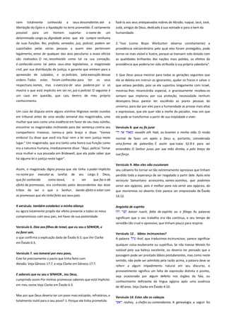 nem totalmente conhecida a seus descendentes até a
libertação do Egito e a liquidação na terra prometida. É certamente
possível para um homem suportar o nome de um

fazê-lo aos seus antepassados nobres de Abraão, Isaque, Jacó, José,
Judá, amigos de Deus, dedicado à sua vontade e para o bem da
humanidade.

determinado cargo ou dignidade antes que ele cumpre nenhuma
de suas funções. Rei, prefeito, vereador, juiz, policial, podem ser

2. "Isso (como Bispo Warburton observa corretamente) a

suportados pelas várias pessoas a quem eles pertencem

providência extraordinária pelo qual eles foram protegidos, pode

legalmente, antes de qualquer dos atos peculiares a esses ofícios
são realizados. O rei, reconhecido como tal na sua coroação,

tornar-se mais visível e ilustre, porque se tivessem sido dotado com

é conhecido como tal pelos seus atos legislativos, o magistrado

as qualidades brilhantes das nações mais polidas, os efeitos da
providência que poderia ter sido atribuída à sua própria sabedoria".

civil, por sua distribuição de justiça, e garante que emitem para a
apreensão de culpados, e os policiais, pela execução dessas
ordens. Todos estes foram conhecidos para ter os seus

3. Que Deus possa mostrar para todas as gerações seguintes que
ele se deleita em instruir os ignorantes, ajudar os fracos e salvar o

respectivos nomes, mas o exercício de seus poderes por si só

que estava perdido, pois se ele suportou longamente com Israel,

mostra o que está implícito em ser rei, juiz e policial. O seguinte é

mostrou-lhes misericórdia especial, e graciosamente recebeu-os

um caso em questão, que caiu dentro de meu próprio
conhecimento.

sempre que implorou por sua proteção, necessidade nenhum
desespero. Deus parece ter escolhido as piores pessoas do

Um caso de disputa entre alguns vizinhos litigiosos sendo ouvidos

universo, para dar por eles para a humanidade as provas mais altas
e expressivas, que ele quer não a morte do pecador, mas sim que

em tribunal antes de uma sessão semanal dos magistrados, uma

ele pode se transformar a partir de sua iniqüidade e viver.

mulher que veio como uma evidência em favor de seu mau vizinho,
encontrar os magistrados inclinando para dar sentença contra seu
companheiro travesso, tomou-a pela braço e disse: "Vamos
embora! Eu disse que você iria ficar nem a lei nem justiça neste
lugar." Um magistrado, que era tanto uma honra sua função como
era a natureza humana, imediatamente disse: "Aqui, polícia! Tomar
essa mulher e sua pousada em Bridewell, que ela pode saber que
há alguma lei e justiça neste lugar".
Assim, o magistrado digno provou que ele tinha o poder implícito
no nome por executar as tarefas de seu cargo. E Deus,
que foi conhecido

como Jeová,

o

ser

que faz e dá

efeito de promessas, era conhecido pelos descendentes das doze
tribos

de ser o que o Senhor, dando efeito e estar com

as promessas que ele tinha feito aos seus pais.
4 versículo. também estabeleci a minha aliança

Versículo 8. que eu fiz jurar ---------------------------------------------------nasathi eth Yadi, eu levantei a minha mão. O modo
normal de fazer um apelo a Deus e, portanto, considerada
uma forma de palavrões. É assim que Isaías 62:8 é para ser
entendido: O Senhor jurou por sua mão direita, e pelo braço da
sua força.
Versículo 9. Mas eles não escutaram--------------------------------------seu cativeiro foi tornar-se tão extremamente opressiva que tinham
perdido toda a esperança de ser resgatado a partir dele. Após este
versículo Samaritano acrescenta, vamos sozinhos, que podemos
servir aos egípcios, pois é melhor para nós servir aos egípcios, do
que morrermos no deserto. Este parece ser emprestado de Êxodo
14:12.

eu agora totalmente propôs dar efeito presente a todos os meus

Angústia de espírito-------------------------------------------------------------kotzer ruach, falta de espírito ou o fôlego. As palavras

compromissos com seus pais, em favor de sua posteridade.

significam que o seu trabalho era tão contínua, e seu tempo de
servidão tão cruel e opressivo, que tinham pouco para respirar.

Versículo 6. Dize aos filhos de Israel, que eu sou o SENHOR, e
eu farei sair,
o que confirma a explicação dada de Êxodo 6:3, que Ver Clarke
em Êxodo 6:3.
Versículo 7. vos tomarei por meu povo,
Este foi precisamente o pacto que tinha feito com
Abraão. Veja Gênesis 17:7, e veja Clarke em Gênesis 17:7.
E sabereis que eu sou o SENHOR , teu Deus,
cumprindo assim Por minhas promessas sabereis que está implícito
em meu nome.Veja Clarke em Êxodo 6:3.
Mas por que Deus deveria ter um povo mais estúpido, refratários, e
totalmente inútil para o seu povo? 1. Porque ele tinha prometido

Versículo 12 . lábios incircuncisos?----------------------------------------A palavra
Aral, que traduzimos incircuncisos, parece significar
qualquer coisa exuberante ou supérfluo. Se não tivesse Moisés foi
notável pela sua beleza excelente, eu deveria ter pensado que a
passagem pode ser prestado lábios protuberantes, mas como neste
sentido, não pode ser admitido pela razão acima, a palavra deve se
referir a algum impedimento natural em seu discurso, e
provavelmente significa um falta de expressão distinta e pronto,
seja ocasionado por algum defeito nos órgãos da fala, ou
conhecimento deficiente da língua egípcia após uma ausência
de 40 anos. Veja Clarke em Êxodo 4:10.
Versículo 14. Estes são os cabeças------------------------------------------rashey, a chefes ou comandantes. A genealogia a seguir foi

 