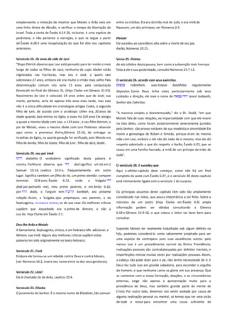 simplesmente a intenção de mostrar que Moisés e Arão veio em
uma linha direta de Abraão, e verificar o tempo da libertação de
Israel. Toda a conta de Êxodo 6:14-26, inclusive, é uma espécie de

entre os cristãos. Ela era da tribo real de Judá, e era irmã de
Naassom, um dos príncipes; ver Números 2:3.

parêntese, e não pertence à narração, e que se segue a partir
de Êxodo 6:28 é uma recapitulação do que foi dito nos capítulos

Eleazar
Ele sucedeu ao sacerdócio alta sobre a morte de seu pai,

anteriores.

Aarão, Números 20:25.

Versículo 16. Os anos da vida de Levi --------------------------------------"Bispo Patrick observa que Levi está pensado para ter vivido o mais

Verso 25. Finéias

longo de todos os filhos de Jacó, nenhuma de cujas idades estão
registrados nas Escrituras, mas seu e José, a quem Levi
sobreviveu 27 anos, embora ele era muito o irmão mais velho Pela

feita a ele e sua posteridade, consulte Números 25:7-13.

do ato célebre desta pessoa, bem como a subvenção mais honrosa

determinação comum isto seria 23 anos: pela computação

O versículo 26. acordo com seus exércitos.-------------------------------tsibotham,
suas tropas
batalhões
regularmente

Kennicott no final do Gênesis 31, (Veja Clarke em Gênesis 31:55).
Nascimento de Levi é colocado 24 anos antes que de José; sua

dispostos. Como Deus tinha estes particularmente sob seus
cuidados e direção, ele teve o nome de
Jeová tsebaoth,

morte, portanto, seria de apenas três anos mais tarde, mas esta

Senhor dos Exércitos.

não é a única dificuldade em cronologias antigas Coate, o segundo
filho de Levi, de acordo com o arcebispo Usher era, 30 anos de

"A maneira simples e desinteressado," diz o Dr. Dodd, "em que

idade quando Jacó entrou no Egito, e viveu há 103 anos Ele atingiu

Moisés fala de suas relações, ea imparcialidade com que ele insere

a quase a mesma idade com Levi, a 133 anos , e seu filho Amram, o

na lista deles, como foram posteriormente severamente punidos
pelo Senhor, são provas notáveis de sua modéstia e sinceridade Ele

pai de Moisés, viveu a mesma idade com Levi Podemos observar
aqui como. a promessa divina,Gênesis 15:16, de entregar os
israelitas do Egito, na quarta geração foi verificada, pois Moisés era

insere a genealogia de Rúben e Simeão, porque eram da mesma
mãe com Levi, embora e ele não diz nada de si mesmo, mas ele diz

filho de Anrão, filho de Coate, filho de Levi , filho de Jacó, Dodd..

respeito sobretudo o que diz respeito a Aarão, Êxodo 6:23, que se
casou em uma família honrada, a irmã de um príncipe da tribo de

Versículo 20. seu pai irmã -----------------------------------------------------dodatho. O verdadeiro significado desta palavra é

Judá".

incerta. Parkhurst observa que

O versículo 28. E sucedeu que-------------------------------------------------

Samuel

10:14; Levítico 10:4 e,

dod significa um tio em 1
frequentemente,

em outro

lugar. Significa também um filho do tio, um primo alemão: compare
Jeremias
32:8 com; Êxodo
6:12,
onde
a
Vulgata

Aqui o sétimo capítulo deve começar, como não há um final
completo da sexta com Êxodo 6:27, e o versículo 30 deste capítulo
está intimamente ligada com o versículo 1 do sucesso.

dodi por patruelis mei, meu primo paterno, e em Amós 6:10,
por
dodo, o Targum tem
karibiah, seu próxima

Os principais assuntos deste capítulo têm sido tão amplamente

relação. Assim, a Vulgata, ejus propinquus, seu parente, e da
Septuaginta, οικειοι ατσψν, os de sua casa. Os melhores críticos

considerado nas notas, que pouca importância a ser feito. Sobre a
natureza de um pacto (Veja Clarke em Êxodo 6:4) ampla

supõem que Joquebede era o prima de Amram, e não a
sua tia. Veja Clarke em Êxodo 2:1.

informação

podem

ser

obtidas

consultando

a

Gênesis

6:18 e Gênesis 15:9-18, o que coloca o leitor vai fazer bem para
consultar.

Deu-lhe Arão e Moisés
A Samaritana, Septuaginta, siríaco, e um hebraico MS. adicionar, e
Miriam, sua irmã. Alguns dos melhores críticos supõem estas
palavras ter sido originalmente no texto hebraico.

Supondo Moisés ter realmente trabalhado sob algum defeito na
fala, podemos considerá-lo como sabiamente projetado para ser
uma espécie de contrapeso para suas excelências outros: pelo
menos isso é um procedimento normal da Divina Providência;

Versículo 21. Corá
Embora ele tornou-se um rebelde contra Deus e contra Moisés,

realizações pessoais são contrabalançadas por defeitos mentais, e

(ver Números 16:1, insere seu nome entre os dos seus genitores).

a cabeça não pode dizer para o pé, não tenho necessidade de ti. E
Deus faz tudo isso em grande sabedoria, para esconder o orgulho

Versículo 22. Uziel

do homem, e que nenhuma carne se glorie em sua presença. Que

Ele é chamado tio de Arão, Levítico 10:4.

se contentar com a nossa formação, doações, e as circunstâncias

imperfeições mental muitas vezes por realizações pessoais. Assim,

externas, exige não apenas a apresentação muito para a
Versículo 23. Eliseba
O juramento do Senhor. É o mesmo nome de Elizabete, tão comum

providência de Deus, mas também grande parte da mente de
Cristo. Por outro lado, devemos nos sentir vaidade por causa de
alguma realização pessoal ou mental, só temos que ter uma visão
de toda a nossa para encontrar uma causa suficiente de

 