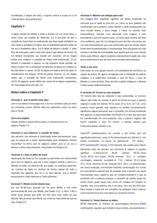 humilhação, e depois de tudo, o espírito manso e suave só é, na
visão de Deus, de grande preço.

Versículo 9. Mostrar um milagre para você ------------------------------Um milagre,
mopheth, significa um efeito produzido na

Capítulo 7

natureza que se opõe às suas leis, ou, como os seus poderes são
insuficientes para produzir. Como Moisés e Arão professavam ter

A digna missão de Moisés e Arão a Faraóo um ser como Deus, o

uma missão divina, e para chegar a Faraó na ocasião mais
extraordinária, fazendo uma demanda mais singular e sem

outro como um profeta do Altíssimo, 1,2. A previsão de que o

precedentes, que era natural supor, se Faraó deve mesmo dar-lhes

coração de Faraó deve ser endurecido, que Deus pode multiplicar os

uma audiência, que ele iria obrigá-los para dar-lhe uma prova por

seus sinais e prodígios no Egito, que os habitantes possam saber só
ele era o verdadeiro Deus, 3-4. A idade de Moisés e Aarão, 7. Deus

um sinal extraordinário que suas pretensões para tal missão divina
foram bem fundamentadas e incontestável. Para ela parece ter sido

lhes dá instruções sobre como eles devem agir diante de Faraó, de
5,9. Moisés transforma seu bastão em serpente, 10. Os magos

sempre o sentido de humanidade, que aquele que tem uma missão

imitar este milagre, e coração de Faraó está endurecido, 11-13.

prova sobrenatural que ele tem essa comissão extraordinária.

divina para efetuar algum propósito extraordinário pode dar uma

Moisés é ordenado a esperar no dia seguinte Faraó quando ele
deve vir para o rio, e ameaçam transformar as águas em sangue, se
ele não deixe ir o povo, 14-18. As águas em toda a terra do Egito se

Toma a tua vara------------------------------------------------------------------

transformam em sangue, 19,20. Os peixes morrem, 21. Os magos

Esta haste, se uma equipe comum, um estandarte de escritório, ou
cajado de pastor, foi agora consagrado com a finalidade de operar

imitar isso, e coração de Faraó está endurecido novamente,

milagres, e é indiferente chamado a vara de Deus, a vara de

22,23. Os egípcios muito aflitos por causa de as águas sangrentas,

Moisés, e a vara de Arão. Deus deu-lhe o poder milagroso, e Moisés

24. Esta praga dura sete dias, 25.

e Arão usado indiferentemente.

Notas sobre o Capítulo 7

O versículo 10. Tornou-se uma serpente. ---------------------------------tannin. Que tipo de serpente é aqui pretendida, os homens

Versículo 1 . que te ponho como deus-------------------------------------com a tua palavra toda praga virá, e ao teu comando cada um deve

sábios não estão de acordo. A partir da forma em que a palavra
original é usado em Salmos 74:13; Isaías 27:1; 51:9 ; Jó 7:12 ; uma

ser removido. Assim, Moisés deve ter aparecido como um deus
para o Faraó.

criatura muito grande, seja aquático ou anfíbio, provavelmente
significava; alguns pensaram que o crocodilo, um animal conhecido

Será o teu profeta.
devem receber a palavra de tua boca, e comunicá-la ao rei
egípcio, Êxodo 7:2.
Versículo 3. vou endurecer o coração de Faraó -----------------------vou permitir sua teimosia e obstinação ainda permanecem, para
que eu possa ter a maior oportunidade para multiplicar minhas
maravilhas na terra, que os egípcios saibam que eu só sou o
Senhor, o Deus auto-existente. Veja Clarke em Êxodo 4:21.
Versículo 5. e tirar os filhos de Israel ---------------------------------------obstinação de Faraó ou foi causado ou permitido em misericórdia
para com os egípcios, que ele e seus mágicos sofrido a opor-se a
Moisés ea Arão, ao extremo de seu poder, os israelitas poderiam
ser trazidos do Egito na sinalizar de forma, apesar de toda a
oposição dos egípcios, seu rei, e os seus deuses, que o Senhor
possa parecer Todo Poderoso e Todo-suficiente.
Versículo 7. Moisés era de oitenta anos-----------------------------------Ele era de 40 anos, quando ele foi para Midiã, e ele tinha
permanecido 40 anos em Midiã; (ver Êxodo 2:11, e; Atos 7:30) e
deste verso parece que Arão era três anos mais velho do que
Moisés. Nós já vimos que Miriã, sua irmã era mais velha do que os
dois, Êxodo 2:4.

dos egípcios, é aqui pretendido. Em Êxodo 4:3, é dito que esta vara
foi transformada em uma serpente, mas a palavra original não
há
nachash, e aqui
tannin, a mesma palavra que
traduzimos baleia, Gênesis 1:21.
Como

nachash parece ser restrito a um termo sem um

significado particular, como já foi demonstrado em Gênesis 3. Ver
Clarke em Gênesis 3:1. Assim, as palavras de
tannin,
tanninim,

tannim, e

tannoth, são usados para indicar

diferentes tipos de animais nas Escrituras. A palavra é suposto
significar
o chacal em Jó
30:29
; Salmos
44:19; Isaías
13:22; 34:13; 35:7; Isaías 43:20; Jeremias 9:11, e também
um dragão, serpente, ou baleia, Jó 7:12 ; Salmos 91:13; Isaías
27:1; 51:9; Jeremias 51:34; Ezequiel 29:3; 32:2 , e é denominado,
em nossa tradução, um monstro marinho, Lamentações 4:3. Como
era uma hasteou pessoal que foi mudado para o tannim nos casos
mencionados aqui, supõe-se que um simples serpente é o que se
pretende com a palavra, porque o tamanho de ambos pode ser
então muito quase igual, mas como um milagre foi forjado na
ocasião, esta circunstância não é de peso, mas era tão fácil para
Deus mudar a haste em um crocodilo, ou qualquer outra criatura,
como transformá-la em uma víbora ou serpente comum.
Versículo 11. Faraó chamou os sábios -------------------------------------chacamim, os homens de aprendizagem. Sorcerers,
cashshephim, aqueles que revelam coisas ocultas, provavelmente a

 