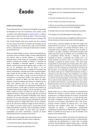 Êxodo

3. Ele afligiu o homem e o animal com enxames imensas de vermes.
4. Em seguida, com uma multiplicidade de diferentes tipos de
insetos.
5. Ele enviou uma peste atroz entre o seu gado.
6. Feriu o homem e os animais com furúnculos.

Prefácio ao livro de Êxodo

7. Destruiu as suas culturas com tempestades de granizo graves,
acompanhados com o trovão mais terríveis relâmpagos.

O nome pelo qual este livro é geralmente distinguido é emprestado
da Septuaginta, em que ele é chamado de εξοδορ, Êxodo, a saída

8. Desolada toda a terra por enxames de gafanhotos inumeráveis.

ou partida, e pelo Codex Alexandrinus, εξοδος αιγιπτου, a saída do
Egito, porque a saída dos israelitas do Egito é o fato mais notável

9. Ele espalhou uma escuridão palpável em todo o Egito, e,

mencionado em todo o livro. Nas Bíblias hebraicas é chamado

10. Em uma noite matou todos os Primogênitos, desde os homens
até aos animais, por meio do conjunto dos territórios egípcios

Ve-elleh Shemoth, estes são os nomes, que são as palavras
com que começa. Ele contém um histórico das transações de 145
anos, começando com a morte de José, onde o livro de Gênesis
termina, e descendo para a construção do tabernáculo no deserto,
ao pé do Monte Sinai.
Neste livro Moisés detalha as causas e motivos da perseguição que
se levantou contra os israelitas no Egito, as ordens dadas pelo faraó
para destruir todos os meninos hebreus, e a prevenção da
execução dessas ordens através da humanidade e piedade das
parteiras nomeadas para entregar as hebréias. O casamento de
Anrão e Joquebede é relacionado seguinte, o nascimento de
Moisés, a maneira pela qual ele foi exposto sobre o rio Nilo, e em
que ele foi descoberto pela filha do Faraó, o seu ser
providencialmente colocado sob os cuidados de sua própria mãe
para ser amamentado, e educado como o filho da princesa egípcia,
como, quando 40 anos de idade, ele deixou o tribunal, visitou e
defenderam os seus irmãos, o perigo a que ele foi exposto, em
consequência, a sua fuga para a Arábia, o seu contrato com Jetro,
sacerdote ou príncipe de Midiã, cuja filha Zípora ele depois
desposou. Enquanto trabalhava para manter os rebanhos de seu
sogro, Deus apareceu para ele em uma sarça ardente, e
encarregou-o de ir e entregar seus compatriotas da opressão sob a
qual eles gemeram. Ter-lhe dado as garantias mais positivos de
proteção e poder de fazer milagres, e de ter associado seu irmão
Aarão, mandou-os primeiro aos filhos de Israel para declarar o
propósito do Senhor, e depois a Faraó para exigir-lhe, em nome de
o Altíssimo, para definir os israelitas em liberdade. Faraó, longe de
apresentar, fez seu jugo mais grave, e Moisés, em uma segunda
entrevista com ele, para convencê-lo pela autoridade de quem fez
a demanda, operou um milagre diante dele e de seus cortesãos.
Este ser de certa forma imitada por magos de Faraó endureceu o
seu coração, e se recusou a deixar o povo ir, até que Deus, por dez
pragas extraordinárias, convenceu-o de sua onipotência, e obrigouo a consentir para demitir um povo sobre cujas pessoas e
propriedades que tinham reivindicado e exercido um direito
fundado apenas sobre os princípios mais tirânicos.
As pragas com que Deus afligiu toda a terra do Egito, Gosen
exceção, onde os israelitas moravam, foram os seguintes: 1. Ele transformou todas as águas do Egito em sangue.
2. Ele fez inúmeras rãs para vir sobre toda a terra.

O que provou a natureza milagrosa de todas estas pragas mais
particularmente era, primeiro, o seu surgimento exatamente de
acordo com a previsão e ao comando de Moisés e Aarão, a sua
continuação só para os egípcios, e deixando a terra de Gósen, os
israelitas, o seu gado e substância, inteiramente intocados. Após
relatar todas essas coisas em detalhes, com as circunstâncias que
as acompanham, Moisés descreve a instituição, a razão ea
celebração da Páscoa, a preparação dos israelitas para a sua
partida, deixando sua Gosen e iniciar a sua viagem para a terra
prometida, a propósito de Ramsés, Sucote, e Etã. Como Faraó,
arrependendo-se da permissão que ele havia dado a eles a partir,
começou a persegui-los com um imenso exército de cavalo ea pé, e
alcançou-os em seu acampamento em Baal-Zefom, na fronteira do
Mar Vermelho. A sua destruição surgindo então a ser inevitável,
mais Moisés relata que ter chamado fervorosamente em Deus, e
estendeu sua vara sobre as águas, elas se dividiram, e os israelitas
entraram no leito do mar, e passou para a outra margem. Faraó e
seu exército loucamente perseguir na mesma faixa, a parte traseira
de seu exército sendo bastante entrou pelo tempo que o último
dos israelitas tinha feito bom o seu desembarque na costa oposta.
Moisés esticando a vara de novo sobre as águas, eles voltaram para
o seu antigo canal e sobrecarregado o exército egípcio, de modo
que cada alma pereceu.
Moisés próximo faz um relato circunstancial dos acampamentos
diferentes dos israelitas no deserto, durante o espaço de quase
quarenta anos: os milagres operados em seu favor, a principal das
quais foram a coluna de nuvem de dia, e a coluna de fogo noite,
para dirigir e protegê-los no deserto, a trazer água de uma rocha
para eles e os seus animais, alimentando-os com o maná do céu,
trazendo inúmeros rebanhos de codornas para o seu campo,
dando-lhes uma completa vitória sobre os amalequitas no
intercessão de Moisés, e particularmente surpreendente
manifestação do próprio Deus no Monte Sinai, quando entregou a
Moisés um epítome de sua lei geral, no que foi chamado as dez
palavras ou dez mandamentos.
Moisés passa a dar um detalhe circunstancial das diferentes leis,
estatutos e regulamentos que recebeu de Deus, e, particularmente,
a doação dos Dez Mandamentos no monte Sinai, ea exibição
horrível da Divina Majestade naquela ocasião solene, a formação
de a Arca, santo de mesa e o castiçal; do Tabernáculo, com seus

 