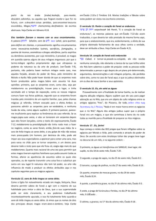 partir
da
raiz
árabe
[árabe] kashafa,
para revelar,
descobrir, adivinhos, ou aqueles que fingiam revelar o que Foi no
futuro, com a descobrir coisas perdidas, para encontrar tesouros
escondidos, Magos,
chartummey, decifradores de escritos
abstrusos. Veja Clarke em Gênesis 41:8.

em Êxodo 2:10 e 2 Timóteo 3:8. Muitas tradições e fábulas sobre
estes podem ser vistos nos escritores orientais.
O versículo 13. Porém o coração de Faraó se endureceu ------------vaiyechezah leb Paroh, "E o coração de Faraó se
endureceu", as mesmas palavras que em Êxodo 7:22 são assim

Eles também fizeram o mesmo com os seus encantamentos.
A palavra
lahatim, vem de
mor Lahat, para queimar,
para definir em chamas, e provavelmente significa encantamentos
como necessários incêndios lustrais, sacrifícios, fumigações, a

traduzidos, e que deveria ter sido prestado da mesma forma aqui,
para que o endurecimento, que era, evidentemente, o efeito de sua
própria obstinada fechamento de seus olhos contra a verdade,
deve ser atribuída a Deus. Veja Clarke em Êxodo 4:21.

queima de incenso, aromáticas e drogas odoríferas, partiu espíritos
ou demônios assistentes, por cujo ministério, é provável, os magos
em questão operou alguns de seus milagres enganosos: por que o
termo milagre significa propriamente algo que ultrapassa os

Versículo 14. coração de Faraó está endurecido------------------------Cabed, é tornar-se pesada ou estúpido, ele não recebe
nenhuma convicção, não obstante a clareza da luz que brilha sobre

poderes da natureza ou da arte de produzir, (ver Êxodo 7:9),

ele. Nós bem sabemos o poder de prejuízo: onde as pessoas estão

portanto, não poderia haver nenhum milagre neste caso, mas

determinados a pensar e agir depois de um plano pré-determinado,
argumentos, demonstrações e até milagres próprios, são perdidos

aqueles forjado, através do poder de Deus, pelo ministério de
Moisés e Aarão. Não pode haver dúvida de que as serpentes reais

sobre eles, como no caso de Faraó aqui, e que os judeus obstinados

foram produzidos pelos magos. Sobre este assunto há duas
opiniões: primeiro, que as serpentes eram, como eles, seja por
malabarismo ou prestidigitação, trouxe para o lugar, e tinha
secretado até o tempo de exposição, como os nossos mágicos

em os dias de nosso Senhor e seus apóstolos.

comuns fazer nas feiras públicas, segundo que as serpentes foram
trazidas pelo ministério de um espírito familiar, que, pelas chamas
mágicas já referido, tinham evocado para o efeito. Ambos os

alguma ablução religiosa. Alguns supõem que ele saiu para pagar
adoração ao rio Nilo, que era um objeto de culto religioso entre os
antigos egípcios. "Pois", diz Plutarco, De Iside, οτδεν
σιμη

pareceres admitir as serpentes para ser verdadeira, e nenhuma
ilusão da vista, como alguns supõem. O primeiro parecer, pareceme insuficiente para explicar os fenômenos do caso referido. Se os
magos jogou suas varas, e elas se tornaram em serpentes depois

Αιγτπσιοιρ

O versículo 15. Eis, ele sairá as águas----------------------------------------- Provavelmente com a finalidade de tomar banho, ou de realizar

Νειλορ "Nada é em maior honra entre os egípcios

que o rio Nilo". Alguns dos antigos judeus supor que o próprio
Faraó era um mágico, e que ele caminhava à beira do rio cedo
todas as manhãs para a finalidade de preparar os ritos mágicos.

que eles foram lançados, como o texto diz expressamente, Êxodo
7:12, malabarismo ou prestidigitação não tinha nada mais a fazer

Versículo 17 . Eis, ferirei --------------------------------------------------------

no negócio, como as varas foram, então, fora de suas mãos. Se a

Aqui começa o relato das DEZ pragas que foram infligidas sobre os

vara de Arão tragou as varas deles, o seu golpe de mão não estava
mais preocupado. Um homem, por destreza de mão, pode até

egípcios por Moisés e Arão, pelo comando e através do poder de
Deus. De acordo com estes Arcebispo Usher dez pragas teve lugar

impor aos seus espectadores a aparecer para comer uma vara, mas
para varas no chão para se tornar serpentes, e um destes para

no decurso de um mês, e na seguinte ordem: -

devorar todo o resto para que ele ficou só, exigia algo mais do que

O primeiro, as águas se transformou em SANGUE, teve lugar, ele

malabarismos. Quanto mais racional de uma vez para permitir que
estes magos tiveram espíritos familiares que podia assumir todas as

supõe, no dia 18 do sexto mês; Êxodo 7:20 .

formas, alterar as aparências de assuntos sobre os quais eles
operados, ou de repente transmitir uma coisa fora e substituir por

O segundo, a praga de sapos, no dia 25 do sexto mês; Êxodo 8:2 .

outra em seu lugar! A natureza não tem tal poder, ea arte não
influencia de modo a produzir os efeitos atribuídos aqui e nos
capítulos seguintes para os mágicos egípcios.
Versículo 12. vara de Arão tragou as varas deles. ---------------------Como o Egito foi notavelmente viciado em magia, feitiçaria, Deus
deveria permitir sábios de Faraó a agir com o máximo de sua
habilidade para imitar a obra de Deus, que a sua superioridade
pode ser visto claramente, e seu poderoso trabalhando
incontestavelmente apurado, e isso foi totalmente feito quando a
vara de Arão tragou as varas deles. Já vimos que os nomes de dois
dos principais desses magos eram Janes e Jambres; Veja Clarke

O terceiro, a praga de piolhos, no dia 27 do sexto mês; Êxodo 8:16 .
Os quarto, enxames de moscas graves, no dia 29 do sexto
mês; Êxodo 8:24 .
A quinta, a pestilência grave, no dia 2º do sétimo mês; Êxodo 9:3 .
A sexta, a praga de furúnculos e feridas, no dia 3º do sétimo
mês; 9:10Êxodo .
O sétimo, o granizo, no 5 º dia do sétimo mês; Êxodo 9:18 .

 
