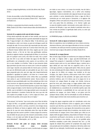 A oitava, a praga de gafanhotos, no dia 8 do sétimo mês; Êxodo
10:12 .

em todos os seus ramos, e os canais de emissão, mas de toda a
água lagos, lagoas e reservatórios, era a sofrer uma mudança
semelhante. E este era estender até a água já trouxe em suas casas

O nono, da escuridão, no dia 10 de Abib, (30 de abril) agora se
tornou o primeiro mês do ano judaico; Êxodo 10:22 . Veja Clarke

para culinária e outros domésticos fins. Como a água do Nilo é
conhecida por ser muito grosso e lamacento, e os egípcios são

em Êxodo 12:2.

obrigados a filtrar com potes de um tipo de terra branca, e às vezes

O décimo, o assassinato do primeiro-nascido, no dia 15 de

com uma pasta feita de amêndoas, o Sr. Harmer supõe que
os vasos de madeira e pedra mencionado acima pode referir-se o

Abibe; Êxodo 12:29. Mas a maioria dessas datas são destituídos da

processo de filtração, o que sem dúvida é praticada entre elas a

prova.

mais remota do período. O significado dado acima, eu acho que
para ser mais natural.

Versículo 18. os egípcios terão nojo de beber da água----------------A força desta expressão não pode ser bem sentida, sem levar em
consideração a simpatia peculiar e grande salubridade das águas do
Nilo. "A água do Egito", diz o Mascrier Abbe, "é tão delicioso, que
não desejaria o calor a ser menos, ou para ser entregue a partir da

As PRIMEIRAS pragas. As ÁGUAS vira SANGUE
Versículo 20 . todas as águas-se tornaram em sangue.
Não só na aparência, mas na realidade, por isso o cheiro se tornou

se para beber de que por comer sal. É comum dizer entre eles, que

altamente ofensiva,, pois estas águas alterados se tornou corrupto
e insalubres, de modo que mesmo os peixes que estavam no rio

se Maomé tivesse bebido dele teria Deus rogado que ele nunca

morreram que as águas não poderia ser bebia; Êxodo 07:21 .

sensação de sede. Os turcos acham tão requintado que elas excita-

podesse morrer, a fim de ter tido esta gratificação contínua.
Quando os egípcios realizar a peregrinação de Meca, ou sair de seu

Versículo 22. os magos fizeram-----------------------------------------------

país em qualquer outra conta, eles falam de nada, mas o prazer
que eles têm à sua volta em beber das águas do Nilo Não há

Mas se toda a água do Egito se transformou em sangue por Moisés,
de onde os mágicos obter a água que eles transformado em

gratificação a ser comparado a este; supera, em sua estima, o de
ver as suas relações e as famílias. Todos os que provaram desta

sangue? Esta pergunta é respondida em Êxodo 7:24. Os egípcios
cavaram poços junto ao rio, para beberem água, e parece que a

água permitem que eles nunca se reuniu com o como em qualquer

água obtida por esse meio não era sangrenta como a do rio:

outro lugar. Quando uma pessoa bebe do mesmo para a primeira
vez que ele dificilmente pode ser persuadido de que não é uma
água preparada pela arte, pois tem algo nele inexprimivelmente

a esta água, portanto, os magos pode operar. Mais uma vez, apesar
de uma comissão geral foi dada a Moisés, não só para transformar
as águas do rio (Nilo), em sangue, mas também as de seus

agradável e agradável ao paladar, e ele deve ter o mesmo valor

córregos, rios, lagos e piscinas, ainda parece muito claro a partir

entre águas que descoberta tem entre vinhos. Mas sua qualidade

de Êxodo 7:20 que ele não proceder, até agora, pelo menos em

mais valiosa é, que é extremamente salutar. Nunca deixe-o ser
bebido em que quantidade pode: isso é tão verdade que não é uma

primeira instância, pois é lá indicou que só as águas do rio se
tornaram em sangue. Depois da praga, sem dúvida, tornou-se

coisa incomum ver algumas pessoas beber três baldes de que em
um dia sem o menor inconveniente Quando eu passar esses elogios

geral. No início, pois, dessa praga, os magos poderia obter outra
água para imitar o milagre, e não seria difícil para eles, por truques

sobre as águas do Egito, é certo! observar que falo apenas do que a

de malabarismo ou a assistência de um familiar espírito, (pois não

do Nilo , que na verdade é a única água potável, para o seu poço de

devemos abandonar a possibilidade de seu uso) para dar uma

água é detestável e insalubre. Fontes são tão raros que eles são

aparência de sangue, um cheiro fétido, e um gosto ruim. Em

uma espécie de prodígio no país, e como a água da chuva , que

qualquer dessas razões, não há contradição na conta do Mosaico,

está fora de questão, como quase não cai no Egito. "

embora alguns tenham sido muito estudioso para encontrar um.

"Uma pessoa", diz Harmer, "que nunca antes ouviu falar da delícia

A praga das águas sangrentas pode ser considerado como uma

da água do Nilo, e as grandes quantidades que, nessa conta são

exibição de justiça retributiva contra os egípcios, para o decreto

beberam dele, vai, tenho a certeza, encontrar uma energia nessas

assassino que decretou que todos os meninos dos israelitas deve

palavras de Moisés ao faraó, os egípcios terão nojo de beber da
água do rio, que ele nunca observado antes Eles nojo de beber

ser afogado em que rio, cujas águas, tão necessários ao seu apoio e
de vida, foram agora tornado não só insalubres, mas mortal, ao ser

dessa água que eles usaram a preferir a todas as águas do universo;

transformado em sangue. Como é bem sabido que o Nilo era um

nojo de beber do que para que eles estavam acostumados a muito
tempo, e, em vez optar por beber de água de poço, que em seu

objeto chefe do egípcio idolatria, (Veja Clarke em Êxodo 7:15) e que
anualmente sacrificavam uma menina, ou como dizem os outros,

país é detestável!" - Observações , vol. iii., p. 564.

tanto um menino e uma menina, a este rio, em gratidão pelos

Versículo 19. Que não pode ser sangue, tanto em vasos

benefícios recebidos a partir dele, (Universal Hist, Vol. I, p 178,
seguida de edição) Deus poderia ter projetado esta praga como

de madeira,

e em

vasos

de pedra.

Não só o próprio Nilo era para ser assim, transformado em sangue

uma punição para tal crueldade: o desprezo e derramou sobre esse
objeto de sua adoração, transformando suas águas em sangue, e

 