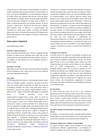 o dedo de Deus, e ainda Faraó continua obstinado, 19. Moisés é
enviado novamente para ele para comandar a ele para deixar ir o
povo, e em caso de desobediência, ele está ameaçado de enxames

Um sapo é em si mesmo um animal muito inofensivo, mas para a
maioria das pessoas que o usam não como um artigo de comida,
extremamente repugnante. Deus, com a mesma facilidade, poderia

de moscas, 20,21. uma promessa feita de que a terra de Gósen,
onde moravam os israelitas, devem ser isentos praga nesta frente,

ter trazido crocodilos, ursos, leões ou tigres ter punido essas
pessoas e seu rei ímpio, em vez de rãs, piolhos, moscas. Mas se ele

22,23. As moscas são enviados de 24. Faraó envia a Moisés e a

tivesse usado qualquer desses animais formidáveis, o efeito teria

Arão, e se oferece para permitir -los a sacrificar na terra , 25. Eles se
recusam, e desejo de ir caminho de três dias para o deserto,

aparecido tão proporcional à causa, que a mão de Deus poderia ter
sido esquecido na punição, e as pessoas teriam sido exasperada

26,27. consente Faraó a deixá-los ir um pouco, desde que

sem ser humilhado. No caso presente, ele mostra a grandeza de

iria suplicar ao Senhor para remover as moscas, 28. consente

seu poder, fazendo um animal, desprovido de toda qualidade do

Moisés, ora a Deus, e as moscas são removidas, 29-31.Depois que o
faraó ainda endureceu o seu coração, e se recusou a deixar que as

mal, o meio de uma agonia terrível com seus inimigos. Como é fácil,
tanto para a justiça e misericórdia de Deus, para destruir ou salvar

pessoas vão, 32.

por

meio

da

mais

desprezível

e

insignificante

de

instrumentos! Embora ele é o Senhor dos Exércitos, ele não tem

Notas sobre o Capítulo 8

necessidade de exércitos poderosos, o ministério dos anjos, ou os
raios de justiça, para punir um pecador ou uma nação pecadora,

Os SEGUNDA praga -FROGS

o sapo ou a mosca em suas mãos é um instrumento suficiente de
vingança.

Versículo 1. Deixa meu povo ir ----------------------------------------------Deus, em grande misericórdia para o Faraó e os egípcios, dá-lhes

3 versículo. o rio criará rãs-----------------------------------------------------

perceber os males que ele pretendia trazer sobre eles, se eles

O rio Nilo, que era um objeto de sua adoração, foi aqui um dos
instrumentos de sua punição. A expressão, trazer abundantemente,
não só mostra os grandes números desses animais, que devem

continuaram em sua obstinação.Tendo tido, portanto, tal aviso, o
mal poderia ter sido evitada por uma humilhação oportuna e
retorno a Deus.

agora infestam a terra, mas também parece implicar que toda
a desova ou óvulos de animais que já estavam no rio e pântanos,

Versículo 2. se tu não -----------------------------------------------------------Nada pode ser mais claro do que o faraó tinha ainda em seu poder

deve ser trouxe milagrosamente a um estado de
perfeição. Podemos supor que os animais já estavam em uma

para ter despedido o povo, e que sua recusa era o mero efeito de

existência de embriões, mas multidões deles não teria chegado a
um estado de perfeição, se não fosse por esta interferência

sua própria obstinação intencional.

milagrosa.Esta suposição será exibido o mais natural quando se
Com sapos -------------------------------------------------------------------------tsepardeim. Esta palavra é de etimologia duvidosa: quase
todos os intérpretes, antigos e modernos, concorda em torná-lo
como nós, embora alguns mencionado por Aben Ezra acha que

considera que o Nilo era notável para a criação de rãs, e esses
outros animais, são principalmente engendrado em lugares
pantanosos, como deve ser deixado nas proximidades do Nilo após
suas enchentes anuais.

o crocodilo se entende, mas estes nunca pode pesar contra o
testemunho conjunto das versões antigas. Parkhurst deriva a
palavra de
tsaphar, denotando a ação rápida, ou movimento

Aos teus fornos --------------------------------------------------------------------

de luz,

de fornos que cavar um buraco no chão, em que inserir um tipo de

e

yada,

para sentir,

como

eles

parecem sentir ou regozijar nos luz, coaxar todos os meses do
verão, ainda escondendo-se no inverno. O nome árabe para este
animal é quase o mesmo com o Hebreu [Árabe] zafda, onde as
cartas são as mesmas, o resch ser omitido. Ele é utilizado como
uma raiz quadriliteral na língua árabe, para significar cheio de rãs
ou contendo sapos: ver Golius . Mas a etimologia verdadeira parece
ser dada por Bochart, que diz que a palavra é composta de
[árabe] Zifa, um banco, e [árabe] rada, a lama, o sapo, porque se
deleita em lugares lamacentos ou pantanosa, e que a partir dessas
duas palavras o substantivo [árabe] zafda é formado, o
[árabe] re ser descartado. No myomachia Batrocho de Homero, o
sapo tem muitos de seus epítetos desta circunstância muito. Daí
Λιμνοφαπιρ?
Deleitando-se
no lago,
Βοπβοποκοισηρ
mentindo ouengendrar na lama, Πηλετρ, e Πηλβασηρ, pertencente
à lama, andar na lama.

Em várias partes do leste, em vez de o que chamamos
barro pote, que tendo suficientemente aquecido, furam seus bolos
para o interior, e quando cozido removê-los e fornecer os seus
lugares com os outros, e assim por diante. Para encontrar esses
lugares cheios de rãs quando eles vieram para aquecê-los, a fim de
fazer o pão, deve ser tanto repugnante e angustiante ao extremo.
Versículo 5. Estende a tua mão sobre as correntes, ao longo--------dos rios-----------------------------------------------------------------------------Os córregos e rios aqui pode consultar as grandes divisões do Nilo,
no Baixo Egito, que foram pelo menos sete, e os canais pelos quais
estes foram conectados; como não havia outros córregos, rios.
Versículo 6. subiram rãs, e cobriram a terra do Egito. ----------------Em alguns escritores antigos, temos exemplos de uma praga
semelhante. Os Abderites, segundo Orósio, e os habitantes de
Paeonia e Dardânia, de acordo com Ateneu, foram obrigados a

 