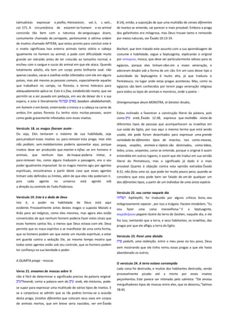 talmudistas expressar o piolho, Hierozoicon, vol. ii, c. xviii.,
col. 571. A circunstância de estarem no homem e no animal
concorda tão bem com a natureza do sanguisugus ácaro,

8:14), então, a suposição de que uma multidão de cervas diferentes
de insetos se entende, vai parecer o mais provável. Embora a praga
dos gafanhotos era milagrosa, mas Deus trouxe tanto e removido

comumente chamada de carrapato, pertencente à sétima ordem
de insetos chamado APTERA, que estou pronto para concluir este é

por meios naturais, ver Êxodo 10:13-19.

o inseto significava. Isso enterra animais tanto otário e cabeça

Bochart, que tem tratado este assunto com a sua aprendizagem de

igualmente no homem ou animal, e pode com dificuldade muito
grande ser extraído antes de ter crescido ao tamanho normal, e

costume e habilidade, segue a Septuaginta, explicando o original
por κτνομτια, mosca, que deve ser particularmente odioso para os

encheu com o sangue e sucos do animal em que ele ataca. Quando

egípcios, porque eles tinham cães em a maior veneração, e

totalmente adulto, ela tem um corpo preto brilhante oval: não

adoraram Anubis sob a forma de um cão. Em um caso desse tipo a

apenas cavalos, vacas e ovelhas estão infestados com ele em alguns
países, mas até mesmo as pessoas comuns, especialmente aqueles

autoridade da Septuaginta é muito alta, já que traduziu o
Pentateuco, no lugar onde estas pragas aconteceu. Mas, como os

que trabalham no campo, na floresta, o termo hebraico para

egípcios são bem conhecidos por terem pago veneração religiosa

adequadamente aplica-se. Este é o fixo, estabelecido inseto, que vai

para todos os tipos de animais e monstros, onde o poeta: -

permitir-se a ser puxado em pedaços, em vez de deixar de ir a sua
espera, e esta é literalmente
baadam ubabbehemah,

Omnigenumque deum MONSTRA, et latrator Anubis,

em homem e em besta, enterrando o tronco e a cabeça na carne de
ambos. Em países floresta Eu tenho visto muitas pessoas, assim
como gado gravemente infestados com esses insetos.
Versículo 18. os magos fizeram assim ------------------------------------Ou seja, Eles tentaram o máximo de sua habilidade, seja
para produzir esses insetos ou para remover esta praga, mas eles
não podiam, sem malabarismos poderia aproveitar aqui, porque

Estou inclinado a favorecer a construção literal da palavra, pois
como
ereb, Êxodo 12:38, expressa que multidão mista de
diferentes tipos de pessoas que acompanharam os israelitas em
sua saída do Egito, por isso aqui o mesmo termo que está sendo
usado, ele pode foram desenhados para expressar uma grande

insetos deve ser produzido que manter e infixo -se em homens e

variedade de diferentes tipos de insectos, tais como moscas,
vespas, vespões, animais e répteis são destinados, como lobos,
leões, ursos, serpentes, corvo se entende, porque o original é assim

animais, que nenhum tipo de truque poderia imitar, e
para remover -los, como alguns traduzem a passagem, era o seu
poder igualmente impossível. Se os magos mesmo agiu por agentes

entendida em outros lugares, e assim que ele traduz em sua versão
literal do Pentateuco, mas o significado já dado é o mais
provável. Quanto à objeção contra esta opinião extraídas Êxodo

espirituais, encontramos a partir deste caso que esses agentes
tinham sido definidos os limites, além de que eles não poderiam ir,
pois
cada agente
no universo está agindo
sob

8:31, não ficou uma só, que pode ter muito pouco peso, quando se
considera que esta pode bem ser falado de um de qualquer um
dos diferentes tipos, a partir de um indivíduo de uma única espécie.

a direção ou controle do Todo-Poderoso.
Versículo 19. Este é o dedo de Deus-----------------------------------------

Versículo 22. vou cortar naquele dia---------------------------------------hiphleythi, foi traduzido por alguns críticos bons, vou

Isto

aqui

milagrosamente separar , por isso a Vulgata: Faciam mirabilem, "Eu

evidente. Provavelmente antes destes magos o suposto Moisés e
Arão para ser mágicos, como eles mesmos, mas agora eles estão
convencidos de que nenhum homem poderia fazer estes sinais que

vou fazer uma coisa maravilhosa." E a Septuaginta,
παπαδοξαςψ pagarei ilustre da terra de Goshen, naquele dia, e ele

esses homens santos fez, a menos que Deus estava com ele. Deus
permite que os maus espíritos a se manifestar de uma certa forma,

pragas por que ele afligiu a terra do Egito.

é,

o

poder

ea

habilidade

de

Deus

está

que os homens podem ver que existe um mundo espiritual, e estar
em guarda contra a sedução. Ele, ao mesmo tempo mostra que
todos estes agentes estão sob seu controle, que os homens podem
ter confiança na sua bondade e poder.
A QUARTA praga - moscas
Verso 21. enxames de moscas sobre ti ------------------------------------não é fácil de determinar o significado preciso da palavra original
hearob, como a palavra vem do
arab, ele misturou, podese supor para expressar uma multitude de vários tipos de insetos. E
se a conjectura se admitir que as rãs podres tornou-se a ocasião
desta praga, (insetos diferentes que colocam seus ovos em corpos
de animais mortos, que em breve seria nascidos, ver em Êxodo

fez isso, isentando que a terra, e seus habitantes, os israelitas, das

Versículo 23. Porei uma divisão ---------------------------------------------peduth, uma redenção, entre o meu povo eo teu povo, Deus
vem mostrando que ele tinha remiu essas pragas a que ele havia
abandonado os outros.
O versículo 24. A terra estava corrompida-------------------------------cada coisa foi destruída, e muitos dos habitantes destruída, sendo
provavelmente picado até a morte por esses insetos
peçonhentos. Este parece ser intimado pelo salmista: "Ele enviou
mergulhadores tipos de moscas entre eles, que os devorou,"Salmos
78:45.

 
