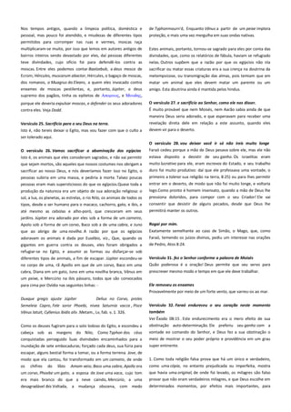 Nos tempos antigos, quando a limpeza política, doméstica e
pessoal, mas pouco foi atendido, e miudezas de diferentes tipos
permitidos para corromper nas ruas e vermes, moscas raça

de Typhonmourn'd, Enquanto Vênus a partir de um peixe implora
proteção, e mais uma vez mergulha em suas ondas nativas.

multiplicaram-se muito, por isso que lemos em autores antigos de
bairros inteiros sendo devastado por eles, daí pessoas diferentes

Estes animais, portanto, tornou-se sagrado para eles por conta das
divindades, que, como os relatórios de fábula, haviam se refugiado

teve divindades, cujo ofício foi para defendê-los contra as

nelas. Outros supõem que a razão por que os egípcios não iria

moscas. Entre eles podemos contar Baalzebub, a deus mosca de
Ecrom; Hércules, muscarum abactor, Hércules, o bagaço de moscas,

sacrificar ou matar essas criaturas era a sua crença na doutrina da

dos romanos, o Muagrus do Eleans, a quem eles invocado contra

metempsicose, ou transmigração das almas, pois temiam que em
matar um animal que eles devem matar um parente ou um

enxames de moscas pestilentas, e, portanto, Júpiter, o deus
supremo dos pagãos, tinha os epítetos de Απομτιορ, e Μτψδηρ,

amigo. Esta doutrina ainda é mantida pelos hindus.

porque ele deveria expulsar moscas, e defender os seus adoradores

O versículo 27. e sacrifício ao Senhor, como ele nos disser.----------

contra eles. Veja Dodd.

É muito provável que nem Moisés, nem Aarão sabia ainda de que
maneira Deus seria adorado, e que esperavam para receber uma

Versículo 25. Sacrifício para o seu Deus na terra. -----------------------Isto é, não tereis deixar o Egito, mas vou fazer com que o culto a
ser tolerado aqui.

revelação direta dele em relação a este assunto, quando eles
devem vir para o deserto.
O versículo 28. vou deixar você ir só não ireis muito longe

O versículo 26. Vamos sacrificar a abominação dos egípcios
Isto é, os animais que eles consideram sagrados, e não vai permitir

Faraó cedeu porque a mão de Deus pesava sobre ele, mas ele não

que sejam mortos, são aqueles que nossos costumes nos obrigam a

muito lucrativo para ele, eram escravos do Estado, e seu trabalho

sacrificar ao nosso Deus, e nós deveríamos fazer isso no Egito, o
pessoas subiria em uma massa, e pediria à morte. Talvez poucas
pessoas eram mais supersticiosos do que os egípcios.Quase toda a

duro foi muito produtivo: daí que ele professava uma vontade, o
primeiro a tolerar sua religião na terra, 8:25) ou para lhes permitir

produção da natureza era um objeto de sua adoração religiosa: o
sol, a lua, os planetas, as estrelas, o rio Nilo, os animais de todos os
tipos, desde o ser humano para o macaco, cachorro, gato, e ibis, e
até mesmo as cebolas e alho-poró, que cresceram em seus
jardins. Júpiter era adorado por eles sob a forma de um carneiro,
Apolo sob a forma de um corvo, Baco sob a de uma cabra, e Juno
que ao abrigo de uma novilha. A razão por que os egípcios

estava disposto a desistir de seu ganho. Os israelitas eram

entrar em o deserto, de modo que não foi muito longe, e voltaria
logo.Como pronto é homem insensato, quando a mão de Deus lhe
pressiona doloridos, para compor com o seu Criador! Ele vai
consentir que desistir de alguns pecados, desde que Deus lhe
permitirá manter os outros.
Rogai por mim. -------------------------------------------------------------------Exatamente semelhante ao caso de Simão, o Mago, que, como

adoravam os animais é dada por Eusébio, viz., Que, quando os
gigantes em guerra contra os deuses, eles foram obrigados a
refugiar-se no Egito, e assumir as formas ou disfarçar-se sob

Faraó, temendo os juízos divinos, pediu um interesse nas orações
de Pedro, Atos 8:24.

diferentes tipos de animais, a fim de escapar. Júpiter escondeu-se

Versículo 31. fez o Senhor conforme a palavra de Moisés ------------

no corpo de uma, rã Apollo em que de um corvo, Baco em uma
cabra, Diana em um gato, Juno em uma novilha branca, Vênus em
um peixe, e Mercúrio na ibis pássaro, todos que são convocados

Quão poderosa é a oração! Deus permite que seu servo para

para cima por Ovídio nas seguintes linhas: -

Ele removeu os enxames--------------------------------------------------------

prescrever mesmo modo e tempo em que ele deve trabalhar.

Provavelmente por meio de um forte vento, que varreu-os ao mar.
Duxque gregis ajuste Júpiter ------------- Delius no Corvo, proles
Semeleia Capro, Fele soror Phoebi, nivea Saturnia vacca , Pisce
Vênus latuit, Cyllenius ibidis alis .Metam., Lv, fab. v, 1. 326.

Versículo 32. Faraó endureceu o seu coração neste momento
também ----------------------------------------------------------------------------Ver Êxodo 08:15 . Este endurecimento era o mero efeito de sua

Como os deuses fugiram para o solo lodoso do Egito, e escondeu a

obstinação auto-determinação. Ele preferiu seu ganho com a

cabeça sob as margens do Nilo; Como Typhon dos céus
conquistadas perseguido Suas divindades encaminhados para a
inundação de sete embocaduras; forçado cada deus, sua fúria para

vontade eo comando do Senhor, e Deus fez a sua obstinação o
meio de mostrar o seu poder próprio e providência em um grau
super eminente.

escapar, alguns bestial forma a tomar, ou a forma terrena. Jove, de
modo que ela cantou, foi transformado em um carneiro, de onde

1. Como toda religião falsa prova que há um único e verdadeiro,

os

Amom veio; Baco uma cabra, Apollo era

como uma cópia, no entanto prejudicada ou imperfeita, mostra

um corvo, Phoebe um gato, a esposa de Jove uma vaca, cujo tom
era mais branco do que a neve caindo, Mercúrio, a uma
desagradável ibis Voltada, a mudança obscena, com medo

que havia uma original, de onde foi levado, os milagres são falso
provar que não eram verdadeiros milagres, e que Deus escolhe em

chifres

do

líbio

determinados momentos, por efeitos mais importantes, para

 