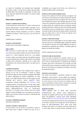 um estado de maturidade, são destruídos pela tempestade,
31; enquanto o trigo e o centeio não, ser adulto, são preservados,
32. Moisés obtém uma cessação da tempestade, 33. Faraó e seus

mortalidade que se seguiu não foi vítima, mas o efeito de um
propósito predeterminado na justiça divina.

servos, vendo isso, endurecem seus corações, e se recusam a deixar
ir o povo, 34,35.

Versículo 6. Todo o gado dos egípcios morreu--------------------------Ou seja, todo o gado que morreram pertencia aos egípcios, mas
não morreu um que pertenceu aos israelitas, Êxodo 9:4,6. Que todo

Notas sobre o capítulo 9

o estoque de gado pertencentes aos egípcios não morreu temos a

Versículo 1. O Senhor Deus dos hebreus ----------------------------------É muito provável que o Senhor prazo,
Jeová, é usado aqui para
apontar particularmente o seu eterno poder e divindade, e que o
termo Deus,
Elohey, se destina a ser entendido no sentido de
suportar, Defensor, Protetor, onipotente, e ser eterno, o apoiador
e defensor dos hebreus, "Deixa meu povo ir, para que eles me
adorem".

mais completa prova, porque não havia gado tanto para ser morto
e salvou vivo na praga que se seguiu, Êxodo 9:19-25. Por este juízo
os egípcios devem ver a vaidade de toda a sua adoração nacional,
quando encontraram os animais que eles não só mantidos sagrado,
mas deificado, morto, sem distinção entre o rebanho comum, por
uma peste enviada da mão de Jeová. Alguém poderia naturalmente
supor que depois disso o culto de animais dos egípcios nunca
poderia mais manter o seu terreno.

A QUINTA praga - a pestilência

Versículo 7. Então Faraó mandou-------------------------------------------Encontrar tantos de seu próprio gado e os de seus súditos mortos,

Versículo 3. A mão do Senhor

ele enviou para ver se a mortalidade chegou ao gado dos israelitas,
a fim de saber se esta fosse uma decisão infligida por seu Deus, e,

O poder de Deus manifestado em julgamento.
Após a cavalos--------------------------------------------------------------------susim. Este é o primeiro lugar que o cavalo é mencionado;
uma criatura para que Egito e Arábia eram sempre famoso
suposto ter o mesmo significado com

SUS é

sas, o que significa

ser ativo, enérgico, ou animada, todos que são apelativos próprios
da cavalo, especialmente na Arábia e Egito. Devido à sua atividade

provavelmente, projetando para substituir os perdidos gado dos
egípcios com aqueles dos israelitas.
A SEXTA - praga dos furúnculos e feridas
Versículo 8. cheias de cinza do forno ---------------------------------------como uma parte da opressão dos israelitas consistia em seu
trabalho nos fornos de tijolo, alguns observaram uma congruência

e rapidez foram sacrificados e dedicado ao sol, e talvez fosse,
principalmente, esta conta que Deus proibiu o uso deles entre os

entre o crime e o castigo. Os fornos, no trabalho do que os hebreus
oprimidos, agora deu os instrumentos de sua punição, pois cada

israelitas.

partícula dessas cinzas, formadas por trabalho injusta e opressora,

A pestilência gravíssima.-------------------------------------------------------

parecia ser um furúnculo ou uma ferida no rei tirânico e sua cruel e
de coração duro pessoas.

A pestilência é uma doença muito contagiosa entre o gado, os
sintomas de que são um pendurado e inchaço da cabeça,
abundância de goma nos olhos, sacudindo na garganta, dificuldade
de respirar, palpitações do coração, cambaleando, um sopro
quente, e uma língua brilhante; que os sintomas provar que uma
inflamação geral ocorreu. A palavra original
deber é
variadamente traduzida. A Septuaginta tem θανασορ, a morte,
a Vulgata tem pestis, uma praga ou peste, a versão saxão, {anglo-

Versículo 9. será uma fervura ------------------------------------------------shechin . Esta palavra é geralmente exposto, um edema
inflamatório , a ferver queima ; uma das aflições mais pungentes,
não imediatamente mortal, que pode muito bem afetar a superfície
do corpo humano. Se uma única fervura em qualquer parte do
corpo, o sistema gera um todo em febre, o que deve ser um grande
angústia deles no corpo, na ocasião mesmo tempo!

saxão}, de {anglo-saxão}, para morrer, qualquer doença fatal. Nossa
palavra
Inglês pestilência vem
tanto
do
francês mourir,
para morrer, ou do grego μαπαινψ maraino, para crescer magra,

Rompendo com blains----------------------------------------------------------ababuoth, deve vir de
baah, para inchar,

definhar. O termo mortalidade seria o mais próximo em sentido ao
original, como nenhuma doença em particular é especificado pela

protuberância para

palavra hebraica.
4 versículo. o SENHOR fará separação
Veja Clarke em Êxodo 8:22.
Versículo 5. Amanhã, o Senhor fará isto ---------------------------------por assim prever o mal, ele mostrou sua presciência e poder, ea
partir deste, tanto os egípcios e hebreus tem que ver que a

fora;

qualquer

edema

inflamatório, nó,

ou pústula, em qualquer parte do corpo, mas principalmente nas
partes mais glandulares, o pescoço, braço, virilha, Septuaginta
traduzi-lo assim: Και εςσαι
υλτκσιδερ αναζεοτςαι que serás
uma úlcera com pústulas queima. Parece ter sido uma desordem de
um raro tipo e, portanto, ele é chamado por meio de distinção, as
úlceras do Egito, Deuteronômio 28:27, talvez nunca tenha
conhecido antes nessa ou em qualquer outro país. Orósio diz que
na sexta praga "todas as pessoas estavam empoladas, que as

 