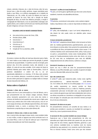 móveis, cobrindo, tribunais, etc, o altar de bronze, altar de ouro,
bronze Lave, o óleo da unção, perfume, roupas sacerdotais para
Aarão e seus filhos, e os artífices empregados em o trabalho do
Tabernáculo, etc. Ele, então, dá conta da idolatria de Israel na
questão do bezerro de ouro, feito sob a direção de Aarão;
desagrado de Deus, ea morte dos idólatras principais, a ereção e
consagração do Tabernáculo, e seu ser preenchido e abrangeu com
a glória divina, com a ordem ea forma de suas marchas pela direção
do pilar milagrosa; com que o livro conclui.
SEGUNDO LIVRO DE MOISÉS CHAMADO ÊXODO

Versículo 7. os filhos de Israel frutificaram -------------------------------paru, um termo geral, significando que eles eram como árvores
saudáveis, trazendo uma abundância de frutas.
E aumentou -----------------------------------------------------------------------yishretsu, aumentaram como peixes, como a palavra original
implica. Veja Gênesis 1:20, e a nota lá. Veja Clarke em Gênesis 1:20.
Abundantemente ----------------------------------------------------------------yirbu, eles multiplicado, o que é um termo independente, e
não devem ter sido usado como um advérbio pelos nossos

Ano antes do Ano comum de Cristo, 1706.

tradutores.

Período Juliano, 3008.
Ciclo do Sol, 7.
Carta Dominical, F.

E foram fortalecidos grandemente -----------------------------------------vaiyaatsmu bimod Meod, e eles tornaram-se fortes

Ciclo da Lua, 2.
Proclamação de 15.

além da medida-superlativamente, superlativamente, para que a

Criação de Tisri ou setembro, 2298.

a providência de Deus, principalmente devido a duas causas: 1. As

terra (Gosen) se encheu deles. Este aumento foi surpreendente, sob
mulheres hebréias eram extremamente fértil, sofreu muito pouco

Capítulo 1

no parto e, provavelmente, muitas vezes trazido gêmeos. 2. Não

Os nomes e número dos filhos de Israel que desceram para o Egito,

parece ter havido prematuras mortes entre eles. Assim, em cerca
de 215 anos eles se multiplicaram para mais de 600.000,
independentemente de velhos homens, mulheres e crianças.

1-5. José e todos os seus irmãos que morrem de geração, 6. grande
aumento de sua posteridade, 7. A política cruel do rei do Egito, para
destruir eles, 8-11. Eles aumentam muito, não obstante a sua
aflição, 12. conta de sua dura servidão, 13,14. ordem de Faraó às
parteiras hebréias para matar todos os homens filhos, 15,16. As
parteiras desobedecer a ordem do rei, e, ao ser
questionado, defenderem a si mesmos, 17-19. Deus está contente

Versículo 8. levantou-se um novo rei --------------------------------------Quem era isso é difícil de dizer. Foi provavelmente Ramsés
Miamun, ou seu filho Amenófis, que o sucedeu no governo do Egito
sobre Ano Mundial 2400, antes de Cristo 1604.

com a sua conduta, abençoa, e aumenta as pessoas, 20,21. Faraó
dá uma ordem geral para os egípcios a se afogar todas as crianças

Que não conhecia José. --------------------------------------------------------O verbo
yada, que traduzimos saber, muitas vezes significa

do sexo masculino dos hebreus, 22.

para reconhecer ou
aprovar. Veja Juízes
2:10; Salmos
1:6; 31:7; Oséias 2:8; Amós 3:2. Os verbos gregos ειδψ e γινψςκψ

Notas sobre o Capítulo 1
Versículo 1. Estes são os nomes -------------------------------------------

são usados exatamente no mesmo sentido no Novo
Testamento. Veja Mateus 25:12, e; 1 João 3:1. Podemos, portanto,
compreender pelo novo rei não saber José, sua desaprovação de

Embora este livro é uma continuação ou o livro de Gênesis, com o

que o sistema de governo que José havia estabelecido, bem como a

que provavelmente era nos tempos antigos siameses, Moisés
achou necessário apresentá-lo com uma conta dos nomes e

sua altivez recusando-se a reconhecer as obrigações em que toda a
terra do Egito, foi colocado para este eminente ministro principal

números da família de Jacó quando eles vieram para o Egito, para

de um de seus antecessores.

mostrar que, embora eles eram então muito poucos, mas em um
curto espaço de tempo, sob a bênção especial de Deus, eles haviam
multiplicado muito, e, assim, a promessa feita a Abraão foi

Versículo 9. Ele disse ao seu povo -------------------------------------------Ele provavelmente convocou um conselho de seus nobres e os

literalmente cumprida.Veja as notas sobre Gênesis 46.

anciãos para considerar o assunto, eo resultado foi a perseguir e
destruí-los, como é posteriormente afirmou.

Versículo 6. Faleceu José, e todos os seus irmãos ----------------------Isto é, José já tinha sido algum tempo morto, como também todos
os seus irmãos, e todos os egípcios que tinha conhecido Jacó e os
seus doze filhos, e este é um tipo de razão por que o importante

O versículo 10. Eles se juntam também aos nossos inimigos---------

serviços executados por José foram esquecidas.

longa série de anos tinham, segundo Manetho, governou o país

Especula-se que o faraó tinha provavelmente de olho nas
opressões que o Egito tinha sofrido sob o pastor reis, que, por uma
com extrema crueldade. Como os israelitas eram da mesma
profissão (ou seja, pastores) o rei, ciumento cruel foi fácil atribuirlhes os mesmos motivos; tendo como certo que eles estavam

 
