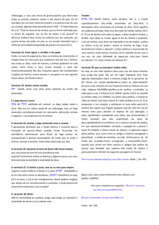 relâmpagos, e caiu uma chuva de granizo-pedras que destruíram
todos os animais, pássaros, peixes e até mesmo do país. Ele foi
atendido com um forte cheiro de enxofre, e as pedras eram de uma
cor azulada, algumas delas pesando peso £ 100. " O Todo-Poderoso
diz a Jó: "Viste os tesouros da saraiva, que eu tenho reservado para
o tempo da angústia, até ao dia da peleja e da guerra?" Jó

Trovões -----------------------------------------------------------------------------Koloth Elohim, vozes de Deus; isto é, o trovão
superlativamente alto. Então montanhas de Deus 36:6, o
desrespeito altas montanhas um príncipe de Deus 23:6 ) significa
um poderoso príncipe. Veja uma descrição do trovão, Salmos 29:38 :"A voz do Senhor está sobre as águas: o Deus da glória troveja, o

38:22,23. Embora Deus tenha tal artilharia em seu comando, em
quanto tempo ele pode um país ou um mundo desolado! Veja o

Senhor está sobre as muitas águas A voz do Senhor é poderosa,

relato de uma notável tempestade de granizo em Josué 10:11.

os cedros, A voz do Senhor separa as chamas do fogo, A voz
do Senhor faz tremer o deserto", a faísca elétrica é mencionado de

Versículo 19. Envie agora, e recolher o teu gado==============
Então, no meio do julgamento, Deus se lembrou de misericórdia. O

uma maneira muito bonita, Jeremias 10:13: Quando ele faz soar a

milagre deve ser feito para que soubessem que ele era o Senhor,

em Gênesis 7:11. Veja e Clarke em Gênesis 8:1.

mas todas as vidas, tanto de homens e animais poderiam ter sido
salvas, tinha Faraó e seus servos tomado o aviso tão

Versículo 29. que eu estenderei minhas mãos----------------------------

misericordiosamente lhes deu. Enquanto alguns não consideravam

a voz do Senhor, está cheio de majestade A voz do Senhor quebra

sua voz, há uma infinidade de águas dos céus. Veja Clarke

a palavra do Senhor, outros temiam, e seu gado e os seus agentes

Ou seja, eu vou fazer súplica a Deus para que ele possa remover
esta praga. Isto pode não ser um lugar impróprio para fazer

foram salvos, Ver Êxodo 9:20,21.

algumas observações sobre a maneira antiga de se aproximar do
Ser Divino em oração. Ajoelhando-se, estica as mãos elevantá-

Versículo 23. Senhor enviou trovões---------------------------------------Koloth, vozes, mas altos, peals repetidas do trovão são

las para o céu, estavam em uso freqüente entre os hebreus em seu
culto religioso. SALOMÃO ajoelhou-se de joelhos, e estendeu as

destinadas.

mãos para o céu; 2 Crônicas 6:13. DAVID; Salmos 143:6: Eu estendo
as minhas mãos a ti. ESDRAS: caí sobre meus joelhos, e estendi as
mãos ao Senhor meu Deus; Esdras 9:5.Veja também Jó 11:13: Se tu

E o fogo desceu à terra---------------------------------------------------------vattihalac esh aretsah, eo fogo andou sobre a

preparares o teu coração, e estenderes as tuas mãos para ele. A

terra . Não era um súbito clarão de um relâmpago, mas um fogo
devorador, caminhando através de cada parte, destruindo animais
e vegetais, e seu progresso era irresistível.

maioria das nações que fingiam qualquer tipo de culto fez uso do
mesmo meio para abordar os objetos de sua adoração, a
saber, ajoelhando e estendendo suas mãos; que personalizado, é

O versículo 24. saraiva, e fogo misturado entre a saraiva -----------É geralmente permitido que o fluido elétrico é essencial para a

muito provável que eles emprestado do povo de
Deus ajoelhando foi já considerou ser a postura correta de súplica,
em que expressa humildade, contrição, e sujeição. Se a pessoa a

formação de granizo. Nesta ocasião, foram fornecidas em

quem foi dirigida a súplica estava ao alcance, o suplicante pegou

abundância sobrenatural, para fluxos de fogo parece ter
acompanhado o granizo descendente, de modo que as ervas e

pelos joelhos, pois, como entre os antigos a testa foi consagrado a
genialidade, a orelha de memória, ea mão direita para a fé, de

árvores, animais e homens, foram todos destruídos por eles.

modo que os joelhos foram consagrados a misericórdia. Assim,

O versículo 26. Somente na terra de Gosen não houve saraiva.
que uma prova do sinal de uma providência mais

aqueles que caíram em favor suplicou e apegou dos joelhos da
pessoa cuja bondade que suplicou. Este modo de súplica é
particularmente referido nas seguintes passagens em Homer:

especial! Certamente ambos os hebreus e egípcios lucrou com essa
demonstração da bondade e severidade de Deus.

Τψν ντν μιν μνηςαςα παπεζεο, και λαβε γοτνψν Ilíada i., Ver. 407.

O versículo 27. O Senhor é justo, mas eu eo meu povo ímpios. ---original é muito enfática: O Senhor é o justo, (
hatstaddik), e
eu eo meu povo somos os pecadores, (

hareshaim) ou seja,

Ele é só justo, e nós só são transgressores. Quem poderia imaginar
que depois de tal reconhecimento e confissão, o faraó deveria ter
novamente endureceu o seu coração?

Agora, pois, estas coisas lembrando Jove, abraçar seus
joelhos. COWPER.
Para que a resposta se o seguinte: - Και σοσ’ επεισα σοι
ειμι Διορ ποσι φαλκοβασερ δψ,

O versículo 28. Basta -----------------------------------------------------------Não há necessidade de qualquer praga mais longe, eu submeter à

Και μιν γοτναςομαι, και μιν πειςεςθαι

autoridade de Jeová e irá se rebelar mais.
Ilíada i. Ver. 426.

 