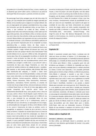 ele poderia ter se humilhou diante de Deus, e assim, impediu que
os desastres que caíram sobre a terra, e salvou-se e seu povo da
destruição? Mas ele seria pecar e, portanto, ele deve ser punido.

encontrou lucrativa para o Estado: estes são absorvidos no amor do
mundo, o amor do prazer e do amor de ganho; nem eles deixar
uma luxúria ir, mesmo na presença dos trovões do Sinai, à vista ou

Na sexta praga Faraó tinha vantagens que ele não tinha antes. Os

da agonia, suor de sangue, crucificação e morte de Jesus Cristo! Ai
de mim! Quantos têm o hábito de considerar o Faraó o pior dos

magos, por suas imitações bem-sucedida do milagres operados por

seres humanos, inevitavelmente cortado da possibilidade de ser

Moisés, tornou duvidoso para os egípcios se o próprio Moisés não

salvo por causa de suas iniqüidades, que superá-lo até agora na
crueldade de suas vidas, que Faraó, endurecendo seu coração

era um mago agindo sem qualquer autoridade divina, mas a praga
dos furúnculos, que eles não poderiam imitar, em que foram -se

contra dez pragas, parece um santo, quando comparados com

tristes, e que confessou ser o dedo de Deus, resolveu o
negócio.Faraó tinha mais nenhuma desculpa, e deve saber que ele
agora tinha que lutar, não com Moisés e Arão, os mortais como ele,

aqueles que estão a endurecer o coração contra 10 milhões de

mas com o Deus vivo. Que estranho, então, que ele deve continuar

estado é, o retorno possas, e tu, mesmo tu, encontrar misericórdia

a resistir! Muitos afetam a ser espantado com isso, e acho que deve
ser atribuída somente a uma influência controladora soberana de

através do sangue do Cordeiro.

Deus, que tornaram impossível para ele se arrepender ou tomar

Veja as observações no final do próximo capítulo. Veja Clarke

advertência. Mas

em Êxodo 10:29.

a

conduta

inteira

de

Deus

mostra

a

misericórdias. Leitor,
arte tu deste
número? Prossiga
mais
longe! Os juízos de Deus não demorar. Desesperado como teu

improbabilidade de esta opinião: e não é a conduta de Faraó e seus
cortesãos copiado e reagiu milhares de pessoas que nunca são

Capítulo 10

suspeitos de estar sob qualquer decreto como necessitando? Todo
pecador debaixo do céu, que tem a Bíblia na mão, está agindo da
mesma peça. Deus diz ao praguejador eo profano, tu deverás não
tomarás o nome do Senhor teu Deus em vão, e ainda jurando
comum e profanidade são mais escandalosamente comum entre
multidões que carregam o cristão nome, e que presumir sobre a

Moisés é novamente enviado para Faraó, e protesta com ele
sobre sua recusa em deixar os hebreus, 1-3. A oitava praga, viz.,
de gafanhotos, está ameaçada, 4. A extensão ea natureza opressiva
desta praga, 5, 6. Conselho de Faraó servos lhe demitir os hebreus,
7. Ele chama para Moisés e Arão, e pergunta quem eles são

misericórdia de Deus para chegar, finalmente, ao reino dos
céus!Ele diz também, Lembre-se do sábado dia para o santificar;

de hebreus que desejam ir, 8. Moisés ter respondido que todo o
povo, com os seus rebanhos e manadas deve ir e realizar uma festa

Não matarás; tu não cometer adultério; Não furtarás; Não dirás
falso testemunho; não cobiçarás , e sanções a todos esses

ao Senhor, 9, Faraó está enfurecido, e ter concedido permissão
apenas para os homens, dirige a Moisés e a Arão de sua presença,
10,11. Moisés é ordenado a estender a sua mão e trazer
os gafanhotos, 12. Ele o faz, e um vento leste é enviado e que,

mandamentos com a mais terrível penalidades, e ainda, com todas
essas coisas antes deles, ea crença professada que veio de Deus,
sábado infratores, homens-assassinos, adúlteros, fornicadores,
ladrões, homens desonestos, falsos testemunhos, mentirosos,
caluniadores, caluniadores, homens avarentos, os amantes do
mundo mais do que amigos de Deus, são encontrados por centenas
e milhares! Quais foram os crimes do rei meio cego egípcio pobre

soprando tudo o que o dia e a noite, traz os gafanhotos na manhã
seguinte, 13. A devastação ocasionada por esses insetos,
14,15. Faraó é humilhado, reconhece o seu pecado, e implora
Moisés para interceder com Jeová para ele, 16,17. Moisés faz isso,

um

e, a seu pedido um vento oeste forte é enviado, que transporta
todos os gafanhotos para o Mar Vermelho, 18,19. Coração de Faraó

relativamente desconhecido Deus; estes pecado contra o Deus de

está endurecido novamente, 20. Moisés é ordenado para trazer

seus pais, contra o Deus e Pai de Aquele a quem chamam o seu
Senhor e Salvador, Jesus Cristo! Eles pecam com a Bíblia em sua

os nona praga de extraordinária trevas sobre toda a terra do Egito,
21. A natureza, duração e efeitos deste, 22,23. Faraó, mais uma vez

mão, e uma convicção de sua autoridade divina em seus

humilhado, consente em deixar o povo ir, desde que deixam seu

corações. Eles pecar contra a luz e conhecimento; contra as
verificações de suas consciências, as reprovações de seus amigos,

gado por trás de 24. Moisés insiste em ter todo o seu gado, por

quando

comparado

com

estes! Ele

pecou

contra

as admoestações dos mensageiros de Deus, contra Moisés e Aarão
na lei; contra o testemunho de todos os profetas, contra os
evangelistas, os apóstolos, o Criador do céu e da terra, o Juiz de

causa dos sacrifícios que eles devem fazer para o Senhor,
25,26. Faraó, mais uma vez endurecido, recusa-se, 27. Ordens
Moisés de sua presença, e ameaça-o de morte se ele já voltar,
28.Moisés sai com a promessa de retornar não mais de 29.

todos os homens, e Salvador do mundo! Quais foram os crimes de
Faraó para os crimes de estes? Em comparação, seu átomo de
torpeza moral está perdido em seu mundo de iniqüidade. E, no
entanto, que supõe estas sob qualquer necessitando decreto para o

Notas sobre o Capítulo 10

pecado, e ir para a perdição? Também não são, nem era faraó. Em

de Deus sofreu sua obstinação natural a prevalecer, que ele

todas as coisas Deus tem provado tanto a Sua justiça e misericórdia

poderia ter mais distantes oportunidades de mostrar o seu poder

para ser claro neste ponto. Faraó, através de um princípio
de cobiça, se recusou a demitir os israelitas, cujos serviços ele

eterno e Divindade.

Versículo 1. endureceu o seu coração--------------------------------------

 