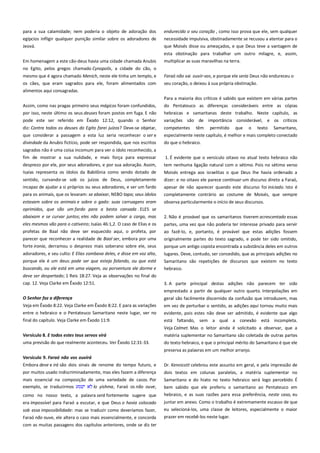 para a sua calamidade; nem poderia o objeto de adoração dos
egípcios infligir qualquer punição similar sobre os adoradores de
Jeová.

endurecido o seu coração , como isso prova que ele, sem qualquer
necessidade impulsiva, obstinadamente se recusou a atentar para o
que Moisés disse ou ameaçados, e que Deus teve a vantagem de

Em homenagem a este cão-deus havia uma cidade chamada Anubis

esta obstinação para trabalhar um outro milagre, e, assim,
multiplicar as suas maravilhas na terra.

no Egito, pelos gregos chamado Cynopolis, a cidade do cão, o
mesmo que é agora chamado Menich, neste ele tinha um templo, e

Faraó não vai ouvir-vos, e porque ele seria Deus não endureceu o

os cães, que eram sagrados para ele, foram alimentados com
alimentos aqui consagradas.

seu coração, o deixou à sua própria obstinação.
Para a maioria dos críticos é sabido que existem em várias partes

Assim, como nas pragas primeiro seus mágicos foram confundidos,
por isso, neste último os seus deuses foram postos em fuga. E não

do Pentateuco as diferenças consideráveis entre as cópias
hebraicas e samaritanas deste trabalho. Neste capítulo, as

pode este ser referido em Êxodo 12:12, quando o Senhor

variações são de importância considerável, e os críticos

diz: Contra todos os deuses do Egito farei juízos? Deve-se objetar,

competentes

que considerar a passagem a esta luz seria reconhecer o ser e
divindade da Anubis fictício, pode ser respondida, que nos escritos

especialmente neste capítulo, é melhor e mais completo conectado
do que o hebraico.

sagrados não é uma coisa incomum para ver o ídolo reconhecido, a
fim de mostrar a sua nulidade, e mais força para expressar

1. É evidente que o versículo oitavo no atual texto hebraico não

têm

permitido

que

o

texto

Samaritano,

desprezo por ele, por seus adoradores, e por sua adoração. Assim,
Isaías representa os ídolos da Babilônia como sendo dotado de

tem nenhuma ligação natural com o sétimo. Pois no sétimo verso

sentido, curvando-se sob os juízos de Deus, completamente
incapaz de ajudar a si próprios ou seus adoradores, e ser um fardo

dizer: e no oitavo ele parece continuar um discurso direto a Faraó,

para os animais, que os levaram: se abaixar, NEBO tapa; seus ídolos

Moisés entrega aos israelitas o que Deus lhe havia ordenado a
apesar de não aparecer quando este discurso foi iniciado. Isto é
completamente contrário ao costume de Moisés, que sempre

estavam sobre os animais e sobre o gado: suas carruagens eram
oprimidos, que são um fardo para a besta cansada . ELES se

observa particularmente o início de seus discursos.

abaixam e se curvar juntos; eles não podem salvar a carga, mas

2. Não é provável que os samaritanos tiverem acrescentado essas

eles mesmos vão para o cativeiro; Isaías 46:1,2. O caso de Elias e os
profetas de Baal não deve ser esquecido aqui, o profeta, por
parecer que reconhecer a realidade de Baal ser, embora por uma
forte ironia, derramou o desprezo mais soberano sobre ele, seus

partes, uma vez que não poderia ter interesse privado para servir
ao fazê-lo, e, portanto, é provável que estas adições fossem

adoradores, e seu culto: E Elias zombava deles, e disse em voz alta,

lugares. Deve, contudo, ser concedido, que as principais adições no

porque ele é um deus: pode ser que esteja falando, ou que está
buscando, ou ele está em uma viagem, ou porventura ele dorme e

Samaritano são repetições de discursos que existem no texto
hebraico.

deve ser despertado; 1 Reis 18:27. Veja as observações no final do
cap. 12. Veja Clarke em Êxodo 12:51.

3. A parte principal destas adições não parecem ter sido

originalmente partes do texto sagrado, e pode ter sido omitido,
porque um antigo copista encontrada a substância deles em outros

emprestado a partir de qualquer outro quarto. Interpolações em
O Senhor faz a diferença-------------------------------------------------------Veja em Êxodo 8:22. Veja Clarke em Êxodo 8:22. E para as variações

geral são facilmente discernido da confusão que introduzem, mas
em vez de perturbar o sentido, as adições aqui tornou muito mais

entre o hebraico e o Pentateuco Samaritano neste lugar, ver no

evidente, pois estes não deve ser admitido, é evidente que algo

final do capítulo. Veja Clarke em Êxodo 11:9.

está faltando, sem a qual a conexão está incompleta.

Versículo 8. E todos estes teus servos virá ---------------------------------

Veja Calmet. Mas o leitor ainda é solicitado a observar, que a
matéria suplementar no Samaritano são coletada de outras partes

uma previsão do que realmente aconteceu. Ver Êxodo 12:31-33.

do texto hebraico, e que o principal mérito do Samaritano é que ele
preserva as palavras em um melhor arranjo.

Versículo 9. Faraó não vos ouvirá------------------------------------------Embora deve e irá são dois sinais de renome do tempo futuro, e
por muitos usado indiscriminadamente, mas eles fazem a diferença

Dr. Kennicott celebrou este assunto em geral, e pela impressão de

mais essencial na composição de uma variedade de casos. Por
exemplo, se traduzirmos
lo yishma, Faraó os não ouve,

dois textos em colunas paralelas, a matéria suplementar no
Samaritano e do hiato no texto hebraico será logo percebido. É
bem sabido que ele preferiu o samaritano ao Pentateuco em

como no nosso texto, a palavra será fortemente sugere que

hebraico, e as suas razões para essa preferência, neste caso, eu

era impossível para Faraó a escutar, e que Deus o havia colocado

juntar em anexo. Como o trabalho é extremamente escasso de que

sob essa impossibilidade: mas se traduzir como deveríamos fazer,
Faraó não ouve, ele altera o caso mais essencialmente, e concorda
com as muitas passagens dos capítulos anteriores, onde se diz ter

eu selecioná-los, uma classe de leitores, especialmente o maior
prazer em recebê-los neste lugar.

 