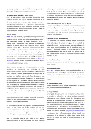 apenas esperando por uma oportunidade favorável para se juntar
aos inimigos da Egito, e assim toda a terra invadida.

de Faraó quando subiu ao trono, um nome que, em sua acepção
geral, significa o mesmo que o rei ou monarca, mas na sua
literal significado, como Bochart foi amplamente provado, significa

Versículo 11. posto sobre eles a tarefa mestres -------------------------Sarey missim, chefes ou príncipes de encargos, obras,

um crocodilo, que sendo um animal sagrado entre os egípcios, a
palavra pode ser adicionado a seus reis, a fim de obter-lhes a maior

ou tributo επιςσασαρ σψν επγψν, setembro supervisores de as

reverência e respeito.

obras. As pessoas que nomearam seu trabalho, e exigiram o
desempenho dele. O trabalho em si é opressiva, e da forma em que
foi exigido, mais ainda, há algum espaço para pensar que eles não
só trabalhou-os sem piedade, mas também obrigou a pagar um
tributo exorbitante ao mesmo tempo.
Tesouro cidades------------------------------------------------------------------Arey miscenoth, loja cidades-celeiros públicos. Calmet
supõe que este é o nome de uma cidade, e traduz o verso assim:"..
Eles

construíram

cidades,

a

saber,

Miscenoth,

Pitom e

Versículo 12. Mas quanto mais os afligem-------------------------------A margem tem muito quase preservada a importação do original: E
como eles afligiam, para que eles se multiplicaram e que eles
cresceram Ou seja, na proporção de suas aflições foi a sua
prosperidade, e teve seus sofrimentos sido maior, o aumento teria
sido ainda mais abundante.
O versículo 13. Para servir com rigor --------------------------------------bepharech , com crueldade, opressão grande ; ser feroz com

Ramsés" Pitom é suposto ser o que Heródoto chama Patumos.

eles. A palavra feroz é suposto por alguns de ser derivado do

Ramessés, ou melhor, Ramsés, (pois é a mesma palavra hebraica

hebraico, bem como o latim ferox, de que nós mais imediatamente

como em Gênesis 47:11, e devem ser escritos da mesma forma

trazer nosso termo Inglês. Este tipo de crueldade contra os
escravos, e ferocidade, sentido, e dureza de coração, foram

aqui como lá), é suposto ter sido o capital da terra de Gosen,
mencionado no livro de Gênesis por antecipação, pois
provavelmente não foi erguido até depois dos dias de José, quando
os israelitas foram levados em que a opressão grave descrito no
livro do Êxodo. A Septuaginta acrescentar aqui, é και Ων, εςσιν
Heliópolis, ou seja, a cidade do sol. A mesma leitura é
encontrado também no copta versão.
Alguns escritores supor que para além destas cidades os israelitas
construíram as pirâmides. Se esta conjectura ser bem
fundamentada, talvez eles destinam-se, a palavra
miscenoth,
que, a partir de

Sachan, para estabelecer-se na loja, pode ser

destinado para significar lugares onde Faraó depositaram seus
tesouros, e de sua estrutura que eles parecem ter sido projetados
por algo desse tipo. Se a história das pirâmides não ser encontrado
no livro do Êxodo, é outro lugar existente, a sua origem, se aludiu
aqui, se perdendo em sua antiguidade muito remota. Diodoro da
Sicília, que tem dado as melhores tradições que pôde encontrar em
relação a eles, diz que não houve acordo nem entre os habitantes
ou os historiadores sobre a construção do pyramids.-Bib. Hist.,
Lib. 1., Boné. LXIV.
Josefo diz expressamente que uma parte da opressão sofrida pelos
israelitas no Egito foi ocasionada pela construção de
pirâmides. Veja Clarke em Êxodo 1:14.
No livro do Gênesis, e neste livro, a palavra Faraó freqüentemente
ocorre, o que, apesar de muitos supõem que ele seja
um bom nome peculiar a uma pessoa, e por esta suposição
confundir os atos de vários reis egípcios, no entanto, é para ser
entendido apenas como um nome do ofício.
Pode ser necessário observar que todos os reis egípcios,
independentemente do seu próprio nome foi, levou o apelido

especialmente vedado aos filhos de Israel. Veja Levítico 25:43,46,
onde a mesma palavra é usada: Tu não dominá-lo com RIGOR, mas
temerás o teu Deus.
Versículo 14. Eles fizeram amargar a vida --------------------------------Assim que eles se tornaram cansado da vida, através da gravidade
de sua servidão.
Com uma dura servidão--------------------------------------------------------baabodah kashah, com grave servidão. Este foi o
caráter geral de sua vida no Egito, era uma vida de servidão mais
dolorosa, opressivo suficiente em si mesmo, mas fez muito mais
pela maneira cruel de seu tratamento durante a execução de suas
tarefas.
Em argamassa e em tijolos----------------------------------------------------Primeiro, em escavar o barro, amassar, e prepará-la, e em segundo
lugar, formando-o em tijolos, secá-los ao sol,
De serviços na área--------------------------------------------------------------de transporte desses materiais para os locais onde eles deveriam
ser formados em edificações, e servindo os construtores enquanto
trabalhava nas obras públicas. Josefo diz: "Os egípcios uma
variedade de formas inventadas para afligir os israelitas, porque
ordenou-lhes para cortar um grande número de canais para o rio, e
para construir muros para as suas cidades e muralhas, que eles
possam conter o rio, e dificultar a sua águas de estagnação após a
sua ultrapassagem seus próprios bancos, que estabeleceram-los
também para construir pirâmides, (πτπαμιδαρ σε ανοικοδομοτνσερ)
e usava-os para fora, e os forçou a aprender todos os tipos de artes
mecânicas, e de se habituar ao trabalho duro. "-Antiq., lib. ii.,
boné. ix., sec. 1. Philo tem quase o mesmo testemunho, p. 86,
Edit. Mangey.

 
