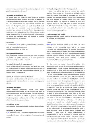 commemorari, ut posteris constaret, quo Mense, et quo die mensis
paseha et azyma celebranda essenc".

Versículo 6 . Vós guardareis até ao décimo quarto dia =--------------o cordeiro ou cabrito era para ser retirado do rebanho
no décimo dia, e manteve-se e alimentado por si só até o décimo

Versículo 3 . No dia dez deste mês------------------------------------------Em tempos depois eles começaram a sua preparação no décimo

quarto dia, quando estava para ser sacrificado. Isso nunca foi
ordenado, nem praticado depois. O rabinos marcar quatro coisas

terceiro dia ou dias antes da Páscoa, o que não foi celebrada até

que foram exigidos no primeiro páscoa que nunca foram

o décimo quarto dia, ver Êxodo 12:6, mas nesta ocasião, como este

necessários depois: 1. A ingestão do cordeiro em suas casas
dispersas através de Gosen. 2.A tomar o cordeiro no décimo

foi a sua primeira páscoa, eles provavelmente necessário mais
tempo para ficar pronto, como um estado de confusão muito

dia. 3. O impressionante de seu sangue nos umbrais e vergas de

grande deve ter prevalecido neste momento. Observações
Ainsworth que neste dia os israelitas fizeram depois passar por
Jordão para a terra de Canaã, Josué 4:19. E Cristo, o nosso Cordeiro

suas casas. E, 4. Sua comer com pressa. Estas coisas não eram

Pascal, neste dia entrou em Jerusalém, montado em um jumento,

A toda montagem deve matá-lo ---------------------------------------------

as pessoas que carregam ramos de palmeira, e chorando,
Hosana, João 12:1,12, 13 cumprida.

Qualquer pessoa pode matá-lo, não o ato de sacrifício, neste caso,
ser confinado para os sacerdotes.

Um cordeiro
A palavra original

À noite ------------------------------------------------------------------------------Beyn haarbayim, "entre as duas noites." Os judeus

seh significa o jovem de ovelhas e de cabras, e

pode ser traduzido indiferentemente
ou cordeiro ou cabrito. Ver Êxodo 12:5.

necessárias das gerações seguintes.

dividiram o dia em manhã e noite: até o sol passou
o meridiano tudo era manhã ou antes do meio-dia, depois disso,
tudo era tarde ou noite. Sua primeira noite começou logo após doze

Um cordeiro para uma casa --------------------------------------------------toda O anfitrião de Israel foi dividido em doze tribos, essas tribos
em famílias, as famílias em casas, e as casas para pessoas

horas, e continuou até pôr do sol, a sua segunda noite começou
com sol e continuou até noite, ou seja, durante todo o tempo
do crepúsculo, entre doze horas, portanto, e rescisão

particulares; Nm 1, Josué 7:14. -Ainsworth.

do crepúsculo, A Páscoa era para ser oferecido.

Versículo 4 . Se a família for pequena demais ----------------------------

"O

Isto é, se há pessoas suficientes nem em uma família para comer
um cordeiro inteiro, em seguida, duas famílias devem se unir. Os
rabinos permitem que deve haver pelo menos 10 pessoas para um
cordeiro pascal, e não mais de 20.

Sua primeira hora foi de cerca de seis horas da manhã com a gente.

Tome-lo, de acordo com o número das almas--------------------------das pessoas que estavam a comer do que eram para ser o primeiro

dia

entre

os

judeus

tiveram 12 horas, João

11:9.

Seu sexta hora era o nosso meio-dia. Sua nona hora respondeu à
nossa horas três da tarde . Com isso, podemos entender que o
tempo em que Cristo foi crucificado começou na terceira hora, isto
é, às nove horas da manhã, o tempo comum para a diária sacrifício
da manhã, e terminou na nona hora, que é , três horas da tarde, a
hora do sacrifício da tarde,Marcos 15:25,33, 34,37. Portanto

apurado, e então o cordeiro deveria ser morto e notório para esse
número.

sua nona hora era a hora da oração, quando eles usaram para

Versículo 5 . sem defeito --------------------------------------------------------

em particular. Horas para a matança da Páscoa: a qualquer

Tendo
nenhuma
imperfeição
natural,
sem
doença,
sem deficiência ou redundância de peças. Sobre este ponto os
rabinos têm brincado mais notoriamente, contando 50 defeitos

momento entre as duas noites, ou seja, entre doze horas no dia e
ao término do crepúsculo, era lícito o sacrifício diário (ver. Êxodo
29:38,39) foi morto na última meia oitava hora, ou seja, meia

que tornam um cordeiro ou cabrito, ou qualquer outro animal,
impróprios para ser sacrificado: cinco na orelha, três na pálpebra,
oito no olho, três no nariz, seis na boca,

hora antes três no da tarde, e foi oferecido ao meia passado da
hora nona, ou seja, meia hora APÓS três Na noite da Páscoa, foi

entrar no templo, o sacrifício diário noite, Atos 3:1, e este foi o
tempo comum para a Páscoa É digno de nota que Deus não define

morto em, meia hora sétima, e oferecido a meia oitava, ou
seja, meia hora antes três: e se o noite da Páscoa caiu na noite do

Um macho de um ano,
Isto é, qualquer idade, no primeiro ano, entre oito dias e 12 meses.

sábado, foi morto no último meio a SEXTA horas, e oferecido ameia
após o sétimo, isto é, meia hora antes duas da tarde. A razão disso
foi, eles foram primeiro foi obrigado a matar o sacrifício diário, e

Das ovelhas ou das cabras----------------------------------------------------O
seh significa tanto, e tanto foi igualmente adequado, se sem

depois de matar e assar o cordeiro pascal, e também para

mácula. Os hebreus no entanto, em geral, preferia o cordeiro ainda

este Maimônides diz que "o assassinato da páscoa é depois de

o jovem.

meio-dia, e se eles matá-lo antes que não é lícito, e eles não matálo até depois do sacrifício da tarde diariamente, e queima de

descansar

à

noite,

antes

da

páscoa.

agradavelmente a

incenso e depois de terem cortado as lâmpadas começam a matar

 