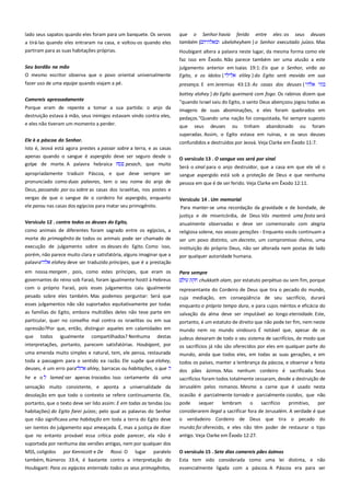 lado seus sapatos quando eles foram para um banquete. Os servos
a tirá-las quando eles entraram na casa, e voltou-os quando eles
partiram para as suas habitações próprias.

que o Senhor havia ferido entre eles: os seus deuses
também {
ubeloheyhem } o Senhor executado juízos. Mas

Seu bordão na mão-------------------------------------------------------------O mesmo escritor observa que o povo oriental universalmente

julgamento anterior em Isaías 19:1: Eis que o Senhor, virão ao
Egito, e os ídolos {
eliley } do Egito será movido em sua

fazer uso de uma equipe quando viajam a pé.

presença. E em Jeremias 43:13: As casas dos deuses {

Comereis apressadamente-----------------------------------------------------

bottey elohey } do Egito queimará com fogo. Os rabinos dizem que
"quando Israel saiu do Egito, o santo Deus abençoou jogou todas as

Porque eram de repente a tomar a sua partida: o anjo da

imagens de suas abominações, e eles foram quebrados em

destruição estava à mão, seus inimigos estavam vindo contra eles,
e eles não tiveram um momento a perder.

pedaços."Quando uma nação foi conquistada, foi sempre suposto

Houbigant altera a palavra neste lugar, da mesma forma como ele
faz isso em Êxodo. Não parece também ser uma alusão a este

que

seus

deuses

ou

tinham

abandonado

ou

foram

superadas. Assim, o Egito estava em ruínas, e os seus deuses
Ele é a páscoa do Senhor. -----------------------------------------------------Isto é, Jeová está agora prestes a passar sobre a terra, e as casas

confundidos e destruídos por Jeová. Veja Clarke em Êxodo 11:7.

apenas quando o sangue é aspergido deve ser seguro desde o
golpe de morte. A palavra hebraica
pesach, que muito

O versículo 13 . O sangue vos será por sinal ------------------------------

apropriadamente traduzir Páscoa, e que deve sempre ser

sangue aspergido está sob a proteção de Deus e que nenhuma

pronunciado como duas palavras, tem o seu nome do anjo de

pessoa em que é de ser ferido. Veja Clarke em Êxodo 12:11.

Será o sinal para o anjo destruidor, que a casa em que ele vê o

Deus, passando por ou sobre as casas dos israelitas, nos postes e
vergas de que o sangue de o cordeiro foi aspergido, enquanto
ele parou nas casas dos egípcios para matar seu primogênito.

Versículo 14 . Um memorial´´´´´´´´´´´´´´´´´´´´´´´´´´´´´´´´´´´´´´´´´´´´´´´´´´´´
Para manter-se uma recordação da gravidade e de bondade, de
justiça e de misericórdia, de Deus Vós manterá uma festa será

Versículo 12 . contra todos os deuses do Egito,--------------------------

anualmente observadas e deve ser comemorado com alegria

como animais de diferentes foram sagrado entre os egípcios, a

religiosa solene, nas vossas gerações - Enquanto vocês continuam a
ser um povo distinto, um decreto, um compromisso divino, uma

morte do primogênito de todos os animais pode ser chamado de
execução de julgamento sobre os deuses do Egito. Como isso,
porém, não parece muito clara e satisfatória, alguns imaginar que a
palavra
elohey deve ser traduzido príncipes, que é a prestação

instituição do próprio Deus, não ser alterada nem postas de lado
por qualquer autoridade humana.

em nossa margem , pois, como estes príncipes, que eram os
governantes do reino sob Faraó, foram igualmente hostil à Hebreus

Para sempre-----------------------------------------------------------------------chukkath olam, por estatuto perpétuo ou sem fim, porque

com o próprio Faraó, pois esses julgamentos caiu igualmente
pesado sobre eles também. Mas podemos perguntar: Será que
esses julgamentos não são suportados equitativamente por todas

representante do Cordeiro de Deus que tira o pecado do mundo,
cuja mediação, em conseqüência de seu sacrifício, durará
enquanto o próprio tempo dura, e para cujos méritos e eficácia do

as famílias do Egito, embora multidões deles não teve parte em

salvação da alma deve ser imputável ao longo eternidade. Este,

particular, quer no conselho mal contra os israelitas ou em sua
opressão?Por que, então, distinguir aqueles em calamidades em

portanto, é um estatuto de direito que não pode ter fim, nem neste
mundo nem no mundo vindouro. É notável que, apesar de os

que todos igualmente compartilhados? Nenhuma destas
interpretações, portanto, parecem satisfatórias. Houbigant, por

judeus deixaram de todo o seu sistema de sacrifícios, de modo que
os sacrifícios já não são oferecidos por eles em qualquer parte do

uma emenda muito simples e natural, tem, ele pensa, restaurada

mundo, ainda que todos eles, em todas as suas gerações, e em
todos os países, manter a lembrança da páscoa, e observar a festa

toda a passagem para o sentido ea razão. Ele supõe que elohey,
deuses, é um erro para
ahley, barracas ou habitações, o que
he e o

lamed ser apenas trocados. Isso certamente dá uma

dos pães ázimos. Mas nenhum cordeiro é sacrificado. Seus

sensação muito consistente, e aponta a universalidade da

sacrifícios foram todos totalmente cessaram, desde a destruição de
Jerusalém pelos romanos. Mesmo a carne que é usado nesta

desolação em que todo o contexto se refere continuamente. Ele,
portanto, que o texto deve ser lido assim: E em todas as tendas (ou

ocasião é parcialmente torrado e parcialmente cozidos, que não
pode
sequer
lembram
o
sacrifício
primitivo,
por

habitações) do Egito farei juízos; pelo qual as palavras do Senhor
que não significava uma habitação em toda a terra do Egito deve

considerarem ilegal a sacrificar fora de Jerusalém. A verdade é que
o verdadeiro Cordeiro de Deus que tira o pecado do

ser isentos do julgamento aqui ameaçada. É, mas a justiça de dizer

mundo foi oferecido, e eles não têm poder de restaurar o tipo

que no entanto provável essa crítica pode parecer, ela não é

antigo. Veja Clarke em Êxodo 12:27.

suportada por nenhuma das versões antigas, nem por qualquer dos
MSS, coligidos

paralelo

O versículo 15 . Sete dias comereis pães ázimos-------------------------

também, Números 33:4, é bastante contra a interpretação do
Houbigant: Para os egípcios enterrado todos os seus primogênitos,

por Kennicott e De

Rossi. O

lugar

Esta tem sido considerada como uma lei distinta, e não
essencialmente ligada com a páscoa. A Páscoa era para ser

 