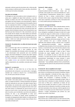 observado no décimo quarto dia do primeiro mês, a festa dos pães
ázimos começou no décimo quinto e durou sete dias, o de primeiro
e último que eram santas convocações.

Versículo 21 . Mate a páscoa.------------------------------------------------Isto
é,
o cordeiro,
que
foi
chamado
de pascal ou páscoa cordeiro. O animal, que estava para ser

Essa alma será extirpada-------------------------------------------------------

sacrificado, nesta ocasião, tem o nome da instituição em si: assim,
a palavra aliança é frequentemente colocada para o sacrifício

Há 36 lugares em que esta excisão ou corte é ameaçada contra os

oferecido em fazer a aliança, a rocha era Cristo, 1 Coríntios

judeus para a negligência de algum dever particular, e que está

10:4; pão e vinho o corpo e sangue de Cristo, Marcos 14:22,24. São
Paulo copia a expressão; 1 Coríntios 5:7: Cristo, nossa páscoa (isto

implícito na própria coisa não é bem conhecida. Alguns pensam
que significa uma morte violenta, uma morte prematura, e alguns a

é, o nosso cordeiro pascal), foi sacrificado por nós.

morte de um eterno. É muito provável que ele não significa mais do
que uma separação dos direitos e privilégios de um israelita, de
modo que após este excisão a pessoa era considerada como uma

Versículo 22 . Um grupo de hissopo ----------------------------------------A palavra original
ezob foi várias traduzido almíscar, alecrim,

mera estranho, que não tinha nem muito, nem parte de Israel, nem

polipódia da parede,hortelã, origanum, manjerona, e hissopo: a

qualquer direito às bênçãos da aliança. Este é provavelmente o que
São Paulo quer dizer, Romanos 9:3 . Mas, naturalmente, supor que

última parece ser a mais adequada. Parkhurst diz que tem o nome

essa punição não foi imposta, mas sobre aqueles que mostraram
uma acentuada e obstinado desprezo pela autoridade divina. Este

em aspersão do sangue do cordeiro pascal, na limpeza da lepra,
Levítico 14:4,6, 51,52; em compor a água da purificação, Números

castigo parece ter sido quase o mesmo com a excomunhão entre os

19:6,

cristãos, e desde essa noção geral do corte fora, a excomunhão

de purificação virtude dos sofrimentos amargos de Cristo. E é claro,

cristã parece ter sido emprestado.

a partir de Salmos 51:7, que o salmista entendido seu
significado. Entre botânicos hissopo é descrito como "um gênero

Versículo 16 . No primeiro dia e no sétimo dia haverá uma santa

do
gymnospermia (nu-semeado)
ordem,
pertencente
ao didynamia classe de plantas. Ele tem sub-arbustivas, baixo, talos
espessas, o crescimento de um pé e meio de altura, pequeno, lança

convocação-------------------------------------------------------------------------Este é o primeiro lugar onde nos encontramos com a conta de
um conjunto coletados para o mero propósito de culto
religioso. Tais assembléias são chamadas santas convocações, que
é uma denominação muito apropriado para uma assembléia
religiosa, eles foram chamados em conjunto pela ordem expressa
de Deus, e estavam a ser empregada em uma obra de santidade.
mikra, convocação, é uma palavra de significado semelhante

de seu detergente e qualidades de limpeza, de onde ela foi usada

e

aspergindo-o, Números

19:18. Era

um

tipo

forma, estar fechado, folhas opostas, com vários pequenos
crescentes da mesma articulação; e todos os talos e ramos
terminados por erguer espigões espiral de flores de cores
diferentes, nas variedades da planta as folhas têm um cheiro

com o grego εκκληςια, que comumente traduzir Igreja, e que

aromático, e um gosto quente picante. As folhas desta planta são
particularmente recomendada em asmas humorais e outros
distúrbios da mama e pulmões, e extremamente promover a

significa propriamente uma assembléia convocada pela chamada

expectoração. " Suas qualidades medicinais foram, provavelmente,

pública.

a razão pela qual esta planta foi tão particularmente recomendado
nas Escrituras.

Versículo 17 . no mesmo dia--------------------------------------------------beetsem, no corpo deste dia, ou na força deste dia,
provavelmente eles começaram a sua marcha sobre a madrugada,
chamado aqui o corpo ou a força do dia, e em Deuteronômio
16:1, de noite, pouco antes de o sol nascer.

O versículo 26 . Que vos significam este serviço? -----------------------A criação deste serviço anualmente era uma disposição muito sábio
para manter-se na lembrança este livramento maravilhoso. Desde a
mais remota antiguidade a instituição de festas, jogos, manter a
memória dos últimos grandes eventos. Por isso, Deus instituiu

Versículo 19 . nenhum fermento nas vossas casas----------------------

o sábado, para acompanhar a lembrança da criação, e a

Para atender a letra deste preceito o mais completa possível, os
judeus, na véspera do festival, o instituto de pesquisa mais rigorosa

páscoa para manter a lembrança da libertação do Egito. Todas as

através de cada parte de suas casas, não apenas remover todo o

outras festas foram instituídas em razões semelhantes. Os judeus
nunca levou os filhos para o tabernáculo ou templo, até que

pão levedado, mas varrendo toda a parte limpa, que não migalha

foram 12 anos de idade, nem sofreu os a comer a carne de uma

de pão deve ser deixado que tinha qualquer fermento nele.E assim

vítima até que tinha-se oferecido um sacrifício no templo, que eles

eles foram estrito no cumprimento da carta de esta lei, que se

não foram autorizados a fazer antes que o décimo segundo ano de
sua idade. Foi nessa época que José e Maria levaram nosso Senhor

mesmo um rato foi visto a correr pelo chão com uma migalha de
pão em sua boca, que é considerado a casa inteira como poluído, e
começou de novo a sua purificação.Nós já vimos que o
fermento era um símbolo do pecado, porque procedemos da
corrupção e do despojamento deste implicou a se voltar para Deus

abençoou o templo, provavelmente pela primeira vez, para
oferecer seu sacrifício. Veja Calmet.

com simplicidade e sinceridade de coração. Veja em Êxodo 12:8, e

O versículo 27 . Ele é o sacrifício da páscoa do Senhor----------------Nós já insinuou que o cordeiro pascal era um tipo ilustre de Cristo,

veja Clarke em Êxodo 12:27.

e veremos que cada coisa nessa conta é típico ou representativo. A

 