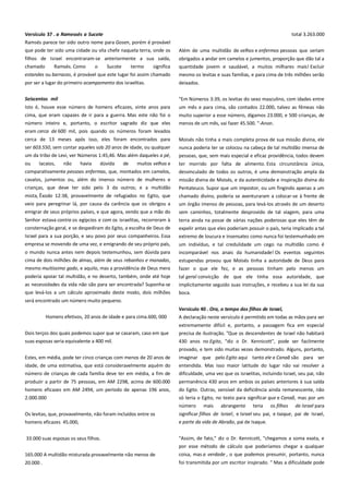 Versículo 37 . a Ramessés a Sucote----------------------------------------Ramsés parece ter sido outro nome para Gosen, porém é provável
que pode ter sido uma cidade ou vila chefe naquela terra, onde os

total 3.263.000
Além de uma multidão de velhos e enfermos pessoas que seriam

filhos de Israel encontraram-se anteriormente a sua saída,
chamado
Ramsés. Como
o
Sucote
termo
significa

obrigados a andar em camelos e jumentos, proporção que dão tal a
quantidade jovem e saudável, a muitos milhares mais! Excluir

estandes ou barracas, é provável que este lugar foi assim chamado

mesmo os levitas e suas famílias, e para cima de três milhões serão

por ser a lugar do primeiro acampamento dos israelitas.

deixados.

Seiscentos mil ---------------------------------------------------------------------

"Em Números 3:39, os levitas do sexo masculino, com idades entre

Isto é, houve esse número de homens eficazes, vinte anos para
cima, que eram capazes de ir para a guerra. Mas este não foi o
número inteiro e, portanto, o escritor sagrado diz que eles

um mês e para cima, são contados 22.000, talvez as fêmeas não
muito superior a esse número, digamos 23.000, e 500 crianças, de
menos de um mês, vai fazer 45.500. "-Anon.

eram cerca de 600 mil, pois quando os números foram levados
cerca de 13 meses após isso, eles foram encontrados para
ser 603.550, sem contar aqueles sob 20 anos de idade, ou qualquer

Moisés não tinha a mais completa prova de sua missão divina, ele
nunca poderia ter se colocou na cabeça de tal multidão imensa de

um da tribo de Levi, ver Números 1:45,46. Mas além daqueles a pé,

pessoas, que, sem mais especial e eficaz providência, todos devem

ou

muitos velhos e

ter morrido por falta de alimento. Esta circunstância única,

comparativamente pessoas enfermas, que, montados em camelos,

lacaios,

não

havia

dúvida

de

desvinculado de todos os outros, é uma demonstração ampla da

cavalos, jumentos ou, além do imenso número de mulheres e

missão divina de Moisés, e da autenticidade e inspiração divina do

crianças, que deve ter sido pelo 3 da outros; e a multidão

Pentateuco. Supor que um impostor, ou um fingindo apenas a um

mista, Êxodo 12:38, provavelmente de refugiados no Egito, que
veio para peregrinar lá, por causa da carência que os obrigou a
emigrar de seus próprios países, e que agora, vendo que a mão do

chamado divino, poderia se aventuraram a colocar-se à frente de

Senhor estava contra os egípcios e com os israelitas, recorreram à
consternação geral, e se despediram do Egito, a escolha de Deus de

terra ainda na posse de várias nações poderosas que eles têm de
expelir antes que eles poderiam possuir o país, teria implicado a tal

Israel para a sua porção, e seu povo por seus companheiros. Essa
empresa se movendo de uma vez, e emigrando de seu próprio país,

extremo de loucura e insensatez como nunca foi testemunhado em

um órgão imenso de pessoas, para levá-los através de um deserto
sem caminhos, totalmente desprovido de tal viagem, para uma

o mundo nunca antes nem depois testemunhou, sem dúvida para
cima de dois milhões de almas, além de seus rebanhos e manadas,

um indivíduo, e tal credulidade um cego na multidão como é
incomparável nos anais da humanidade! Os eventos seguintes
estupendas provou que Moisés tinha a autoridade de Deus para

mesmo muitíssimo gado, e aquilo, mas a providência de Deus mera

fazer o que ele fez, e as pessoas tinham pelo menos um

poderia apoiar tal multidão, e no deserto, também, onde até hoje

tal geral convicção de que ele tinha essa autoridade, que

as necessidades da vida não são para ser encontrada? Suponha-se
que levá-los a um cálculo aproximado deste modo, dois milhões

implicitamente seguido suas instruções, e recebeu a sua lei da sua
boca.

será encontrado um número muito pequeno.
Versículo 40 . Ora, o tempo dos filhos de Israel, ------------------------Homens efetivos, 20 anos de idade e para cima.600, 000

A declaração neste versículo é permitido em todas as mãos para ser

Dois terços dos quais podemos supor que se casaram, caso em que

extremamente difícil e, portanto, a passagem fica em especial
precisa de ilustração. "Que os descendentes de Israel não habitará

suas esposas seria equivalente a 400 mil.

430 anos no Egito, "diz o Dr. Kennicott", pode ser facilmente
provado, e tem sido muitas vezes demonstrado. Alguns, portanto,

Estes, em média, pode ter cinco crianças com menos de 20 anos de
idade, de uma estimativa, que está consideravelmente aquém do

imaginar que pelo Egito aqui tanto ele e Canaã são para ser
entendida. Mas isso maior latitude do lugar não vai resolver a

número de crianças de cada família deve ter em média, a fim de

dificuldade, uma vez que os israelitas, incluindo Israel, seu pai, não

produzir a partir de 75 pessoas, em AM 2298, acima de 600.000

permanência 430 anos em ambos os países anteriores à sua saída

homens eficazes em AM 2494, um período de apenas 196 anos,
2.000.000

do Egito. Outras, sensível da deficiência ainda remanescente, não
só teria o Egito, no texto para significar que e Canaã, mas por um
número

mais

abrangente

teria

os filhos

de Israel para

Os levitas, que, provavelmente, não foram incluídos entre os
homens eficazes 45.000,

significar filhos de Israel, e Israel seu pai, e Isaque, pai de Israel,
e parte da vida de Abraão, pai de Isaque.

33.000 suas esposas os seus filhos.

"Assim, de fato," diz o Dr. Kennicott, "chegamos a soma exata, e
por esse método de cálculo que poderíamos chegar a qualquer

165.000 A multidão misturada provavelmente não menos de

coisa, mas a verdade , o que podemos presumir, portanto, nunca

20.000 .

foi transmitida por um escritor inspirado. " Mas a dificuldade pode

 