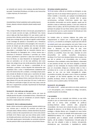ser removido sem recorrer a tais mudanças absurdas?Certamente
que pode. O samaritano Pentateuco, em todos os seus manuscritos
e cópias impressas, lê o local assim: -

Há nenhum estranho comerá seu -------------------------------------------ben nechar, o filho de um estranho ou estrangeiro, ou seja,

{} Samaritano

pode comer a Páscoa, como a exclusão total se apenas
ao incircuncisos, ver Êxodo 12:48. Como existem dois tipos

Umoshab Beney Yishrael veabotham asher yashebu baarets
Cenaan, ubaarets mitsraim sheloshim shanah vearba meoth

de estranhos mencionados nos escritos sagrados, aquele que foi

shanah.

habitou entre os judeus, não lhe foi permitido comer a Páscoa ou
participar de qualquer de suas festas solenes; pode ser necessário

"Ora, o tempo dos filhos de Israel, e de seus pais, que peregrinou na

para demonstrar que era o ponto essencial de distinção por meio

terra de Canaã e na terra do Egito, era 430 anos". Esta mesma

do qual um foi admitido e o outro excluídos.

alguém que não era do estoque hebraica genuína, ou um que não
tinham recebido a circuncisão, por qualquer circuncidado pessoa

admitido a todas as ordenanças judaicas, e outro que, embora ele

soma é dada por São Paulo, Gálatas 3:17, que calcula a partir da
promessa feita a Abraão, quando Deus ordenou que ele fosse para
Canaã, para a entrega da lei, que logo em seguida a saída do Egito,
e este cronologia do apóstolo é concordante com o Pentateuco
Samaritano, que, preservando as duas passagens, eles e seus pais, e
na terra de Canaã, que são perdidas para fora dos exemplares
atuais do texto hebraico, resgatou esta passagem de todos
obscuridade e contradição. Pode ser necessário observar que a
cópia Alexandrina da Septuaginta tem a leitura mesmo que o
Samaritano. O Pentateuco Samaritano é permitido por muitos
homens aprenderam a apresentar a cópia mais correta dos cinco
livros de Moisés, ea cópia Alexandrina da Septuaginta também
deve ser autorizado a ser um dos mais autênticos, bem como
cópias mais antigas de que esta versão possuímos. Quanto ao São

Em tratados sobre os costumes religiosos dos judeus que
frequentemente se reúnem com o termo prosélito, do grego
πποςηλτσορ, um estranho ou estrangeiro, aquele que está vindo de
seu próprio povo e país, para peregrinar com outro. Todos os que
não eram descendentes de algum dos doze filhos de Jacó, ou de
Efraim e Manassés, os dois filhos de José, eram
reputados estranhos ou prosélitos entre os judeus. Mas desses
estranhos ou prosélitos, houve dois tipos, chamados de entre
eles prosélitos
do
portão,
e prosélitos
de injustiça ou
de aliança. O ex- foram como desejava habitar entre os judeus, mas
que não se submete a ser circuncidados, eles, no entanto,
reconheceu o Deus verdadeiro, evitou toda idolatria, e observados

Paulo, nenhum homem vai disputar a autenticidade de sua
declaração, e, portanto, na boca daqueles três testemunhas mais
respeitáveis toda a conta é indubitavelmente estabelecida. Que

os sete preceitos de Noé, mas não foram obrigados a observar
qualquer um das instituições do mosaico. O último apresentado
para ser circuncidado, obrigou-se a observar todos os ritos e
cerimônias da lei, e eram em nada diferentes dos judeus, mas

essas três testemunhas têm a verdade, a cronologia própria prova:

apenas na sua, uma vez tendo sido pagãos. Os antigos,

para entrada de Abraão em Canaã, para o nascimento de Isaque

ou prosélitos do portão, não podem comer a Páscoa ou participar

tinha 25 anos, Gênesis 12:4; 17:1-21; Isaque tinha 60 anos no
nascimento de Jacó, Gênesis 25:26, e Jacó foi de 130 em sua ida ao

de qualquer um dos festivais sagrados, mas este último, os

Egito, Gênesis 47:9; que três somas fazer 215 anos. E então Jacó e
seus filhos ter continuado no Egito 215 anos mais, toda a soma de
430 anos é regularmente concluído. Veja Kennicott de Dissertação

prosélitos da aliança, tinham os mesmos direitos, espirituais e
seculares, como os próprios judeus. Ver Êxodo 12:48.

sobre o texto hebraico.

Versículo 45 . Um estrangeiro------------------------------------------------toshab, de
yashab, para sentar-se ou morar, aquele que

Versículo 42 . Uma noite que se deve guardar ---------------------------

é um mero peregrino, com a finalidade de tráfego, mercadoria,
prosélito da porta nem da aliança.

Uma noite a ser realizada em memória eterna, por causa da
exibição peculiar do poder e da bondade de Deus, a observância do
que anualmente era para ser considerado um preceito religioso,
enquanto a nação judaica deve continuar.

E um jornaleiro-------------------------------------------------------------------que, apesar de ele ser comprado com dinheiro, ou que tenha
recuado-se para um determinado termo para servir a um judeu,
ainda

Versículo 43 . Esta é a ordenança da páscoa -----------------------------Desde o último versículo do capítulo parece bastante evidente que
isso, inclusive para o versículo 50, constituía uma parte das
instruções dadas a Moisés relativos a devida observância da páscoa
primeiro, e deve ser lido conjuntamente com o início conta anterior
em Êxodo 12:21. Pode-se supor que essas últimas partes contêm
tais direções particulares como Deus deu a Moisés, depois que ele

não

se

tornou

tanto

um adepto

do

portão ou

da aliança. Nenhum
destes
comereis
dele,
porque não
circuncidados- não trouxe sob o vínculo do pacto, e não tendo a
obrigação de observar a lei de Moisés, não tinha direito a seus
privilégios e bênçãos. Mesmo sob o Evangelho de nosso Senhor
Jesus Cristo, ele é o autor da salvação eterna apenas para os que
OBEDECER ele, Hebreus 5:9, e aqueles que se tornam cristãos

tinha dado aquelas gerais mencionados nos versículos anteriores,

são escolhidos para a salvação através de SANTIFICAÇÃO do
Espírito, e fé da verdade, 2 Tessalonicenses 2:13; pela graça de

mas eles parecem todos os que pertencem a esta primeira Páscoa.

Deus, que traz salvação a todos os homens, tem aparecido,
ensinando-nos

que, renunciando

à impiedade e às paixões

 