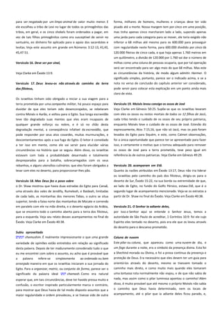 para ser resgatado por um limpo animal de valor muito menor. E
ele escolheu a tribo de Levi no lugar de todos os primogênitos das
tribos, em geral, e os cinco shekels foram ordenados a pagar, em

forma, milhares de homens, mulheres e crianças deve ter sido
pisado até a morte. Nossa margem tem por cinco em uma posição,
mas tinha apenas cinco marcharam lado a lado, supondo apenas

vez de tais filhos primogênitos como era susceptível de servir no
santuário, eo dinheiro foi aplicado para o apoio dos sacerdotes e

uma jarda para cada categoria para se mover, ele teria exigido não
inferior a 68 milhas até mesmo para os 600.000 para prosseguir

levitas. Veja este assunto em grande em Números 3:12-13, 41,43,

com regularidade neste forma, para 600.000 dividido por cinco dá

45,47-51.

120.000 fileiras de cinco cada, e que haja apenas 1.760 metros em
um quilômetro, a divisão de 120.000 por 1.760 vai dar o número de

Versículo 16. Deve ser por sinal, ----------------------------------------------

milhas como uma coluna de pessoas ocuparia, que por tal operação
será ser encontrado para ser algo mais do que 68 milhas. Mas este

Veja Clarke em Êxodo 13:9.

as circunstâncias da história, de modo algum admitir. Harmer. O
significado simples, portanto, parece ser o indicado acima, e se a

Versículo 17. Deus levou-os não através do caminho da terra

nota no verso de conclusão do capítulo anterior ser considerado,

dos filisteus, ------------------------------------------------------------------------

pode servir para colocar esta explicação em um ponto ainda mais
claro de vista.

Os israelitas tinham sido obrigado a iniciar a sua viagem para a
terra prometida por uma campanha militar, há pouco espaço para
duvidar de que eles teriam sido desencorajados, se rebelaram

Versículo 19. Moisés levou consigo os ossos de José --------------------

contra Moisés e Aarão, e voltou para o Egito. Sua longa escravidão
teve tão degradado suas mentes que eles eram incapazes de

com eles os ossos ou restos mortais de todos os 12 filhos de Jacó,

qualquer grande esforço ou nobre, e é só no chão desta
degradação mental, a conseqüência infalível da escravidão, que
pode responder por seus atos covardes, muitas murmurações, e

enquanto Moisés teve o cuidado de os ossos de José. Estevão diz
expressamente, Atos 7:15,16, que não só Jacó, mas os pais foram
levados do Egito para Siquém, e este, como Calmet observações,

descontentamentos após a sua fuga do Egito. O leitor é convidado
a ter isso em mente, como ele vai servir para elucidar várias

foi a única oportunidade que parece ter se apresentado para fazer
isso, e certamente o motivo que o tornou adequado para remover

circunstâncias na história que se seguiu. Além disso, os israelitas

os ossos de José para a terra prometida, teve peso igual em
referência às de outros patriarcas. Veja Clarke em Gênesis 49:29.

estavam com toda a probabilidade desarmado e totalmente
despreparados para a batalha, sobrecarregados com os seus
rebanhos, e alguns utensílios culinários. que eles foram obrigados a
levar com eles no deserto, para proporcionar-lhes pão.

Veja Clarke em Gênesis 50:25. Supõe-se que os israelitas levaram
cada tribo tendo o cuidado de os ossos de seu próprio patriarca,

Versículo 20. acamparam em Etã. -----------------------------------------Quanto às razões atribuídas em Êxodo 13:17, Deus não iria liderar
os israelitas pelo caminho do país dos filisteus, dirigiu-os para o

Versículo 18. Mas Deus fez o povo sobre--------------------------------o Dr. Shaw mostrou que havia duas estradas do Egito para Canaã,

deserto de Sur, Êxodo 15:22, na sua borda ou extremidade de que,

uma através dos vales de Jendilly, Rumeleah, e Baideah, limitadas
de cada lado, as montanhas dos menores Tebas, o outro se situa

segundo lugar de acampamento mencionado. Veja-se os extratos a
partir de Dr. Shaw no final do Êxodo. Veja Clarke em Êxodo 40:38.

ao lado de Egito, no fundo do Golfo Pérsico, estava Etã, que é o

superior, tendo a faixa norte das montanhas de Mocate e correndo
em paralelo com ele na mão direita, e o deserto egípcio da Arábia,

Versículo 21. O Senhor ia adiante deles,-----------------------------------

que se encontra todo o caminho aberto para a terra dos filisteus,

por isso o Senhor aqui se entende o Senhor Jesus, temos a

para a esquerda. Veja seu relato desses acampamentos no final do

autoridade de São Paulo de acreditar, 1 Coríntios 10:9: foi ele cujo

Êxodo. Veja Clarke em Êxodo 40:38.

Espírito eles tentado no deserto, pois era ele que os levou através
do deserto para o descanso prometido.

Subiu aproveitado--------------------------------------------------------------chamushim. É realmente impressionante o que uma grande

Coluna de nuvem -----------------------------------------------------------------

variedade de opiniões estão entretidos em relação ao significado

Este pilar ou coluna, que apareceu como uma nuvem de dia, e

desta palavra. Depois de ter maduramente considerado tudo o que

um fogo durante a noite, era o símbolo da presença divina. Esta foi
a Shechiná morada ou Divina, e foi a prova contínua da presença e

eu me encontrei com sobre o assunto, eu acho que é provável que
a
palavra
refere-se
simplesmente
ao ordenado ou bem
arranjado maneira em que os israelitas iniciaram a sua jornada do
Egito. Para a organizar, matriz, ou conjunto de forma, parece ser o
significado da palavra ideal
chamash. Como era natural
esperar que, em tais circunstâncias, deve ter havido pressa muito e
confusão, o escritor inspirado particularmente marca o contrário,
para mostrar que Deus havia de tal modo disposto assuntos que a
maior regularidade e ordem prevaleceu, e se tivesse sido de outra

proteção de Deus. Era necessário que eles devem ter um guia para
orientá-los através do deserto, mesmo se tivessem tomado o
caminho mais direto, e como muito mais quando eles tomaram
uma tortuosa rota normalmente não viajou, e de que não sabia de
nada, mas assim como o pilar luminosa apontou o caminho! Além
disso, é muito provável que até mesmo o próprio Moisés não sabia
o caminho que Deus havia determinado, nem os locais de
acampamento, até o pilar que ia adiante deles ficou parado, e,

 