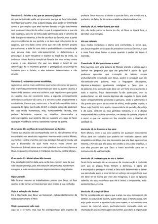 Versículo 5. Foi dito o rei, que as pessoas fugiram --------------------de sua partida não podia ser ignorante, porque se lhes tinha dado
liberdade para partir, mas a palavra fugiu aqui pode ser entendido

profecia. Deus mostrou a Moisés o que ele faria, ele acreditava, e,
portanto, ele falou de forma encorajadora relacionados acima.

como o que implica que eles haviam deixado o Egito totalmente
sem qualquer intenção de voltar, o que é provavelmente o que ele

Versículo 14. O Senhor lutará por você ------------------------------------Vós não terão parte na honra do dia, só Deus te levará fora, e

não esperava, pois ele só tinha dado permissão para ir caminho de

derrotar seus inimigos.

três dias para o deserto, a fim de sacrificar ao Senhor, mas a partir
das circunstâncias de sua partida, e os bens que tinha tenho de os

Vós vos calareis.-------------------------------------------------------------------

egípcios, que era dado como certo que eles não tinham projeto

Seus medos incrédulos e clama será confundido, e vereis que,

para retornar, e este foi com toda a probabilidade a consideração

por força ninguém será capaz de prevalecer contra o Senhor, e que

que pesava mais com este avarento rei, e determinou-o a
prosseguir, e quer recuperar o espólio ou trazê-los de volta, ou

o mais fraco deve tomar a presa quando o poder de Jeová é
exercida.

ambas as coisas. Assim o coração de Faraó e dos seus servos, contra
o povo, e eles disseram: Por que nos deixar ir Israel de nos
servir? Aqui foi o incentivo grande a perseguição; seu serviço foi
lucrativo para o Estado, e eles estavam determinados a não
desistir.

O versículo 15. Por que clamas a mim? ------------------------------------Nós ouvimos nem uma palavra de Moisés orando, e ainda aqui o
Senhor lhe pergunta por que ele grita-lhe? A partir do qual
podemos

aprender

que

o coração

de

Moisés

estava

profundamente envolvido com Deus, porém é provável que ele
Versículo 7. seiscentos carros escolhidos, ----------------------------------

não articular uma

segundo as contas mais autênticos que temos de carros de guerra,

lágrimas e desejos é

eles eram frequentemente desenhado por dois ou quatro cavalos, e
levava três pessoas: uma era cocheiro, cujo negócio era para guiar
os cavalos, mas ele raramente lutou, a segunda principalmente

de palavras. Esta consideração deve ser um forte encorajamento a

defendeu o condutor do carro, e o terceiro só foi propriamente o
combatente. Parece que, neste caso, o faraó tinha recolhido toda a

haver arrependimento profundo e genuíno, onde o sofrimento é
tão grande para parar se os canais de alívio), então podes suspiro, e

cavalaria do Egito; (ver Êxodo 14:17) e embora estes não poderiam
ter sido muito numerosos, mas, humanamente falando, eles

Deus, cujo Espírito tem, assim, convencido te do pecado, da justiça

palavra,

mas

a

linguagem

igualmente inteligível

de suspiros,

a Deus

com a

todo o espírito, fraco desanimado: Tu não podes orar, mas tu
podes chorar, se até mesmo lágrimas são negados ti (pois pode

podem facilmente superar os israelitas desarmados e
sobrecarregados, que poderia não ser suposto ser capaz de fazer

e do juízo, conhece os teus gemidos inefáveis, e lê o desejo
inexprimível de tua alma oprimidos, um desejo de que ele próprio é
o autor, e que ele soprou em teu coração, com o objetivo de

qualquer resistência contra a cavalaria e carros de guerra.

satisfazê-lo.

O versículo 10. os filhos de Israel clamaram ao Senhor. --------------Tivesse sua oração sido acompanhada com fé, não devemos tê-las

Versículo 16. tu levantas a tua vara ----------------------------------------Nem Moisés, nem a sua vara poderia ser qualquer instrumento

encontrado nos versículos seguintes murmurando contra Moisés,
ou melhor, contra o Senhor, por cuja bondade foi agora trazida sob

eficaz para um trabalho que poderia ser realizado apenas pela
onipotência de Deus, mas era necessário que ele deve aparecer na

que a escravidão da qual havia muitas vezes chorei por

mesma, a fim de que ele possa ter crédito à vista dos israelitas, e

livramento. Calmet pensa que o mais piedoso e criterioso clamou a
Deus, enquanto o irracional e irreligioso murmurou contra Moisés.

que eles possam ver que Deus o havia escolhido para ser o
instrumento de sua libertação.

O versículo 13. Moisés disse Não temais-----------------------------------

Versículo 18. sabereis que eu sou o Senhor-------------------------------

Esta exortação não foi dada para excitá-los a resistir, para de que
não havia esperança, pois eles estavam desarmados, não tinham

Faraó tinha acabado de se recuperar de consternação e confusão
com que as pragas finais tinham o dominou, e agora ele

coragem, e suas mentes estavam deploravelmente degradadas.

é encorajado a perseguir a Israel, e Deus está determinado a deixar
sua derrubada assim o sinal de tal um esforço de onipotência, que

Fique parado ----------------------------------------------------------------------Não ficareis mesmo os trabalhadores juntos com Deus, só ficar

ele deve ter-se honra por este ato milagroso, e que os egípcios
saberão, ou seja, reconhecer que ele é Jeová, o onipotente, auto-

quieto, e não tornar-se miserável por seus medos e sua confusão.

existente Deus, eterna.

Veja a salvação do Senhor ----------------------------------------------------

Versículo 19. o anjo de Deus ---------------------------------------------------

Eis a libertação que Deus vai funcionar, independentemente de

Ele foi considerado por alguns que o anjo, ou seja, mensageiro, do

toda ajuda humana e meio.

Senhor, ea coluna de nuvem, quero dizer aqui a mesma coisa. Um

Virdes novamente não mais---------------------------------------------------

anjo pode assumir a aparência de uma nuvem, e até mesmo uma
nuvem de material, assim, particularmente nomeado pode ser

aqui foi a fé forte, mas isso foi acompanhado pelo espírito de

chamada de anjo ou mensageiro do Senhor, para tal é a importação

 