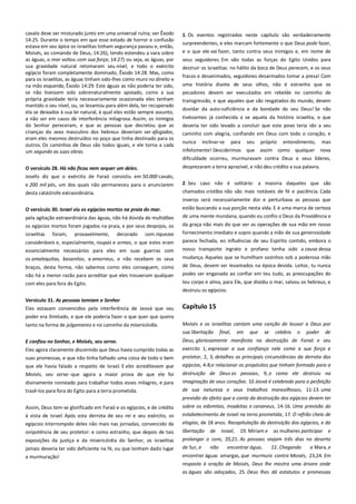 cavalo deve ser misturado junto em uma universal ruína; ver Êxodo
14:25. Durante o tempo em que esse estado de horror e confusão
estava em seu ápice os israelitas tinham segurança passou e, então,
Moisés, ao comando de Deus, 14:26), tendo estendeu a vara sobre
as águas, o mar voltou com sua força; 14:27) ou seja, as águas, por
sua gravidade natural retomaram seu nível, e todo o exército
egípcio foram completamente dominado, Êxodo 14:28. Mas, como
para os israelitas, as águas tinham sido-lhes como muro no direito e
na mão esquerda, Êxodo 14:29. Este águas as não poderia ter sido,
se não tivessem sido sobrenaturalmente apoiado, como a sua
própria gravidade teria necessariamente ocasionada eles tenham
mantido o seu nível, ou, se levantou para além dela, ter recuperado
ela se deixados à sua lei natural, à qual eles estão sempre assunto,
a não ser em casos de interferência milagrosa. Assim, os inimigos
do Senhor pereceram, e que as pessoas que decretou que as
crianças do sexo masculino dos hebreus deveriam ser afogados,
eram eles mesmos destruídos no poço que tinha destinado para os
outros. Os caminhos de Deus são todos iguais, e ele torna a cada
um segundo as suas obras.

1. Os eventos registrados neste capítulo são verdadeiramente
surpreendentes, e eles marcam fortemente o que Deus pode fazer,
e o que ele vai fazer, tanto contra seus inimigos e, em nome de

O versículo 28. Há não ficou nem sequer um deles.---------------------

desprezaram a terra aprazível, e não deu crédito a sua palavra.

seus seguidores. Em vão todas as forças do Egito Unidos para
destruir os israelitas: no hálito da boca de Deus perecem, e os seus
fracos e desanimados, seguidores desarmados tomar a presa! Com
uma história diante de seus olhos, não é estranho que os
pecadores devem ser executados em rebelde no caminho de
transgressão, e que aqueles que são resgatados do mundo, devem
duvidar da auto-suficiência e da bondade do seu Deus! Se não
tivéssemos já conhecida a se aquela da história israelita, o que
deveria ter sido levado a concluir que este povo teria ido a seu
caminho com alegria, confiando em Deus com todo o coração, e
nunca

inclinar-se

para

seu

próprio

entendimento,

mas

infelizmente! Descobrimos que assim como qualquer nova
dificuldade ocorreu, murmuravam contra Deus e seus líderes,

Josefo diz que o exército de Faraó consistiu em 50.000 cavalo,
e 200 mil pés, um dos quais não permaneceu para o anunciarem

2. Seu caso não é solitário: a maioria daqueles que são

desta catástrofe extraordinária.

chamados cristãos não são mais notáveis de fé e paciência. Cada

O versículo 30. Israel viu os egípcios mortos na praia do mar. -------

inverso será necessariamente dor e perturbava as pessoas que
estão buscando a sua porção nesta vida. E é uma marca de certeza
de uma mente mundana, quando eu confio o Deus da Providência e

pela agitação extraordinária das águas, não há dúvida de multidões
os egípcios mortos foram jogados na praia, e por seus despojos, os
israelitas

foram,

provavelmente,

decorado

com riquezas

consideráveis e, especialmente, roupas e armas, o que estes eram
essencialmente necessários para eles em suas guerras com
os amalequitas, basanitos, e amorreus, e não recebem os seus
braços, desta forma, não sabemos como eles conseguem, como
não há a menor razão para acreditar que eles trouxeram qualquer
com eles para fora do Egito.

da graça não mais do que ver as operações de sua mão em nosso
fornecimento imediato e sopro quando a mão de sua generosidade
parece fechada, eo influências de seu Espírito contido, embora o
nosso transporte ingrato e profano tenha sido a causa dessa
mudança. Aqueles que se humilham sozinhos sob a poderosa mão
de Deus, devem ser levantados na época devida. Leitor, tu nunca
podes ser enganado ao confiar em teu tudo, as preocupações do
teu corpo e alma, para Ele, que dividiu o mar, salvou os hebreus, e
destruiu os egípcios.

Versículo 31. As pessoas temiam o Senhor-------------------------------Eles estavam convencidos pela interferência de Jeová que seu

Capítulo 15

poder era ilimitado, e que ele poderia fazer o que quer que queira
tanto na forma de julgamento e no caminho da misericórdia.

Moisés e os israelitas cantam uma canção de louvor a Deus por
sua libertação final, em que se celebra o poder de

E confiou no Senhor, e Moisés, seu servo. ---------------------------------

Deus, gloriosamente manifesta na destruição de Faraó e seu

Eles agora claramente discernido que Deus havia cumprido todas as
suas promessas, e que não tinha falhado uma coisa de todo o bem
que ele havia falado a respeito de Israel. E eles acreditavam que

exercito 1; expressar a sua confiança nele como a sua força e
protetor, 2, 3; detalhes as principais circunstâncias da derrota dos

Moisés, seu servo -que agora a maior prova de que ele foi

destruição de Deus as pessoas, 9, e como ele destruiu na

divinamente nomeado para trabalhar todos esses milagres, e para
trazê-los para fora do Egito para a terra prometida.

imaginação de seus corações. 10 Jeová é celebrado para a perfeição
de sua natureza e seus trabalhos maravilhosos, 11-13. uma

egípcios, 4-8;e relacionar os propósitos que tinham formado para a

previsão do efeito que a conta da destruição dos egípcios devem ter
Assim, Deus tem-se glorificado em Faraó e os egípcios, e de crédito
à vista de Israel. Após esta derrota de seu rei e seu exército, os
egípcios interrompido deles não mais nas jornadas, convencido da

sobre os edomitas, moabitas e cananeus, 14-16. Uma previsão do

onipotência de seu protetor: e como estranho, que depois de tais

libertação

exposições da justiça e da misericórdia do Senhor, os israelitas

prolongar o coro, 20,21. As pessoas viajam três dias no deserto

jamais deveria ter sido deficiente na fé, ou que tenham dado lugar
a murmuração!

de Sur, e

estabelecimento de Israel na terra prometida, 17. O refrão cheio de
elogios, de 18 anos. Recapitulação da destruição dos egípcios, e da
de
não

Israel,

19. Miriam e

encontrar água,

as mulheres participar e
22. Chegando

a Mara, e

encontrar águas amargas, que murmura contra Moisés, 23,24. Em
resposta à oração de Moisés, Deus lhe mostra uma árvore onde
as águas são adoçados, 25. Deus lhes dá estatutos e promessas

 