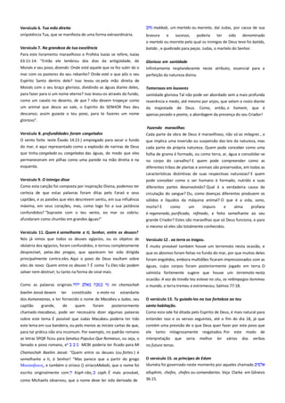 Versículo 6. Tua mão direita
onipotência Tua, que se manifesta de uma forma extraordinária.
Versículo 7. Na grandeza da tua excelência ------------------------------Para este livramento maravilhoso o Profeta Isaías se refere, Isaías

makkab, um martelo ou marreta, daí Judas, por causa de sua
bravura

e

sucesso,

poderia

ter

sido

denominado

o martelo ou marreta pelo qual os inimigos de Deus teve foi batido,
batido , e quebrado para peças. Judas, o martelo do Senhor.

63:11-14: "Então ele lembrou dos dias da antigüidade, de

Glorioso em santidade----------------------------------------------------------

Moisés e seu povo, dizendo: Onde está aquele que os fez subir do o

Infinitamente resplandecente neste atributo, essencial para a

mar com os pastores do seu rebanho? Onde está o que pôs o seu
Espírito Santo dentro dele? Isso levou -os pela mão direita de

perfeição da natureza divina.

Moisés com o seu braço glorioso, dividindo as águas diante deles,
para fazer para si um nome eterno? Isso levou-os através do fundo,
como um cavalo no deserto, de que ? não devem tropeçar como

Temerosos em louvores

um animal que desce ao vale, o Espírito do SENHOR lhes deu

da majestade de Deus. Como, então, o homem, que é
apenas pecado e poeira, a abordagem da presença do seu Criador!

descanso; assim guiaste o teu povo, para te fazeres um nome
glorioso".
Versículo 8. profundidades foram congelados--------------------------O vento forte leste Êxodo 14:21 ) empregado para secar o fundo

santidade gloriosa Tal não pode ser abordado sem a mais profunda
reverência e medo, até mesmo por anjos, que velam o rosto diante

Fazendo maravilhas-----------------------------------------------------------Cada parte da obra de Deus é maravilhoso, não só os milagres , o
que implica uma inversão ou suspensão das leis da natureza, mas

do mar, é aqui representado como a explosão de narinas de Deus
que tinha congelado ou congeladas das águas, de modo que eles

cada parte da própria natureza. Quem pode conceber como uma

permaneceram em pilhas como uma parede na mão direita e na
esquerda.

no corpo do carvalho? E quem pode compreender como as
diferentes tribos de plantas e animais são preservados, em todas as
características distintivas de suas respectivas naturezas? E quem
pode conceber como o ser humano é formado, nutrido e suas

Versículo 9. O inimigo disse---------------------------------------------------Como esta canção foi composta por inspiração Divina, podemos ter
certeza de que estas palavras foram ditas pelo Faraó e seus
capitães, e as paixões que eles descrevem sentiu, em sua influência
máxima, em seus corações, mas, como logo foi a sua jactância
confundidos? "Sopraste com o teu vento, eo mar os cobriu:
afundaram como chumbo em grandes águas!"
Versículo 11. Quem é semelhante a ti, Senhor, entre os deuses?
Nós já vimos que todos os deuses egípcios, ou os objetos de
idolatria dos egípcios, foram confundidos, e tornou completamente
desprezível, pelas dez pragas, que aparecem ter sido dirigida
principalmente contra eles. Aqui o povo de Deus exultam sobre
eles de novo: Quem entre os deuses ? É como Tu Eles não podem
salvar nem destruir; tu tanto na forma de sinal mais.
Como as palavras originais
baelim Jeová devem

ter

mi chamochah

constituído

o mote no

folha de grama é formado, ou como terra, ar, água e consolidar-se

diferentes partes desenvolvido? Qual é a verdadeira causa da
circulação do sangue? Ou, como doenças diferentes produzem os
sólidos e líquidos da máquina animal? O que é a vida, sono,
morte? E

como

um

impuro

e

alma

profana

é regenerado, purificado, refinado, e feito semelhante ao seu
grande Criador? Estes são maravilhas que só Deus funciona, e para
si mesmo só eles são totalmente conhecidos.
Versículo 12 . ea terra os tragou. --------------------------------------------É muito provável também houve um terremoto nesta ocasião, e
que os abismos foram feitas no fundo do mar, por que muitos deles
foram engolidos, embora multidões ficaram impressionados com as
águas, cujos corpos foram posteriormente jogado em terra. O
salmista fortemente sugere que houve um terremoto nesta
ocasião: A voz do trovão teu estava no céu, os relâmpagos iluminou
o mundo, a terra tremeu e estremeceu; Salmos 77:18.

estandarte

dos Asmoneanas, e ter fornecido o nome de Macabeu a Judas, seu
capitão
grande,
de
quem
foram
posteriormente

O versículo 13. Tu guiado-los na tua fortaleza ao teu ----------------santo habitação. ------------------------------------------------------------------

chamado macabeus, pode ser necessário dizer algumas palavras

Como esta ode foi ditada pelo Espírito de Deus, é mais natural para

sobre este tema É possível que Judas Macabeu poderia ter tido

entender isso e os versos seguintes, até o fim do dia 18, já que

este lema em sua bandeira, ou pelo menos as iniciais cartas de que,
para tal prática não era incomum. Por exemplo, no padrão romano
as letras SPQR ficou para Senatus Populus Que Romanus, ou seja, o
Senado e povo romano, e
MCBI poderia ter ficado para Mi

contém uma previsão de o que Deus quer fazer por este povo que
ele tanto milagrosamente resgatados. Por este modo de
interpretação que seria melhor ler vários dos verbos
no futuro tenso.

Chamochah Baelim Jeová: "Quem entre os deuses (ou fortes ) é
semelhante a ti, ó Senhor! "Mas parece que a partir do grego
Μακκαβαιορ, e também o siríaco {} siríacoMakabi, que o nome foi

O versículo 15. os príncipes de Edom ---------------------------------------Iduméia foi governado neste momento por aqueles chamado

escrito originalmente com

alluphim, chefes, chefes ou comandantes. Veja Clarke em Gênesis

Koph não,

caph. É mais provável,

como Michaelis observou, que o nome deve ter sido derivado de

36:15.

 