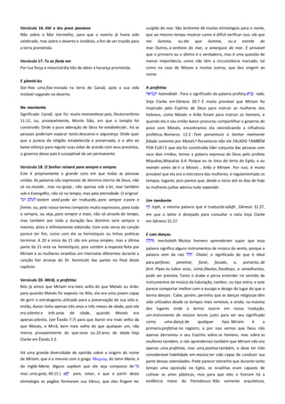Versículo 16. Até o teu povo passasse-----------------------------------Não sobre o Mar Vermelho, para que o evento já havia sido
celebrado, mas sobre o deserto e Jordânia, a fim de ser trazido para

surgido do mar. São Jerônimo dá muitas etimologias para o nome,
que ao mesmo tempo mostrar como é difícil verificar isso: ela que
me ilumina, ou ela que ilumina, ou a estrela do

a terra prometida.

mar. Outros, a senhora do mar, a amargura do mar . É provável
que o primeiro ou o último é o verdadeiro, mas é uma questão de

Versículo 17. Tu os farás em---------------------------------------------------

menor importância, como não têm a circunstância marcado, tal

Por tua força e misericórdia hão de obter a herança prometida.

como no caso de Moises e muitos outros, que deu origem ao
nome.

E plantá-los------------------------------------------------------------------------Dar-lhes uma fixa morada na terra de Canaã, após a sua vida
instável vagando no deserto.

A profetisa -------------------------------------------------------------------------hannebiah . Para o significado da palavra profeta,
nabi,
Veja Clarke em Gênesis 20:7. É muito provável que Miriam foi

Na montanha----------------------------------------------------------------------

inspirado pelo Espírito de Deus para instruir as mulheres dos

Significado Canaã, que foi muito montanhoso país, Deuteronômio
11:11, ou, provavelmente, Monte Sião, em que o templo foi

hebreus, como Moisés e Arão foram para instruir os homens, e

construído. Onde a pura adoração de Deus foi estabelecido , há as
pessoas poderiam esperar tanto descanso e segurança. Onde quer

povo com Moisés, encontramos ela reivindicando a influência
profética, Números 12:2 : Tem porventura o Senhor realmente

que a pureza da religião estabelecida e preservada, e o alto eo

falado somente por Moisés? Porventura não ele FALADO TAMBÉM

baixo esforço para regular suas vidas de acordo com seus preceitos,

POR EUA? E que ela foi constituída líder conjunta das pessoas com

o governo desse país é susceptível de ser permanente.

seus dois irmãos, temos a palavra expressa de Deus pelo profeta
Miquéias,Miquéias 6:4: Porque eu te tirou da terra do Egito, e eu

Versículo 18. O Senhor reinará para sempre e sempre.---------------Este é propriamente o grande coro em que todas as pessoas

mandei antes de ti a Moisés , Arão e Miriam . Por isso, é muito
provável que ela era a instrutora das mulheres, e regulamentado os
tempos, lugares, pois parece que, desde o início até os dias de hoje

unidas. As palavras são expressivo de domínio eterno de Deus, não
só no mundo , mas na Igreja , não apenas sob a lei, mas também
sob o Evangelho, não só no tempo, mas pela eternidade. O original
leolam vaed pode ser traduzido, para sempre e para a
frente, ou, pelo nosso termo composto muito expressivo, para todo
o sempre, ou seja, para sempre e mais, não só através do tempo,
mas também por toda a duração. Seu domínio será sempre o
mesmo, ativo e infinitamente extensão. Com este verso da canção
parece ter fim, como com ele as hemistíquio ou linhas poéticas
terminar. A 20 e início do 21 são em prosa simples, mas a última
parte do 21 está na hemistíquio, pois contém a resposta feita por

quando ela e seu irmão Aaron procurou compartilhar o governo do

as mulheres judias adorou tudo separado .
Um tamborim---------------------------------------------------------------------toph, a mesma palavra que é traduzida adufe , Gênesis 31:27,
em que o leitor é desejado para consultar a nota. Veja Clarke
em Gênesis 31:27.
E com danças.---------------------------------------------------------------------mecholoth. Muitos homens aprenderam supor que essa

Miriam e as mulheres israelitas em intervalos diferentes durante a

palavra significa alguns instrumentos de música do vento, porque a
palavra vem da raiz
Chalal, o significado do que é ideal

canção. Ver arranjo do Dr. Kennicott das partes no final deste
capítulo.

para perfurar, penetrar, furar, facada, e, portanto, de
ferir. Pipes ou tubos ocos, como flautas, hautboys, e semelhantes,

Versículo 20. Miriã, a profetisa----------------------------------------------Nós já vimos que Miriam era mais velho do que Moisés ou Arão:
para quando Moisés foi exposto no Nilo, ela era uma jovem capaz
de gerir o estratagema utilizado para a preservação de sua vida e,
então, Aaron tinha apenas três anos e três meses de idade, pois ele
era oitenta e

três anos

de

idade,

quando

Moisés

era

apenas oitenta, (ver Êxodo 7:7) para que Aaron era mais velho do
que Moisés, e Miriã, bem mais velho do que qualquer um, não
menos provavelmente do que nove ou 10 anos de idade. Veja
Clarke em Êxodo 2:2.

pode ser prevista. Tanto o árabe e persa entender no sentido de
instrumentos de música da tubulação, tambor, ou tipo sistro, e este
parece comportar melhor com o escopo e design do lugar do que o
termo danças . Cabe, porém, permitiu que as danças religiosas têm
sido utilizados desde os tempos mais remotos, e ainda, na maioria
dos lugares onde o termo ocorre em nossa tradução,
um instrumento de música lances justo para ser seu significado
como
uma dança de
qualquer
tipo. Miriam
é
a
primeira profetisa no registro, e por isso vemos que Deus não
apenas derramou o seu Espírito sobre os homens, mas sobre as
mulheres também, e nós aprendemos também que Miriam não era
apenas uma profetisa, mas uma poetisa também, e deve ter tido

Há uma grande diversidade de opinião sobre a origem do nome
de Miriam, que é o mesmo com o grego Μαπιαμ, do latim Maria, e

considerável habilidade em música ter sido capaz de conduzir sua

do Inglês Maria. Alguns supõem que ele seja composto de

tempo uma opressão no Egito, os israelitas eram capazes de

mar, uma gota, 40:15 ) e

cultivar as artes plásticas, mas para que eles o fizeram há a
evidência maior do Pentateuco. Não somente arquitetura,

yam, omar, e que a partir desta

etimologia os pagãos formaram sua Vênus, que eles fingem ter

parte dessas solenidades. Pode parecer estranho que durante tanto

 